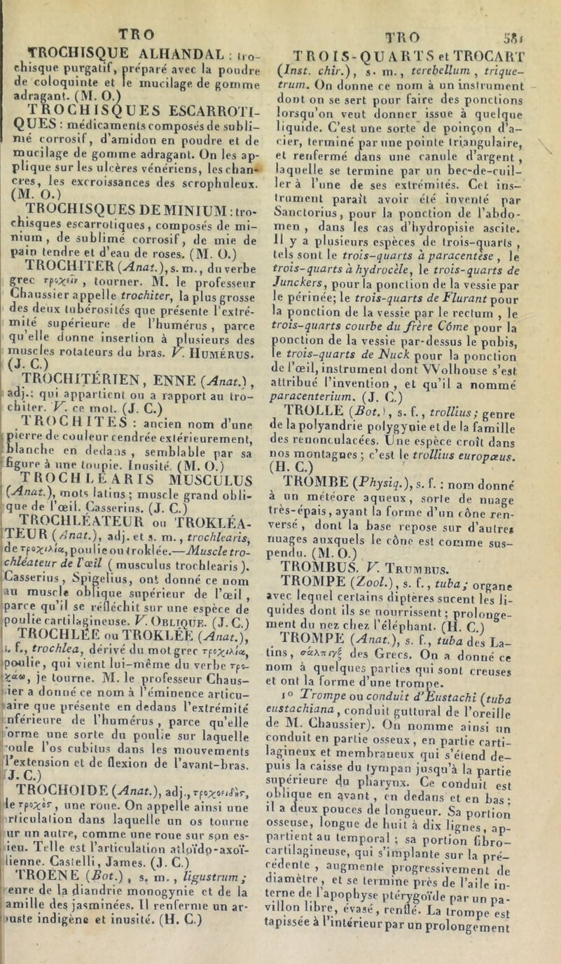 TRO TROCHISQUE ALIIANDAL . ilo- ehisque purgatif, préparé avec la poudre de coloquinte et le mucilage de gomme adragant. (M. O.) TROCHISQUES ESCARROTI- QUES médicaments composés de subli- mé corrosif, d’amidon en poudre et de mucilage de gomme adragant. On les ap- plique sur les ulcères vénériens, les chan- cres, les excroissances des scrophnleux. (M. O.) TROCHISQUES DE MINIUM : tro- cnisques escarrotiques, composés de mi- nium, de sublimé corrosif, de mie de pain tendre et d’eau de roses. (M. O.) rl ROCHII ER (Anat.),s. m., du verbe grec tpo^iîr , tourner. M. le professeur Chaussier appelle trochiter, la plus grosse des deux tubérosités que présente l'extré- mité supérieure de l’humérus , parce qu’elle donne insertion à plusieurs des jnusc.es rotateurs du bras. V. Humérus. TROCHITÉRTEN, ENNE (Anat.), adj.: qui appartient ou a rapport au tro- chiter. V. ce mol. (J. C.) 1 ROC H ITES : ancien nom d’une pierre de couleur cendrée extérieurement, blanche en dedans , semblable par sa figure à une toupie. Inusité (M. O.) TROCH I, E A RIS MUSCULUS (Anat.), mots latins; muscle grand obli- que de l’œil. Casserius. (J. C.) TROCHLËATEUR ou TROKLÉA- TEUR (Anat.), adj. et s. m., trochlearis, de rfo^iAiajpoulieou t roklée.—Muscle tro- chleateur de l œil ( musculns trochlearis). Casserius, Spigelius, ont donné ce nom au muscle oblique supérieur de l’œil , parce qu’il se réfléchit sur une espèce de poulie cartilagineuse. V. Obltouf.. (J. C) TROCHLËE ou TROKLÉE (Anat.j, î. f., trochlea, dérivé du mot grec rfo^iAÎa poulie, qui vient lui-même du verbe rp«- je tourne. M. le professeur Chaus- ier a donné ce nom à l’éminence articu- aire que présente en dedaus l’extrémité 1 nférieure de l’humérus , parce qu’elle orme une sorte du poulie sur laquelle roule l’os cubitus dans les mouvements l’extension et de flexion de l’avant-bras J. C.) TROCHOIDE (Anat.), adj.,Tfo^ofi/àr, le Tfo^'or, une roue. On appelle ainsi une rticulalion dans laquelle un os tourne ur un autre, comme une roue sur son es- ieu. Telle est l’articulation aîloïdp-axoï- lienne. Castelli, James. (J.C.) TROENE (Bot.) , s. m. , ligustrum ; enre de la diandrie monogynie et de la amille des jasminées. Il renferme un ar- >uste indigène et inusité. (H. C.) TRO T R OIS - Q U A R T S et TROCART (Inst, chir.), $. m., terebellum , trique- trum. On donne ce nom à un instrument dont on se sert pour faire des ponctions lorsqu’on veut donner issue à quelque liquide. C’est une sorte de poinçon d’a- cier, terminé par une pointe triangulaire, et renfermé dans une canule d’argent , laquelle se termine par un bec-de-cuil- ler à l’une de ses extrémités. Cet ins- trument parait avoir été inventé par Sanctorius, pour la ponction de l’abdo- men , dans les cas d’hydropisie ascite. Il y a plusieurs espèces de trois-quarts , tels sont le trois-quarts a paracentèse , le trois-quarts à hydrocèle, le trois-quarts de Junckers, pour la ponction de la vessie par le périnée; le trois-quarts de Flurant pour la ponction de la vessie par le rectum , le trois-quarts courbe du frère Côme pour la ponction de la vessie par-dessus le pubis, le trois-quarts de Bhick pour la ponction de l’œil, instrument dont Wolhouse s’est attribué l’invention, et qu’il a nommé paracenterium. (J. C.) ’IROLLE (Bot.), s. f., trollius; genre de la polyandrie polygynie et de la famille des renonculacées. Une espèce croît dans nos montagnes ; c’est le trollius europceus. (H. C.) 1 ROM RE (Physiq.), s. f. ; nom donné * t>n météore aqueux, sorte de nuage très-épais, ayant la forme d’un cône ren- versé, dont la base repose sur d’autre* nuages auxquels le cône est comme sus- pendu. (M. O.) TROMBUS. V- Trumbus. TROMPE (Zoo/.) , s. f., tuba; organe avec lequel certains diptères sucent les li- quides dont ils se nourrissent ; prolonge- ment du nez chez l’éléphant. (H. C.) TROMPE (Anat.), s. f, tuba des La- tins, <ra\ruyl des Grecs. On a donné ce nom à quelques parties qui sont creuses et ont la forme d’une trompe. i° Trompe ou conduit d’Eustachi (tuba eustachiana, conduit guttural de l’oreille de M. Chaussier). On nomme ainsi un conduit en partie osseux, en partie carti- lagineux et membraneux qui s’étend de- puis la caisse du tympan jusqu’à la partie supérieure du pharynx. Ce conduit est oblique en qvant , en dedans et en bas; il a deux pouces de longueur. Sa portion osseuse, longue de huit à dix lignes, ap- partient au temporal ; sa portidn fibro- cartilagmeuse, qui s’implante sur la pré- cédente , augmente progressivement de diamètre , et se termine près de l’aile in- terne de l’apophyse ptérygoïde par un pa- villon libre, évasé, renflé. La trompe est tapissée à I interieurpar un prolongement