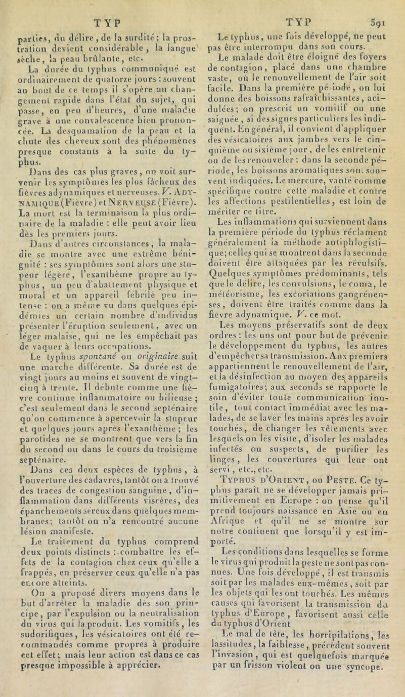 partir», fin délire, de la surdité; la pros- tration devient considérable , la langue sèche, la peau brûlante, etc. La durée du typhus communiqué est ordinairement de quatorze jours : souvent au bout de ce temps il s’opère un chan- gement rapide dans l’état du sujet, qui passe, en peu d’heures, d’une maladie grave à une convalescence bien pronon- cée. La desquamation de la peau et la chute des cheveux sont des phénomènes presque constants à la suite du ty- phus. Dans des C3S plus graves, on voit sur- venir les symptômes les pins fâcheux des fièvres adynamiques et nerveuses. V. Ady- NAMtQUE(Fièvre) et NF.avEU.SE (Fièvre). La mort est la terminaison la plus ordi- naire de la maladie : elle peut avoir lieu dès les premiers jours. Dans d’autres circonstances, la mala- die se montre avec une extrême béni- gnité ; ses symptômes sont alors une stu- peur légère, l’exanthème propre au ty- phus, un peu d’abattement physique et moral et un appareil febrilè peu in- tense : on a même vu dans quelques épi- démies un certain nombre d’individus présenter l’éruption seulement, avec un léger malaise, qui ne les empêchait pas de vaquer à leurs occupations. Le typhus spontané ou originaire suit une marche différente. Sa durée est de vingt jours au moins et souvent de vingt- cinq à trente. Il débute comme une liè- vre continue inflammatoire ou bilieuse ; c’est seulement dans le second septénaire qu’on commence à apercevoir la stupeur et quelques jours après l’exanthème; les parotides ne se montrent que vers la (in du second ou dans le cours du troisième septénaire. Dans ces deux espèces de typhus, à l’ouverture des cadavres, tantôt ou a trouvé des traces de congestion sanguine, d’in- flammation dans différents viscères, des épanchements séreux dans quelques mem- branes; tantôt on n’a rencontre aucune lésion manifeste. Le traitement du typbns comprend deux points distincts :combattre les ef- fets de la contagion chez ceux qu’elle a frappés, en préserver ceux qu’elle n’a pas er.r ore atteints. On a proposé divers moyens dans le but d’arrêter la maladie dès son prin- cipe, par l’expulsion ou la neutralisation du virus qui la produit. Les vomitifs, les sudoriliqucs, les vésicatoires ont été re- commandés comme propres à produire cet effet; mais leur action est dans ce cas presque impossible à apprécier. Le typhus, une fois développé, ne peut pas être interrompu dans son cours. Le malade doit être éloigné des foyers de contagion, placé dans une chambre vaste, où le renouvellement de l’air soit facile. Dans la première pé iode, on lui donne des boissons rafraîchissantes, aci- dulées; on prescrit un vomitif on une saignée , si dessignes particuliers les indi- quent. En général, il convient d’appliquer des vésicatoires aux jambes vers le cin- quième ou sixième jour , de les entretenir ou de les renouveler ; dans la seconde pé- riode, les boissons aromatiques son, sou- vent indiquées. Le mercure, vanté comme spécifique contre cette maladie et contre les affections pestilentielles, est loin de mériter ce litre. Les inflammations qui surviennent dans la première période du typhus réclament généralement ia méthode antiphlogisti- que; celles qui se montrent dans la seconde doivent être attaquées par les révulsifs. Quelques symptômes prédominants, tels que le délire, les convulsions, le corna, le météorisme, les excoriations gangréneu- ses, doivent être traités comme dans la fievre adynamique. V. ce mot. Les moyens préservatifs sont de deux ordres: les uns ont pour but de prévenir le développement du typhus, les autres d’empêchersa transmission. Aux premiers appartiennent le renouvellement de l’air, et la désinfection au moyen de^appareils fumigatoires; aux seconds se rapporte le soin d’éviter toute communication inu- tile, tout contact immédiat avec les ma- lades, de se laver les mains après les avoir touchés, de changer les vêlements avec lesquels on les visite, d’isoler les malades infectés ou suspects, de purifier les linges, les couvertures qui leur ont servi , etc.,etc. Typhus d’Orient, ou Peste. Ce ty- phus parait ne se développer jamais pri- mitivement en Europe : on pense qu’il prend toujours naissance en Asie ou en Afrique et qu’il ne se montre sur notre continent que lorsqu’il y est im- porté. Les conditions dans lesquelles se forme le virus qui produit la peste ne sontpascon- nues. Une lois développé, il est transmis soit par les malades eux-mêmes , soit par les objets qui les ont touchés. Les mêmes causes qui lavorisent la transmission da typhus d’Europe , favorisent aussi celle du typhus d’Orient Le mal de tète, les horripilations, les lassitudes, la faiblesse, précèdent souvent 1 invasion , qui est quelquefois marquée par un frisson violent on une svncope.