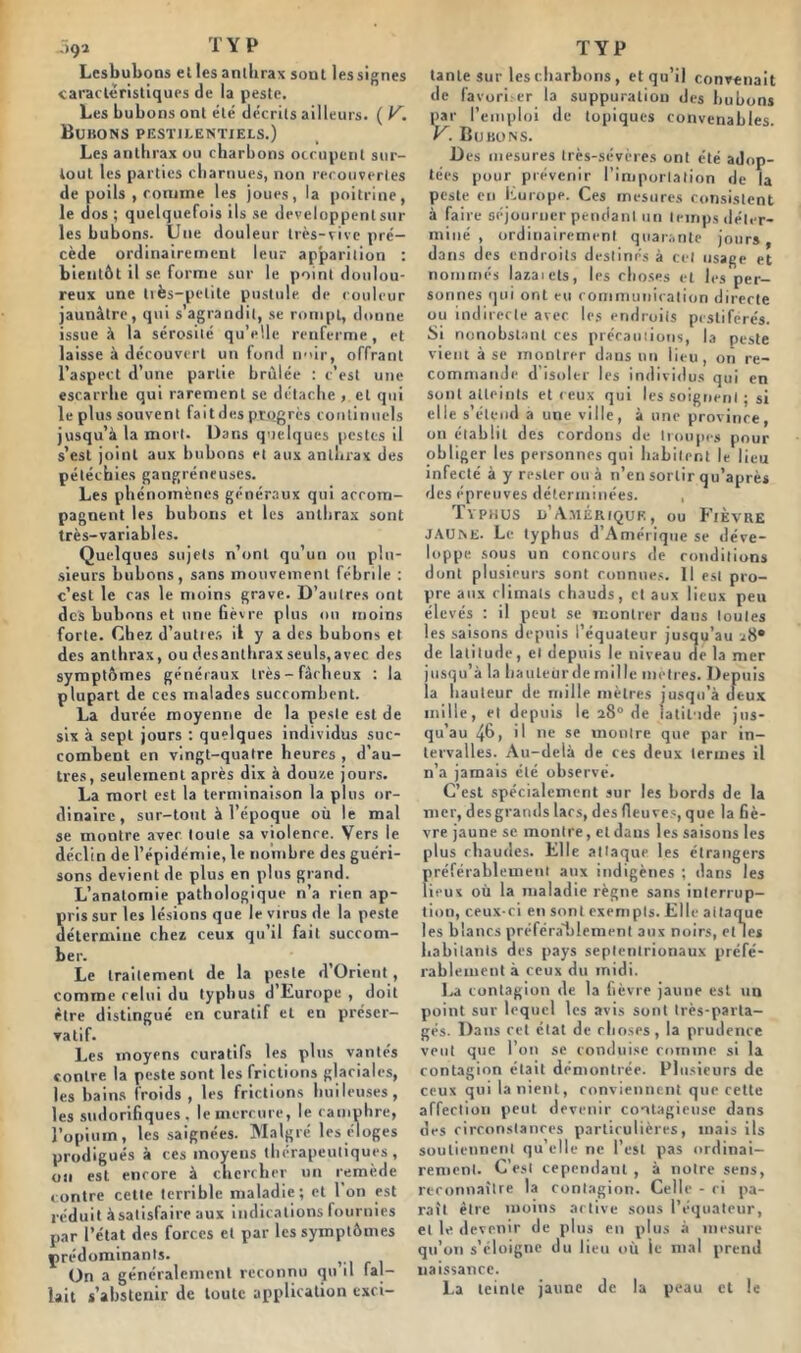 ;>9î T Y P Lesbubons et les anthrax sont les signes caractéristiques de la peste. Les bubons ont été décrits ailleurs. ( V. Bubons pestilentiels.) Les anthrax ou char b ons occupent sur- tout les parties charnues, non recouvertes de poils , comme les joues, la poitrine, le dos ; quelquefois ils se développent sur les bubons. Une douleur très-vive pré- cède ordinairement leur apparition : bientôt il se forme sur le point doulou- reux une très-petite pustule, de couleur jaunâtre, qui s’agrandit, se rompt, donne issue à la sérosité qu’elle renferme, et laisse à découvert un fond noir, offrant l’aspect d’une partie brûlée : c’est une escarrhe qui rarement se détache , et qui le plus souvent faitdes progrès continuels jusqu’à la mort. Dans quelques pestes il s’est joint aux bubons et aux anthrax des pétéchies gangréneuses. Les phénomènes généraux qui accom- pagnent les bubons et les anthrax sont très-variables. Quelques sujets n’ont qu’un ou plu- sieurs bubons, sans mouvement fébrile : c’est le cas le moins grave. D’autres ont des bubons et une fièvre plus ou moins forte. Chez d’autres il y a des bubons et des anthrax, ou desanthrax seuls,avec des symptômes généraux très-fâcheux : la plupart de ces malades succombent. La durée moyenne de la peste est de six à sept jours : quelques individus suc- combent en vingt-quatre heures , d’au- tres, seulement après dix à douze jours. La mort est la terminaison la plus or- dinaire, sur-tout à l’époque où le mal se montre avec toute sa violence. Vers le déclin de l’épidémie, le nombre des guéri- sons devient de plus en plus grand. L’anatomie pathologique n’a rien ap- ris sur les lésions que le virus de la peste étermiue chez ceux qu’il fait succom- ber. Le traitement de la peste d’Orient, comme relui du typhus d’Europe , doit être distingué en curatif et en préser- vatif. Les moyens curatifs les plus vantés contre la peste sont les frictions glaciales, les bains froids , les frictions huileuses, les sudorifiques, le mercure, le camphre, l’opium, les saignées. Malgré leséloges prodigués à ces moyens thérapeutiques, on est encore à chercher un remède contre cette terrible maladie; et 1 on est réduit àsatisfaire aux indications fournies par l’état des forces et par les symptômes ç rédominants. On a généralement reconnu qu il fal- lait s’abstenir de toute application exci- TYP tante sur les charbons , et qu’il convenait de favori.-er la suppuration des bubons par l’emploi de topiques convenables. V. Bubons. Des mesures très-sévères ont été adop- tées pour prévenir l’importation de la peste en liurope. Ces mesures consistent à faire séjourner pendant un temps déter- miné , ordinairement quarante jours, dans des endroits destinés à cet usage et nommés lazaiets, les choses et les per- sonnes qui ont eu communication directe ou indirecte avec les endroits pestiférés. Si nonobstant ces précautions, la peste vient à se montrer dans un lieu, oti re- commande d’isoler les individus qui en sont atteints et ceux qui les soignent ; si elle s’étend a une ville, à une province, on établit des cordons de troupes pour obliger les personnes qui habitent le lieu infecté à y rester ou à n’en sortir qu’après des épreuves déterminées. , Tvphus d’Amérique, ou Fièvre JAUNE. Le typhus d’Amérique se déve- loppe sous un concours de conditions dont plusieurs sont connues. Il est pro- pre aux climats chauds, et aux lieux peu élevés : il peut se montrer dans toutes les saisons depuis l’équateur jusqu’au ^i8® de latitude, cl depuis le niveau de la mer jusqu’à la hauLeiirdemille mètres. Depuis ia hauteur de mille mètres jusqu’à deux mille, et depuis le a8° de latitude jus- qu’au 4b) il De se montre que par in- tervalles. Au-delà de ces deux termes il n’a jamais été observé. C’est spécialement sur les bords de la mer, des grands lacs, des fleuves, que la fiè- vre jaune se montre, et dans les saisons les plus chaudes. Elle attaque les étrangers préférablement aux indigènes ; dans les lieux où la maladie règne sans interrup- tion, ceux-ci en sont exempts. Elle aitaque les blancs préférablement aux noirs, et les habitants des pays septentrionaux préfé- rablement à ceux du midi. La contagion de la fièvre jaune est un point sur lequel les avis sont très-parta- gés. Dans cet état de choses, la prudence veut que l’on se conduise comme si la contagion était démontrée. Plusieurs de ceux qui la nient, conviennent que cette affection peut devenir contagieuse dans des circonstances particulières, mais ils soutiennent qu’elle ne l’est pas ordinai- rement. C’est cependant , à notre sens, reconnaître la contagion. Celle - ci pa- raît être moins active sous l’équateur, et le devenir de plus en plus à mesure qu’on s’éloigne du lieu où le mal prend naissance. La teinte jaune de la peau et le