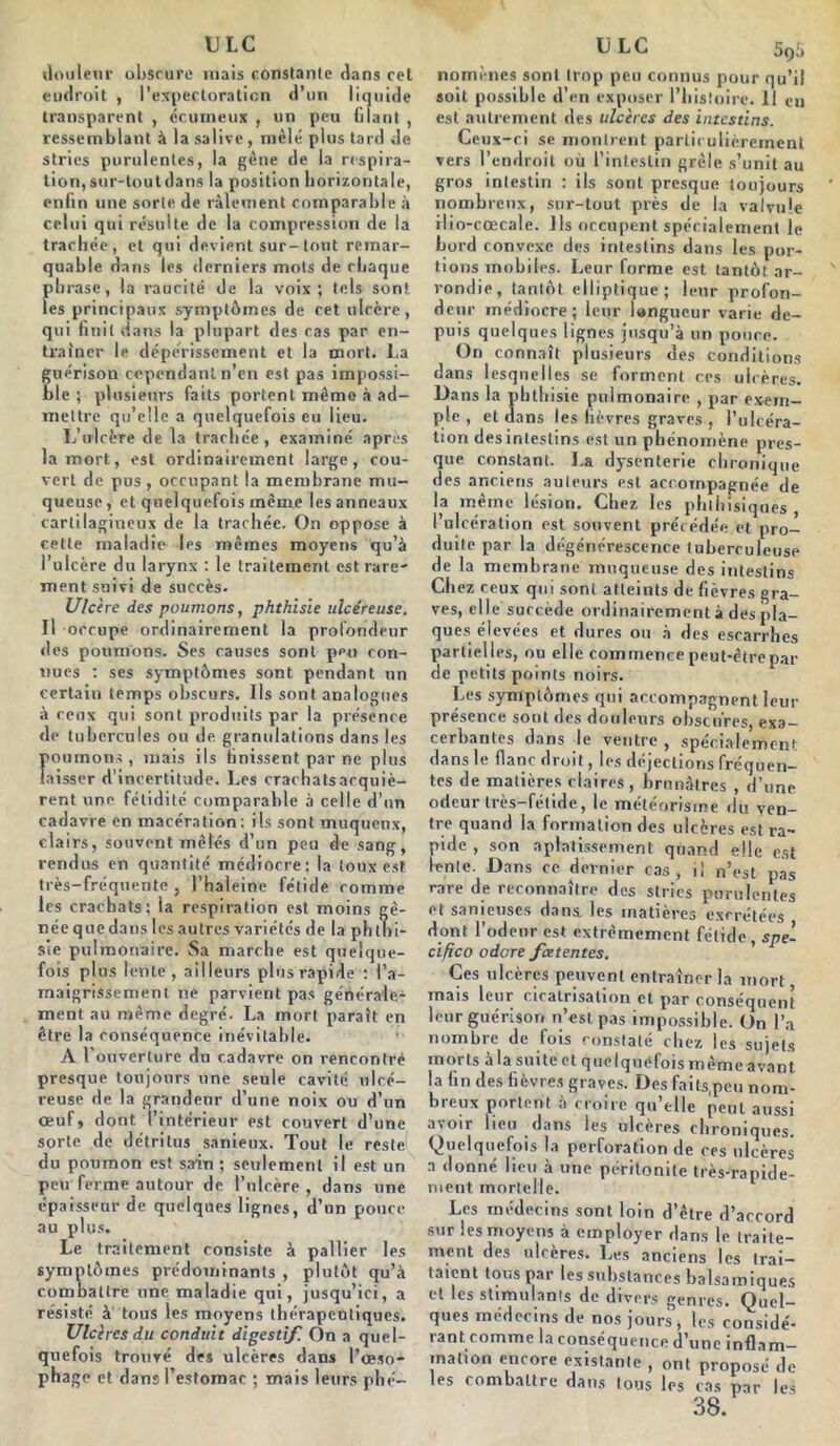 ULC douleur obscure mais constante dans cet endroit , l’expectoration d’un liquide transparent , écmneux , un peu (ilant , ressemblant à la salive, mêlé plus tard de stries purulentes, la gène de la respira- tion, sur-tout dans la position horizontale, enhn une sorte de râlement comparable à celui qui résulte de la compression de la trachée, et qui devient sur-tout remar- quable dans les derniers mots de chaque phrase, la raucité de la voix; tels sont les principaux symptômes de cet ulcère, qui finit dans la plupart des cas par en- traîner le dépérissement et la mort. La guérison cependant n’en est pas impossi- ble ; plusieurs faits portent même à ad- mettre qu’elle a quelquefois eu lieu. L’ulcère de la trachée, examiné apres la mort, est ordinairement large, cou- vert de pus, occupant la membrane mu- queuse, et quelquefois même les anneaux cartilagineux de la trachée. On oppose à cette maladie les mêmes moyens qu’à l’ulcère du larynx : le traitement est rare- ment suivi de succès. Ulcère des poumons, phthisie ulcéreuse. Il occupe ordinairement la profondeur des poumons. Ses causes sont ppu con- nues : ses symptômes sont pendant un certain temps obscurs. Ils sont analogues à ceux qui sont produits par la présence de tubercules ou de granulations dans les Iioumons, mais ils finissent par ne plus aisser d'incertitude. Les crachatsacquiè- rent une fétidité comparable à celle d’un cadavre en macération : ils sont muqueux, clairs, souvent mêlés d’un peu de sang, rendus en quantité médiocre; la toux est très-fréquente , l’haleine fétide comme les crachats: la respiration est moins gê- née que dans les autres variétés de la ph ((li- ste pulmonaire. Sa marche est quelque- fois plus lente, ailleurs plus rapide : l'a- maigrissement ne parvient pas générale1 ment au même degré. La mort paraît en être la conséquence inévitable. A l’ouverture du cadavre on rencontré presque toujours une seule cavité ulcé- reuse de la grandeur d’une noix ou d’un œuf, dont l’intérieur est couvert d’une sorte de détritus sanieux. Tout le reste du poumon est sain ; seulement il est un peu ferme autour de l’ulcère, dans une épaisseur de quelques lignes, d’un pouce au plus. Le traitement consiste à pallier les symptômes prédominants , plutôt qu’à combattre une maladie qui, jusqu’ici, a résisté à tous les moyens thérapeutiques. Ulcères du conduit digestif. On a quel- quefois trouvé des ulcères dans l’œso- phage et dans l’estomac ; mais leurs phé- ULC 59à nomènes sont trop peu connus pour qu’il soit possible d'en exposer l’histoire. 11 eu est autrement des ulcères des intestins. Ceux-ci se montrent particulièrement vers l’endroit où l’intestin grêle s’unit au gros intestin : ils sont presque toujours nombreux, sur-tout près de la valvule ilio-cœcale. Ils occupent spécialement le bord convexe des intestins dans les por- tions mobiles. Leur forme est tantôt ar- rondie, tantôt elliptique; leur profon- deur médiocre; leur langueur varie de- puis quelques lignes jusqu’à un ponce. On connaît plusieurs des conditions dans lesquelles se forment ces ulcères. Dans la phthisie pulmonaire , par exem- ple , et dans les lièvres graves , l’ulcéra- tion des intestins est un phénomène pres- que constant. La dysenterie chronique des anciens auteurs est accompagnée de la même lésion. Chez les phthisiques l’ulcération est souvent précédée et pro- duite par la dégénérescence tuberculeuse de la membrane muqueuse des intestins Chez ceux qui sont atteints de fièvres gra- ves, elle succède ordinairement à des pla- ques élevées et dures ou à des escarrhes partielles, ou elle commencepeut-ètrepar de petits points noirs. Les symptômes qui accompagnent leur présence sont des douleurs obscures, exa- cerbantes dans le ventre , spécialement dans le flanc droit, les déjections fréquen- tes de matières claires, brunâtres , d’une odeur très-fétide, le météorisme du ven- tre quand la formation des ulcères est ra- pide , son aplatissement quand elle est lente. Dans ce dernier cas, il n’est pas rare de reconnaître des stries purulentes et sanieuscs dans, les matières excrétées dont l’odeur est extrêmement fétide, spe- cifico odore fœtentes. Ces ulcères peuvent entraîner la mort mais leur cicatrisation et par conséquent leur guérison n’est, pas impossible. On l’a nombre de fois constaté chez les sujets morts à la suite et quelquefois même avant la (in des fièvres graves. Des faits,peu nom- breux portent à croire qu’elle peut aussi avoir lieu dans les ulcères chroniques. Quelquefois la perforation de ces ulcères a donné lieu à une péritonite très-rapide- Les médecins sont loin d’être d’accord sur les moyens à employer dans le traite- ment des ulcères. Les anciens les trai- taient tous par les substances balsamiques et les stimulants de divers genres. Quel- ques médecins de nos jours, les considé- rant comme la conséquence d’une inflam- mation encore existante , ont proposé de les combattre dans tous les cas par les 38.