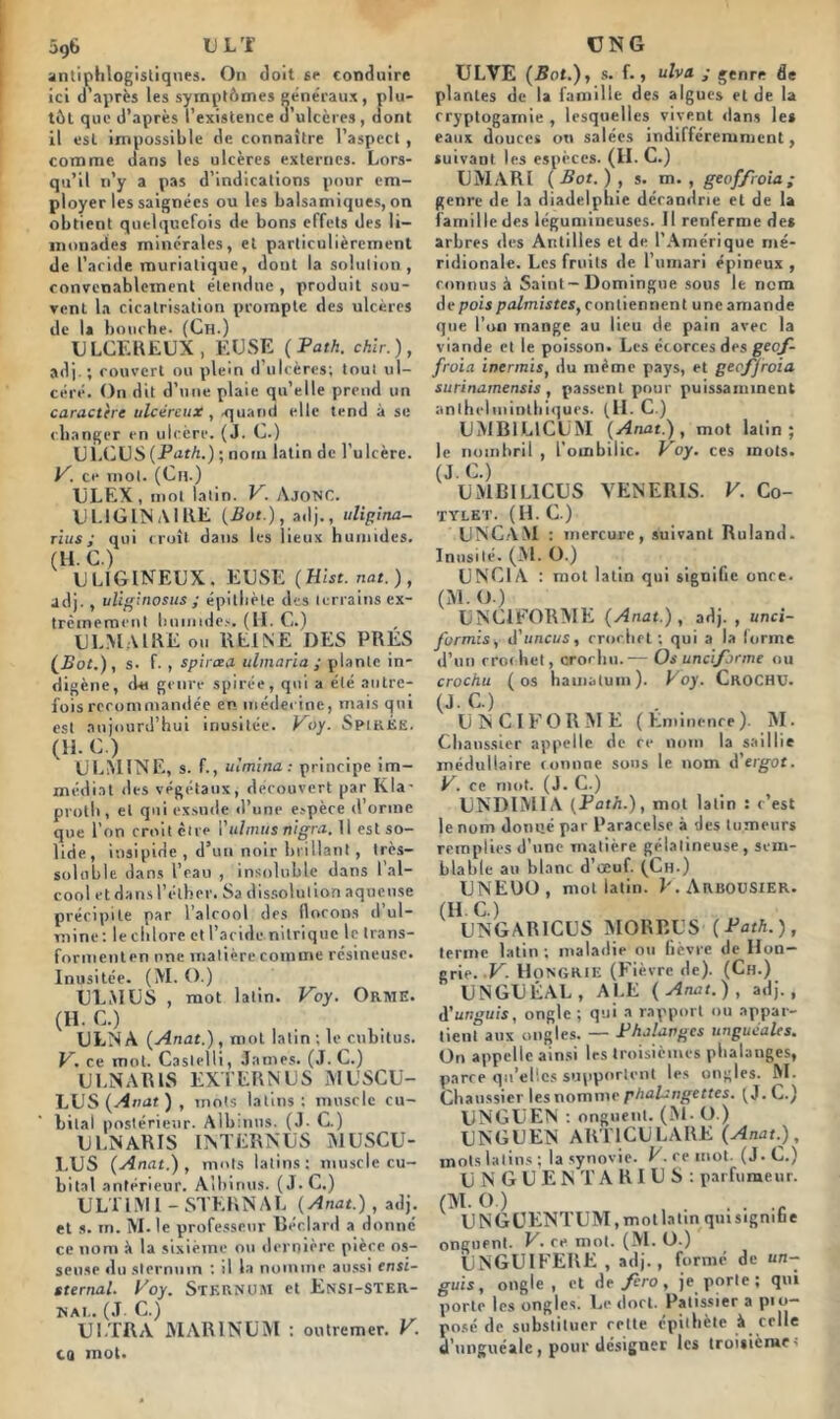 5g6 U L ’f antiphlogistiques. On doit se conduire ici d’après les symptômes généraux, plu- tôt que d’après l’existence d’ulcères, dont il est impossible de connaître l’aspect , comme dans les ulcères externes. Lors- qu’il n’y a pas d’indications pour em- ployer les saignées ou les balsamiques, on obtient quelquefois de bons effets des li- monades minérales, et particulièrement de L’acide muriatique, dout la solution, convenablement étendue , produit sou- vent la cicatrisation prompte des ulcères de la bouche. (Ch.) ULCEREUX, EUSE (Path. chïr.), adj.; couvert ou plein d ulcères; tout ul- céré. On dit d’une plaie qu’elle prend un caractère ulcéreux, -quand elle tend à se changer en ulcère. (J. C.) Ul.CUS {Path..) ; nom latin de l’ulcère. V. ce mot. (Ch.) ULEX, mot latin. V. AJONC. ULlGlNAlllE {But.), adj., uligina- rius ; qui croît dans les lieux humides. (H. C.) ULlGINEUX . EUSE (Hist. nat.), adj. , uliginosus ; épithète des terrains ex- trêmement humides. (H. C.) U LM A IRE ou REINE DES PRES (Bot.), s- f- , spircea ulmaria ; plante in- digène, du genre spirée, qui a été autre- fois recommandée en médecine, mais qui est aujourd’hui inusitée. Voy. SpikÉe. (H.C.) ULMINE, s. f., uimina : principe im- médiat des végétaux, découvert par Kla- proth, et qui exsude d’une espèce d’orme que l’on croit cire l'ulnuis nigra. Il est so- lide, insipide , d’un noir brillant, très- soluble dans l’eau , insoluble dans l’al- cool et dans l’éther. Sa dissolution aqueuse précipite par l’alrool des flocons d ul- tnine : le chlore et l’acide nitrique le Irans- formenten une matière comme résineuse. Inusitée. (M. O.) UEM US , mot latin. Voy. Orme. (H- C.) ULNA (Anat.), mot latin ; le cubitus. V. ce mot. Castelli, James. (J. C.) ULNARIS EXTERN US MUSCU- LUS {Anat ) , mots latins : muscle cu- bital postérieur. Albmus. (J. C.) ULNARIS INTERNUS MUSCU- l.US (Anat.) , mots latins: muscle cu- bital antérieur. Albinus. (J.C.) ULT1IVI1 - STERNAL (Anat.), adj. et s. m. M. le professeur lléclard a donné ce nom à la sixième on dernière pièce os- seuse du sternum : si la nomme aussi ensi- sternal. Voy. STERNUM et Ensi-STER- NAI.. (J C.) ULTRA MAR1NUM ; outremer. V. cq mot. UN G ULVE (But.), s. f., ulva ; genre de plantes de la famille des algues et de la cryptogamie , lesquelles vivent dans les eaux douces ou salées indifféremment, suivant les espèces. (H.C.) UMARI (Bot.), s. m. , geoffroia; genre de la diadelphie dérandrie et de la famille des légumineuses. Il renferme des arbres des Antilles et de l’Amérique mé- ridionale. Les fruits de l’umari épineux , connus à Saint-Domingue sous le nom de pois palmistes, contiennent une amande que l’on inange au lieu de pain avec la viande et le poisson. Les écorces des geof- froia inermis, du même pays, et geoffroia surinamensis , passent pour puissamment anlhelminlbiques. (II. C.) UMB1L1CUM (Anat.), mot latin; le nombril , l’ombilic. Voy. ces mots. (J.C.) UMB1L1CUS VENERIS. V. Co- TYLET. (H. C.) UNC.AM : mercure, suivant Ruland. Inusité. (M. O.) U NCI A : mol latin qui signifie onre. (M. O.) UNC1FORME (Anat.), adj. , unci- formis, d’unews, crochet ; qui a la forme d’un rroihet, crochu.— Os uncifarme ou crochu (os hamatum). Voy. Crochu. (JE) ., U NC IFOR ME (Eminence). M. Chanssier appelle de re nom la saillie médullaire connue sous le nom d’erg-or. V. ce mot. (J. C.) UNDIMIA (Path.), mot latin : c’est le nom donné par Paracelse à des tumeurs remplies d’une matière gélatineuse , sem- blable au blanc d’œuf. (Ch.) U N EDO , mot latin. F. Arbousier. (H.C.) UNGAR1CUS MORBUS (Path.), terme latin; maladie ou fièvre de Hon- grie. V. Hongrie (Fièvre de). (Ch.) UNGUÉAL, ALE (Anat.), adj., à'unguis, ongle ; qui a rapport ou appar- tient aux ongles. — Phalanges unguéales. On appelle ainsi 1rs troisièmes phalanges, parce qu’elles supportent les ongles. M. Chanssier les nomme phalangettes. (J. C.) UNGUEN : onguent. (M- O.) UNGUEN ART1CULARE (Anat.), mots latins; la synovie. V. re mot. (J.C.) UNGUEN T ARIUS: parfumeur. (M. O.) ...... UNGUENTUM, mot latin qmsigmbe onguent. V. ce mot. (M. O.) UNGUIFERE , adj., formé de un- guis, ongle, et de^èro, je porte; qui porte les ongles. Le dort. Pâtissier a pio- posé de substituer rette epithète à celle d’unguéale , pour désigner les troisième