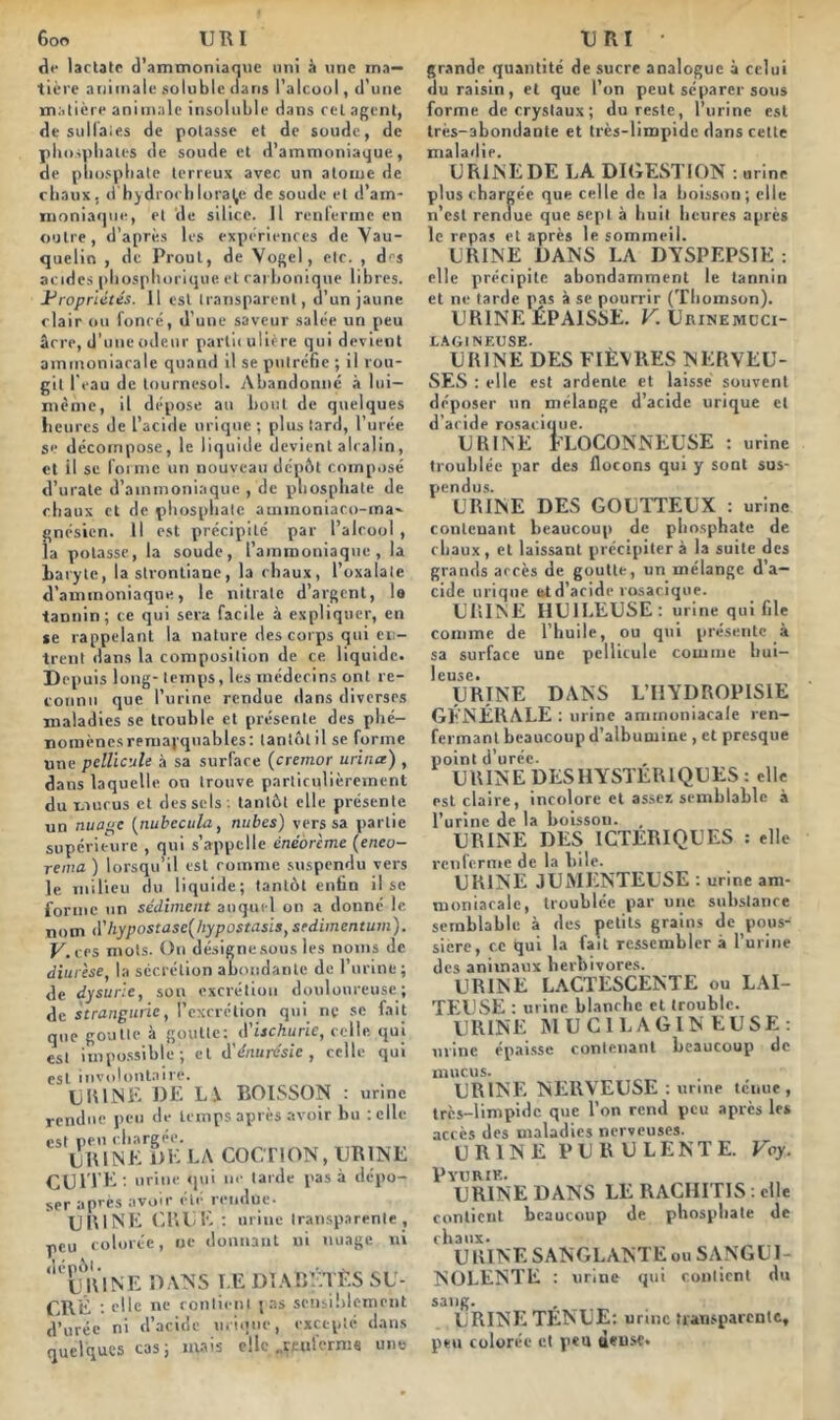 de lactatc d’ammoniaque uni à une ma- tière animale soluble dans l’alcool, d'une matière animale insoluble dans cel agent, de sulfates de potasse et de soude, de phosphates de soude et d’ammoniaque, de phosphate terreux avec un atome de chaux, d'hydrochlora(,e de soude et d’am- moniaque, et de silice. Il renferme en outre, d’après les expériences de Vau- quelin , de Proul, de Vogel, etc. , dej acides phosphorique et carbonique libres. Propriétés, il est transparent, d’un jaune clair ou fonce, d'une saveur salée un peu âcre, d’une odeur particulière qui devient ammoniacale quand il se putréfie ; il rou- git l'eau de tournesol. Abandonné à 1 ni— même, il dépose au bout de quelques heures de l’acide urique ; plus tard, l’urée se décompose, le liquide devient alcalin, et il se forme un nouveau dépôt composé d’urate d’ammoniaque , de phosphate de chaux et de phosphate aunnoniaco-ma- gnésien. Il est précipité par l’alcool , la potasse, la soude, l’ammoniaque, la haryle, la strontiane, la chaux, l’oxalate d’ammoniaque, le nitrate d’argent, !o tannin; ce qui sera facile à expliquer, en se rappelant la nature des corps qui en- trent dans la composition de ce liquide. Depuis long- temps, les médecins ont re- connu que l’urine rendue dans diverses maladies se trouble et présente des phé- nomènes remarquables: tantôtil se forme une pellicule à sa surface (cremor urina) , dans laquelle on trouve particulièrement du mucus et des sels , tantôt elle présente un nuage (nubccula, nubes) vers sa partie supérieure , qui s'appelle énéôrème (eneo- renia ) lorsqu’il est comme suspendu vers le milieu du liquide; tantôt enfin il se forme un sédiment auquel on a donné le nom d'hypostasc^hypostasis, sedimentum). V.ces mots. On désigne sous les noms de diurèse, la sécrétion abondante de 1 urine; de dysurie, son excrétion douloureuse; de strangurie, l’excrétion qui ne se fait que goutte à goutte: d'ischurie, celle qui est impossible ; et d'énurésie, celle qui est involontaire. URINE DE LI BOISSON : urine rendue peu de temps après avoir bu telle est peu chargée. URINE DE LA COCTION, URINE CUITE: urine qui ne tarde pas à dépo- ser après avoir été rendue. U El NE CRUE : urine transparente, peu colorée, ne donnant ni nuage ni ‘1CÈj\lNE DANS LE DIABÈTES SU- CRÉ : elle ne contient j as sensiblement d’urée ni d’acide urique, excepté dans quelques cas; mais elle ..mifernis une grande quantité de sucre analogue à celui du raisin, et que l’on peut séparer sous forme de cryslaux ; du reste, l’urine est très-abondante et très-limpide dans cette maladie. URINE DE LA DIGESTION : urine plus chargée que celle de la boisson; elle n’est rendue que sept à huit heures après le repas et après le sommeil. URINE DANS LA DYSPEPSIE : elle précipite abondamment le tannin et ne tarde pas à se pourrir (Thomson). URINE ÉPAISSE. V. Urinemcci- LAGINEUSE. URINE DES FIÈVRES NERVEU- SES : elle est ardente et laisse souvent déposer un mélange d’acide urique et d’acide rosacique. URINE FLOCONNEUSE : urine troublée par des flocons qui y sont sus- pendus. URINE DES GOUTTEUX : urine contenant beaucoup de phosphate de chaux, et laissant précipitera la suite des grands accès de goutte, un mélange d’a- cide urique et d’acide rosacique. URINE HUILEUSE: urine qui file comme de l’huile, ou qui présente à sa surface une pellicule comme hui- leuse. URINE DANS L’HYDROPISIE GÉNÉRALE : urine ammoniacale ren- fermant beaucoup d’albumine , et presque point d’urée. URINE DESHYSTERIQUES: elle est claire, incolore et assez semblable à l’urine de la boisson. , URINE DES ICTERIQUES : elle renferme de la bile. URINE JUMENTEUSE : urine am- moniacale, troublée par une substance semblable à des petits grains de pousJ sière, ce qui la fait ressemblera l’urine des animaux herbivores. URINE LACTESCENTE ou LAI- TEUSE : urine blanche et trouble. URINE MUCILAGINEUSE: urine épaisse contenant beaucoup de mucus. URINE NERVEUSE : urine ténue, très-limpide que l’on rend peu après le* accès des maladies nerveuses. URINE PURULENTE. Voy. P VU RIE. URINE DANS LE RACHITIS : elle contient beaucoup de phosphate de chaux. URINE SANGLANTE ou SANGUI- NOLENTE : urine qui contient du sang. URINE TENUE: urine transparente, peu colorée et peu {j«nse.