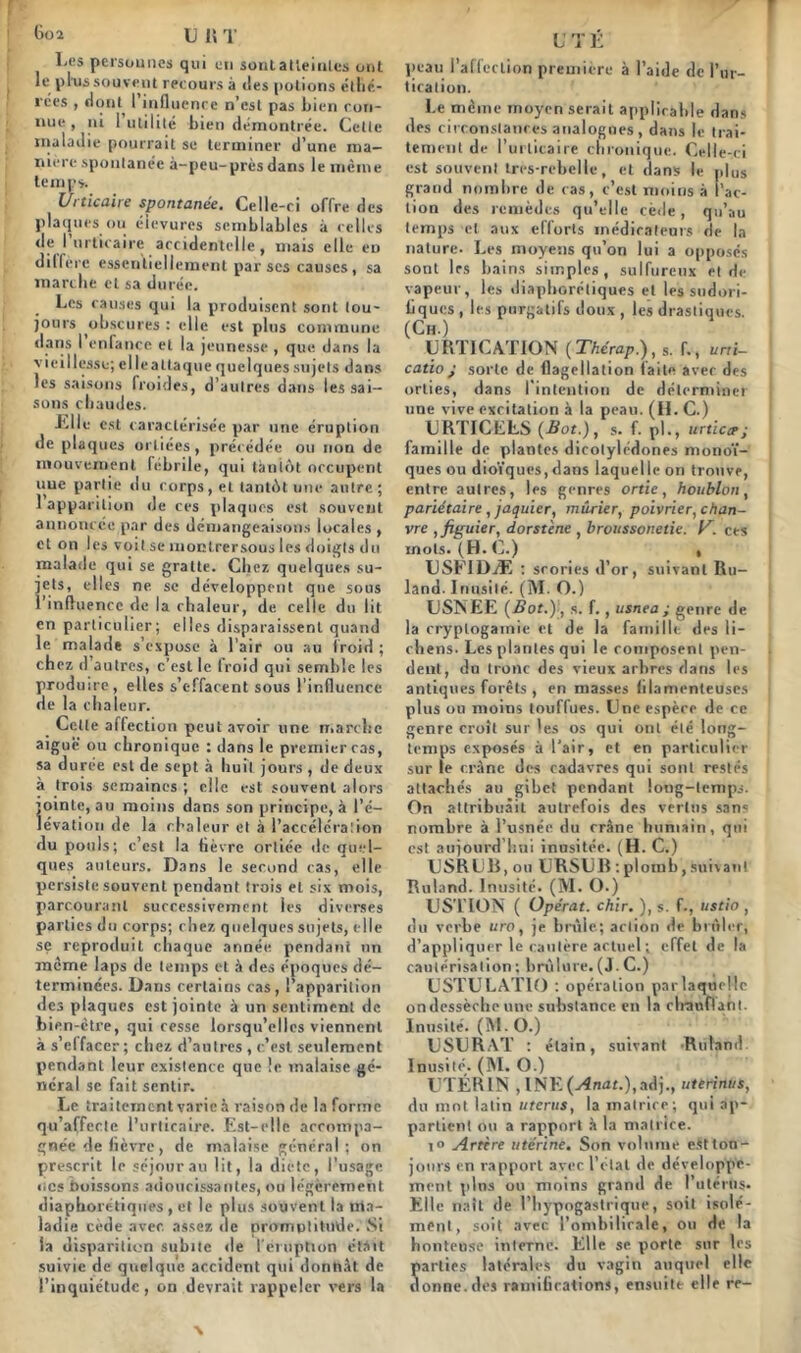 6oa u n ï I-es personnes qui en sont atteintes ont le ptus souvent recours à îles potions étlié- rces , dont I influence n’est pas bien con- nue , ni 1 utilité bien démontrée. Cette maladie pourrait se terminer d’une ma- nière spontanée à-peu-près dans le même temps. Urticaire spontanée. Celle-ci offre des plaques ou élevures semblables à celles de l’urticaire accidentelle, mais elle en diffère essentiellement par ses causes, sa marche et sa durée. Les causes qui la produisent sont tou- jours obscures : elle est plus commune dans I enfance et la jeunesse , que dans la vieillesse; elle attaque quelques sujets dans les saisons froides, d’autres dans les sai- sons chaudes. J'.lle est caractérisée par une éruption de plaques orliées, précédée ou non de mouvement febrile, qui tantôt occupent uue partie du corps, et tantôt une antre ; 1 apparition de ces plaques est souvent annoncée par des démangeaisons locales , et on les voit se moctrersous les doigts du malade qui se gratte. Chez, quelques su- jets, elles ne se développent que sous l’influence de la chaleur, de celle du lit en particulier; elles disparaissent quand le malade s’expose à l’air ou au froid ; chez d autres, c’est le froid qui semble les produire, elles s’effacent sous l’influence de la chaleur. Cette affection peut avoir une marche aiguë ou chronique : dans le premier cas, sa durée est de sept à huit jours , de deux à trois semaines ; elle est souvent alors jointe, au moins dans son principe, à l’é- lévation de. la chaleur et à l’accéléraiion du pouls; c’est la fièvre ortiée de quel- ques auteurs. Dans le second cas, elle persiste souvent pendant trois et six mois, parcourant successivement les diverses parties du corps; chez quelques sujets, elle se reproduit chaque année pendant un meme laps de temps et à des époques dé- terminées. Dans certains cas, l’apparition des plaques est jointe à un sentiment de bien-être, qui cesse lorsqu’elles viennent à s’el facer ; chez d’autres , c’est, seulement pendant leur existence que le malaise gé- néral sc fait sentir. Le traitement varie à raison de la forme qu’affecte l’urticaire. Est-elle accompa- gnée de fièvre, de malaise général; on prescrit le séjour au lit, la dicte, l’usage nés boissons adoucissantes, ou légèrement diaphoniques , et le plus souvent la ma- ladie cède avec, assez de promptitude. Si la disparition subite de l'éruption était suivie de quelque accident qui donnât de l’inquiétude, on devrait rappeler vers la U T É peau l’affection première à l’aide de l’ur- tication. Le même moyen serait applicable dans des circonstances analogues, dans le trai- tement de l’urticaire chronique. Celle-ci est souvent tres-rebclle, et dans le plus grand nombre de cas, c’est moins à fac- tion des remèdes qu’elle cède, qu’au temps cl aux ellorts médicateurs de la nature. Les moyens qu’on lui a opposés sont les bains simples, sulfureux et de vapeur, les diaphoniques et les sudori- iiques , les purgatifs doux , les drastiques. (Ch.) URTICATION (Thérap.), s. f., uni- catio j sorte de flagellation faite avec des orties, dans I intention de déterminer une vive excitation à la peau. (H. C.) LRTICELS (Bot.), s. f. pl., urticce; famille de plantes dicotylédones monoï- ques ou dioïques,dans laquelle on trouve, entre autres, les genres ortie, houblon, pariétaire, jaquier, mûrier, poivrier, chan- vre , figuier, dorstène , brousson.etie. y. ces mots. (H. C.) « TJSEIDÆ : scories d’or, suivant Ru- land. Inusité. (M. O.) USNEE (Bot.)) s. f., usnea ; genre de la cryptogamie et de la famille des li- chens. Les plantes qui le composent pen- dent, du tronc des vieux arbres dans les antiques forêts , en masses filamenteuses plus ou moins touffues. Une espère de ce genre croît sur les os qui ont été long- temps exposés à l'air, et en particulier sur le crâne des cadavres qui sont restés attachés au gibet pendant long-temps. On attribuait autrefois des vertus sans nombre à l’usnée du crâne humain, qui est aujourd’hui inusitée. (H. C.) U SR U li, ou URSUR : plomb, suivant Ruland. Inusité. (M. O.) US'LTON ( Opérât, chir. ), s. f-, ustio , du verbe uro, je brûle; action de brûler, d’appliquer le cautère actuel ; effet de la cautérisation ; brûlure. (J. C.) USTULATIO : opération parlaquellc on dessèche une substance en la clrauflant. Inusité. (M. O.) USURAT : étain, suivant -Roland Inusité. (M. O.) UTÉRIN ,lNK(j4mJf.),adj., uterinus, du mot latin utérus, la matrice; qui ap- partient ou a rapport à la matrice. i° Artère utérine. Son volume estton- jonrs en rapport avec l’état de développe- ment plus ou moins grand de l’utérus- Elle naît de l’hypogastrique, soit isolé- ment, soit avec l’ombilicale, ou de la honteuse interne. Elle se porte sur les Sarlies latérales du vagin auquel elle onne.des ramifications, ensuite elle re-