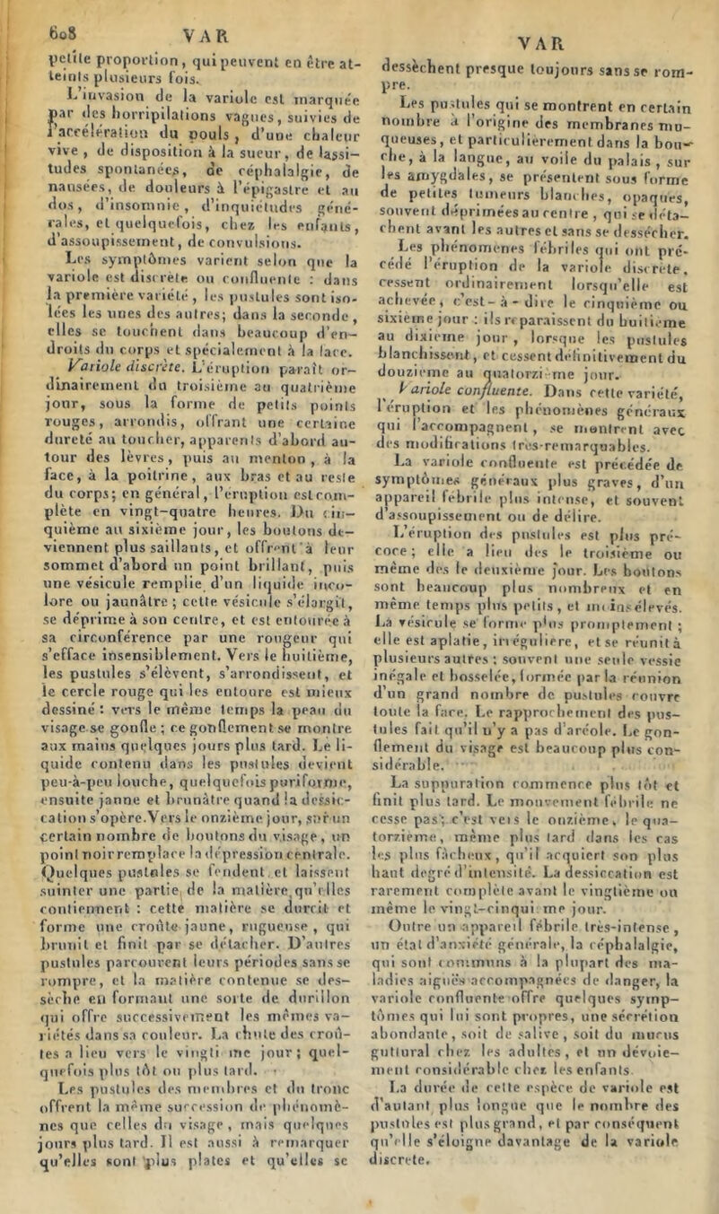 l>elile proportion, qui peuvent en être at- teints plusieurs fois. L invasion de la variole est marquée par des horripilations vagues, suivies de ïaccélération du pouls, d’une chaleur vive , de disposition à la sueur, de lassi- tudes spontanées, de céphalalgie, de nausées, de douleurs à l’épigastre et au dos, d’insomnie, d’inquiétudes géné- rales, et quelquefois, chez les enfants, d’assoupissement, de convulsions. Les symptômes varient selon que la variole est discrète ou confluente : dans la première variété , les pustules sont iso- lées les unes des autres; dans la seconde, elles sc touchent dans beaucoup d’en- droits du corps et spécialement à la lare. oriole discrète. L'éruption parait or- dinairement du troisième au quatrième jour, sous la forme de petits points rouges, arrondis, offrant une certaine dureté au toucher, apparents d’abord au- tour des lèvres, puis au menton , à la face, à la poitrine, aux bras et au reste du corps; en général, l’éruption eslco.m- plète en vingt-quatre heures. l>u cin- quième au sixième jour, les boutons de- viennent plus saillants, et offrent'à leur sommet d’abord un point brillant, puis une vésicule remplie d’un liquide inco- lore ou jaunâtre ; celte vésicule s’élargit, se déprime à son centre, et est entourée à sa circonférence par une rougeur qui s’efface insensiblement. Vers le huitième, les pustules s’élèvent, s’arrondissent, et le cercle rouge qui les entoure est mieux dessiné : vers le même temps la peau du visage se gonfle ; ce gonflement se montre aux mains quelques jours plus tard. Le li- quide contenu dans les pustules devient peu-à-peu louche, quelquefois ptivifornie, ensuite janne et brunâtre quand !a dessic- cation s'opère.Vers le onzième jour, sur un certain nombre de boutons du visage, un point noir remplace la dépression centrale. Quelques pustules se fendent , et laissent suinter une partie de la matière qnViles contiennent : cette matière se durcit et forme une croûte jaune, rugueuse, qui brunit et finit par se détacher. D’autres pustules parcourent leurs périodes salisse rompre, et la matière contenue se des- sèche en formant une sorte de durillon qui offre successivement les memes va- riétés dans sa couleur. La chute des croû- tes a lieu vers le vingti me jour; quel- quefois plus tût ou plus tard. Les pustules des membres et du tronc offrent la même succession de phénomè- nes que celles du visage , mais quelques jours plus tard. Il est aussi â remarquer qu’elles sont 'plus plates et qu’elles sc VAR dessèchent presque toujours sans se rom- pre. Les pustules qui se montrent en certain nombre à I origine des membranes mu- queuses, et particulièrement dans la bou~ • lie, à la langue, au voile du palais , sur les amygdales, se présentent sous forme de petites tumeurs blanches, opaques, souvent déprimées au rentre , qui se déta- chent avant les autres et sans se dessécher. Les phénomènes fébriles qui ont pré- cédé l’éruption de la variole discrète, cessent ordinairement lorsqu’elle est achevée, <: est-à-dire le cinquième ou sixième jour : ils reparaissent du huitième au dixième jour , lorsque les pustules blanchissent, et cessent définitivement du douzième au quatorzième jour. bariole confluente. Dans rette variété, 1 éruption et les phénomènes généraux qui i’acronipagnent , se montrent avec des modifications trcs-remarquables. La variole confluente est précédée de symptômes généraux plus graves, d’un appareil fébrile plus intense, et souvent d’assoupissement ou de délire. L’éruption des pustules est plus pré- coce; elle a lieu des le troisième ou même des le deuxième jour. Les boulons sont beaucoup plus nombreux et en même temps plus petits, et moins élevés. Là ▼ ésirule se forme p*os promptement ; elle est aplatie, irrégulière, et se réunità plusieurs autres ; souvent une seule vessie inégale et bosselée, (ormée par la réunion d’un grand nombre de pustules rouvre toute la face. Le rapprochement des pus- tules fait qu’il u’y a pas d’aréole. Le gon- flement du visage est beaucoup plus con- sidérable. • La suppuration rommenre plus tôt et finit plus tard. Le mouvement fébrile ne cesse pas; c’est vois le onzième, le qua- torzième, même plus lard dans les cas les plus fâcheux, qu’il acquiert son plus liant degré d’intensité. La dessiccation est rarement complète avant le vingtième on même le vingt-cinqui me jour. Outre un appareil fébrile très-intense, un étal d’anxiété générale, la céphalalgie, qui sont communs à la plupart des ma- ladies aiguës-accompagnées de danger, la variole confluente offre quelques symp- tômes qui lui sont propres, une sécrétion abondante, soit de salive , soit du mucus guttural chez les adultes, et un dévoie- ment considérable chez les enfants. La durée de cette espère de variole est d’autant plus longue que le nombre des pustules est plus grand , et par conséquent qu’elle s’éloigne davantage de la variole discrète.