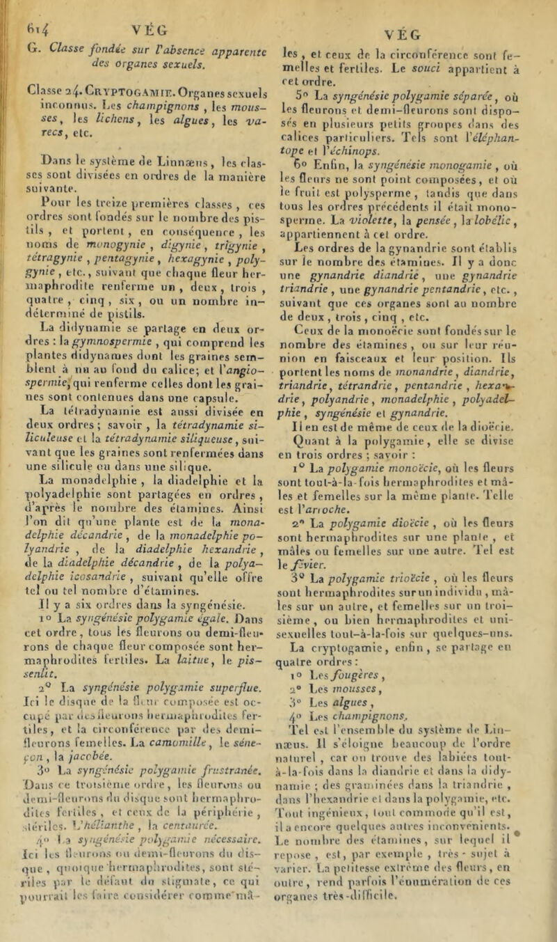 M VÉG G- Classe fondée sur Vabsence apparente des organes sexuels. I Classe a4* Cryptogamie. Organes sexuels inconnus. Les champignons , les mous- ses t les lichens, les algues, les va- recs, etc. Dans le système de Linnæus , les clas- ses sont divisées en ordres de la manière suivante. Pour les treize premières classes , ces ordres sont londés sur le nombre des pis- tils , et portent, en conséquence , les noms de mvnogynie , digynie, trlgynie , tétragynie , pentagynie , hexagynie , poly- gynie , etc., suivant que chaque fleur her- maphrodite renferme un, deux, trois , quatre, cinq, six, ou un nombre in- déterminé de pistils. La didynamie se partage en deux or- dres : la gymnospermie , qui comprend les plantes didynames dont les graines sem- blent à nu au fond du calice; et l’angio- spermie,qui renferme celtes dont les grai- nes sont contenues dans une capsule. La télradynamie est aussi divisée en deux ordres ; savoir , la tétradynamie si- liculeuse et la tétradynamie siliqueusc, sui- vant que les graines sont renfermées dans une silicule ou dans une silique. La monadclphie , la diadelphie et la polyadelpliie sont partagées en ordres, d’après le nombre des étamines. Ainsi l’on dit qu’une plante est de la mona- dclphie dccandric , de la monadclphie po- lyandrie , de la diadelphie hexandrie, de la diadelphie décandrie , de la polya— dclphie icosandrie , suivant qu’elle offre tel ou tel nombre d’étamines. J! y a six ordres dans la syngénésie. i° La syngénésic polygamie égale. Dans cet ordre, tous les fleurons ou demi-fleu- rons de chaque fleur composée sont her- maphrodites fertiles. La laitue, le pis- senlit. 2° La syngénésie polygamie superflue. Ici le disque de la fleur composée est oc- cupé par desiieurons hermaphrodites fer- tiles, et la circonférence par des demi- fleurons femelles. La camomille, le séne- çon , la jaccbée. 3° La syngénésie polygamie frustranée. Dans ce troisième ordre, les fleurons ou demi-fleurons du disque sont hermaphro- dites fertiles , et ceux de la périphérie , stériles. \é hélianthe , la centaurée. /i'* I a syngénésie polygamie nécessaire. ici les fleurons ou demi-fleurons du dis- que , quoique'hermaphrodites, sont sté- riles par le défaut du stigmate, ce qui pourrait les faire considérer cominr'mfi- VÉG les , et ceux de la circonférence sont fe- melles et fertiles. Le souci appartient à cet ordre. 5n La syngénésie polygamie séparée, où les fle urons et demi-fleurons sont dispo- sés en plusieurs petits groupes dans des calices particuliers. Tels sont Yélcphan- topc et 1 ’échinops. 6° Enfin, la syngénésie monogamie , où les fleurs ne sont point composées, et où le fruit est polysperme , tandis que dans tous les ordres précédents il était mono- sperme. La violette, la pensée, la lob elle, appartiennent à cet ordre. Les ordres de la gynandrie sont établis sur le nombre des étamines. J! y a donc une gynandrie diandrie, une gynandrie triandrie , une gynandrie pcntandric, etc., suivant que ces organes sont au nombre de deux , trois , cinq , etc. Ceux de la monoëeie sont fondés sur le nombre des étamines , ou sur leur réu- nion en faisceaux et leur position. Us portent les noms de monandrie, diandrie, triandrie, tétrandric, pentandrie , hexa•v- drie, polyandrie , monadclphie , polyadel- phie , syngénésie et gynandrie. I i en est de même de ceux de la dioërie. Quant à la polygamie, elle se divise en trois ordres ; savoir : i° La polygamie monoëeie, où les fleurs sont toul-à-la- fois hermaphrodites et mâ- les et femelles sur la même pianle. Telle est Yanoche. 2 La polygamie dioëcic , où les fleurs sont hermaphrodites sur une pianle , et mâles ou femelles sur une autre. Tel est le févier. 3° La polygamie trioëcie , où les fleurs sont hermaphrodites surun individu , mâ- les sur un autre, et femelles sur un troi- sième , ou bien hermaphrodites et uni- sexuelles tout-à-la-fois sur quelques-uns. La cryptogamie, enfin, se partage en quatre ordres: i° L es fougères, 2° Les mousses, 3° Les algues, 4° Les champignons, Tel est l'ensemble du système île Lin— næus. 11 s’éloigne beaucoup de l’ordre naturel , car on trouve des labiées tout- à-la-fois dans la diandrie et dans la didy- namie ; des graminées dans la triandrie , dans l’hexandrie cl dans la polygamie, etc. Tout ingénieux, tout commode qu’il est, il a encore quelques autres inconvénients. # Le nombre des étamines, sur lequel il repose , est, par exemple , très - sujet à varier. La petitesse extrême des fleurs, en outre, rend parfois l'énumération de ces organes très-difficile.