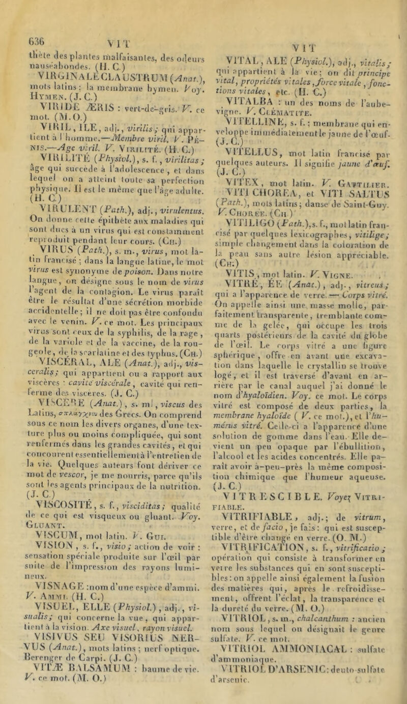 tlf'tc (les piaules malfaisantes, des odeurs nauséabondes. (II. C.) VlRGlîî ALE CLA USTRUM (Anat.), mois latins: la membrane hvmeu. Eoy. Hymen. (J. C.) \ IRIDE ÆR1S : verl-de-gris.' V. ce mot. (W.O.) VIRIL , 1 LE, adj#, virilis cjui appar- tient à I homme.—Membre viril, P. Ré— mis.—Age viril. V. Virilité. (H.C.) V 1RIL1 I E (Phys'cvl.), s. I., virilitas ; âge qui succède à l'adolescence , et dans lequel on a atteint toute sa perfection physique. Il est le même que l’àge adulte. (H.C) A 1RULÉNT (Path.), adj., virulentus. On donne celle épithète aux maladies qui sont ducs à un virus qui est constamment reproduit pendant leur cours. (Cn.) VIRUS (Path.), s. m-, virus, mot la- tin francisé : dans la langue latine, le mot virus est synonyme de poison. Hans notre langue, on désigne sous le nom de virus 1 agent de la contagion. Le virus paraît elre le résultat d’une sécrétion morbide accidentelle; il ne doit pas être confondu avec le venin. P. ce mot. Les principaux virus sont ceux de la syphilis, de la rage, de la variole et de la vaccine, de la rou- geole, de la scarlatine et des typhus. (Ch.) VISCERAL, ALE (Anat.), adj., vis- ccrahs; qui appartient ou a rapport aux viscères * cavité' viscérale, cavité qui ren- ferme des viscères. (.1. C.) VISCERE (Anat.), s. ni., vis eus des Latins, oitKay^ue des Grecs. On comprend sous ce nom les divers organes, d’une tex- ture plus ou moins compliquée, qui sont renfermés dans les grandes cavités, et qui concourent esseutiellemenlà l’entretien de la vie. Quelques auteurs font dériver ce mot de vescor, je me nourris, parce qu’ils Sjc )S a^CnlS P, 'nc‘Pai,s 'Ie *a nutrition. VISCOSITÉ, s. f., visciditas; qualité de ce qui est visqueux ou gluant. Poy. Gluant. V LSCUM, mol latin. V. Gui. VISION, s. f. , visio; action de voir : sensation spéciale produite sur l’œil par suite de 1 impression des rayons lumi- neux. V ISNAGE :nom d’une espèce d'ammi. V. Ammi. (H. C.) V ISUEL, ELLE (Physiol.) , adj., vi- sualisa qui concerne la vue, qui appar- tient à ia vision. Axe visuel, rayon visuel. VISIVUS SEU VISORIUS N.ER- VUS (Anat.), mots latins ; nerf optique. Berenger de Carpi. (J. C.) VI l’Æ BALSAIVIUM : baume de vie. V. ce mot. (AI. O.) V I T VI1 AL , ALE (Physiol.), adj., vitalis/ qui appartient à la vie; on dit principe vital, propriétés vitales, force vitale , fonc- tions vitales, etc. (II. C.) VITALBA : un des noms de l’aube- vigne. P. Clématite. VITELLINE, s. f. ; membrane qui en- veloppe immédiatement le jaune de i’ceuf. (J. CO VIJELLUS, mot latin franrisé par quelques auteurs. Il signifie /aune d'etuli (J.c.) V T! EX , mot latin. P. Gattu.ier. V1T1 CilORKA, et VIT! SALI US (Patk.), mots latins; danse de Sainl-Guv. P■ Chorée. (Ch )' Vil 1LIGO (Path.),s. f., mot latin fran- risé par quelques lexicographes, vitiligey simple changement dans la coloration de la peau sans autre lésion appréciable. (Ch:) VITIS , mot latin. JC Vigne. VITRÉ, ÉE (Anat.), adj-, vitrais ; qui a l’apparence de verre — Corps vitré. On appelle ainsi une masse molle, par- faitement transparente, tremblante com- me de la gelée, qui occupe les trois quarts postérieurs de la cavité du globe de l’œil. Le corps vitré a une ligure sphérique, offre en avant une excava- tion dans laquelle le crystalliu se trouve logé, et il est traversé d’avant en ar- rière par le canal auquel j’ai donné le nom A'hyaloïdien. Poy. ce mol. Le corps vitré est composé de deux parties, la membrane hyaloïde ( P. ce mol.), et \'hu- mérus vitré. Ceile-ci a l'apparence d’une solution de gomme dans l’eau. Elle de- vient un peu opaque par l’ébullition, l’alcool et les acides concentrés. Elle pa- rait avoir à-peu-près la même composi- tion chimique que 1 humeur aqueuse. (J. C.) V IT R E S C I B L E. Voye\ Vitri- FIABLE. VITRII’IABLE, adj.; de vitrum, verre, et de fado, je fa:s: qui est suscep- tible d’être changé cn verre. (O. Al.) V Tl REIFICATION , s. f., vitrificatio ; opération qui consiste à transformer en veire les substances qui en sont suscepti- bles: on appelle ainsi également la fusion des matières qui, après le refroidisse- ment, offrent l’éclat, la transparence et la dureté du verre. (M. O.) VITRIOL, s. m., chalcaruhum : ancien nom sous lequel ou désignait le genre sulfate. P. ce mot. VITRIOL AMMONIACAL: sulfate d’ammoniaque. VITRIOL D’ARSENIC: deuto sulfate d’arsenic. *. .