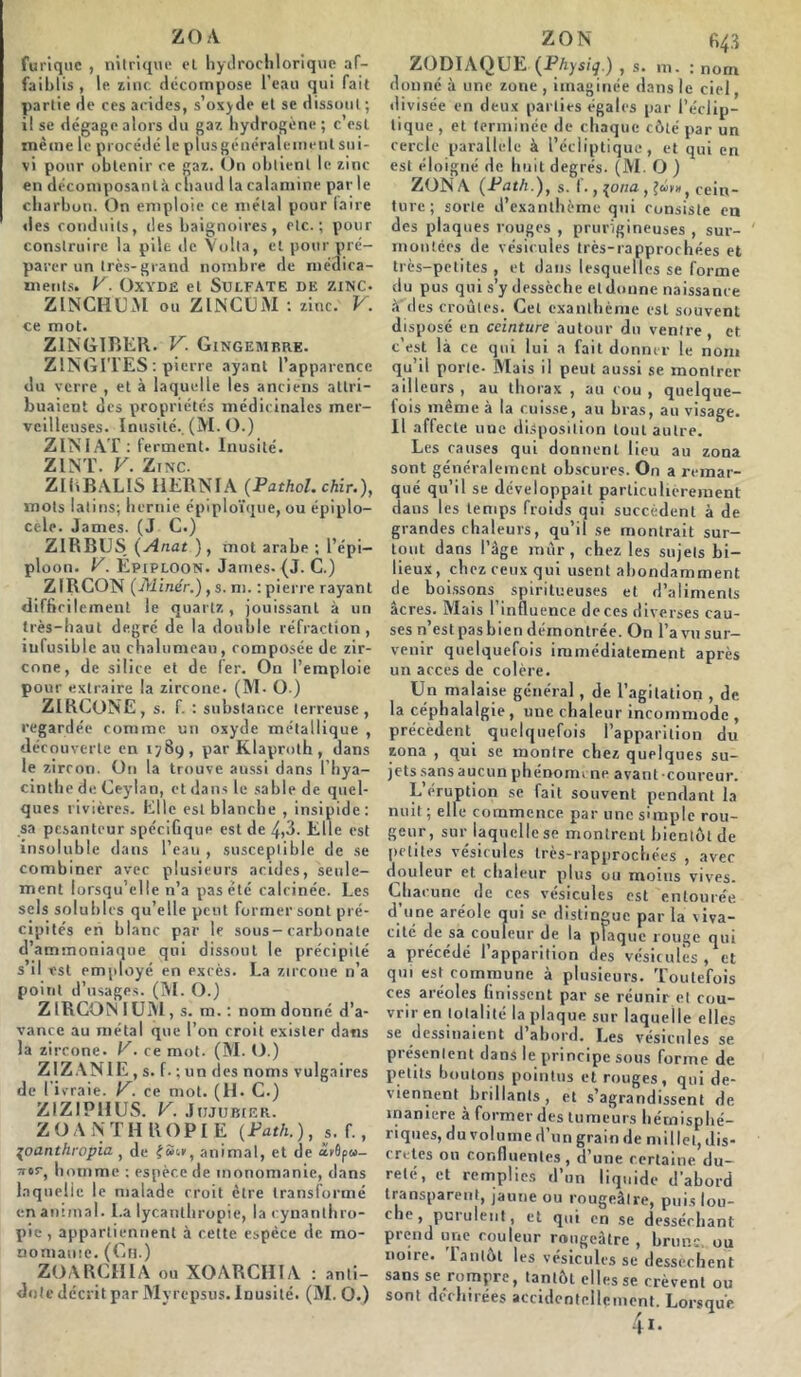 ZO A furtque , nitrique et hydrochlorique af- faiblis , le zinc décompose l’eau qui fait partie de ces acides, s’oxyde et se dissout ; il se dégage alors du gaz hydrogène ; c est même le procédé le plusgénéralement sui- vi pour obtenir ce gaz. Un obtient le zinc en décomposantà chaud la calamine par le charbon. On emploie ce métal pour (aire des conduits, des baignoires, etc.; pour construire la pile de Voila, et pour pré- parer un très-grand nombre de médica- ments. V. Oxyde et Sulfate de zinc. ZINCHUM ou ZINCUM : zinc. V. ce mot. Z1NGIBER. V. Gingembre. Z1NGITES : pierre ayant l’apparence du verre , et à laquelle les anciens attri- buaient des propriétés médicinales mer- veilleuses. Inusité.. (M. O.) Z INIAT : ferment. Inusité. Z INT. V. Zinc. ZIRBALIS 11ERNIA (Pathol. chir.), mots latins; hernie épiploïque, ou épiplo- cèle. James. (J C.) Z1RBUS (Anat ), mot arabe ; l’épi- ploon. V. Épiploon. James- (J. C.) ZIRCON (Miner.), s . ni. : pierre rayant difficilement le quartz, jouissant à un très-haut degré de la double réfraction, iufusible au chalumeau, composée de zir- cone, de silice et de fer. On l’emploie pour extraire la zircone. (M- O ) ZIRCONE, s. f. : substance terreuse, regardée comme un oxyde métallique , découverte en 1789, par Klaproth , dans le zircon. On la trouve aussi dans l’hya- cinthe de Ceylan, et dans le sable de quel- ques rivières. Elle est blanche , insipide; sa pesanteur spécifique est de 4*3. Elle est insoluble dans l’eau , susceptible de se combiner avec plusieurs acides, seule- ment lorsqu’elle n’a pas été calcinée. Les sels solubles qu'elle peut former sont pré- cipités en blanc par le sous-carbonate d’ammoniaque qui dissout le précipité s il est employé en excès. La zircone n’a point d’usages. (M. O.) ZIRCON IUM, s. m. : nom donné d’a- vance au métal que l’on croit exister dans la zircone. V. ce mot. (M. O.) ZIZANIE, s. f . ; un des noms vulgaires de I ivraie, y. ce mot. (H. C.) ZIZIPHUS. V. Jujubier. Z O A N TII R O P I E (Path. ), s. f., poanthropia , de fSc», animal, et de àbôp»- Tror, homme ; espèce de monomanie, dans laquelle le malade croit être transformé en animal. La lycanthropie, lacynanthro- pie , appartiennent à cette espèce de mo- noinauie. (Ch.) ZOARCHIA ou XOARCHÏA : anti- dote décrit par Myrepsus. Inusité. (M. O.) ZON 643 ZODIAQUE (Physiq.) , s. m. : nom donné à une zone , imaginée dans le ciel, divisée en deux parties égales par l’éclip- tique , et terminée de chaque côté par un cercle parallèle à l’écliptique, et qui en est éloigné de huit degrés. (M. O ) ZONA (Path.), s. f., {otia cein- ture; sorte d’exanthème qui consiste en des plaques rouges , prurigineuses , sur- montées de vésicules très-rapprochées et très-petites , et dans lesquelles se forme du pus qui s’y dessèche et donne naissance à des croûtes. Cet exanthème est souvent disposé en ceinture autour du ventre, et c’est là ce qui lui a fait donner le nom qu’il porte- Mais il peut aussi se montrer ailleurs , au thorax , au cou , quelque- fois même à la cuisse, au bras, au visage. Il affecte une disposition tout autre. Les causes qui donnent lieu au zona sont généralement obscures. On a remar- qué qu’il se développait particulièrement daus les temps froids qui succèdent à de grandes chaleurs, qu’il se montrait sur- tout dans l’âge mûr, chez les sujets bi- lieux, chez ceux qui usent abondamment de boissons spiritueuses et d’aliments âcres. Mais l’influence deces diverses cau- ses n’est pasbien démontrée. On l’a vu sur- venir quelquefois immédiatement après un accès de colère. Un malaise général, de l’agitation , de la céphalalgie, une chaleur incommode , précèdent quelquefois l’apparition du zona , qui se montre chez quelques su- jets sans aucun phénomène avant-coureur. L’éruption se fait souvent pendant la nuit; elle commence par une simple rou- geur, sur laquelle se montrent bientôt de petites vésicules très-rapprochées , avec douleur et chaleur plus ou moins vives. Chacune de ces vésicules est entourée d'une aréole qui se distingue par la viva- cité de sa couleur de la plaque rouge qui a précédé l’apparition des vésicules, et qui est commune à plusieurs. Toutefois ces aréoles finissent par se réunir et cou- vrir en totalité la plaque sur laquelle elles se dessinaient d’abord. Les vésicules se présentent dans le principe sous forme de petits boutons pointus et rouges, qui de- viennent brillants, et s’agrandissent de maniéré à former des tumeurs hémisphé- riques, du volume d’un grain de millet, dis- crètes on confluentes, d’une certaine du- reté, et remplies d’un liquide d’abord transparent, jaune ou rougeâtre, puis lou- che* purulent, et qui en se desséchant prend une couleur rougeâtre , bruns ou noire. Tantôt les vésicules se dessèchent sans se rompre, tantôt elles se crèvent ou sont déchirées accidentellement. Lorsque