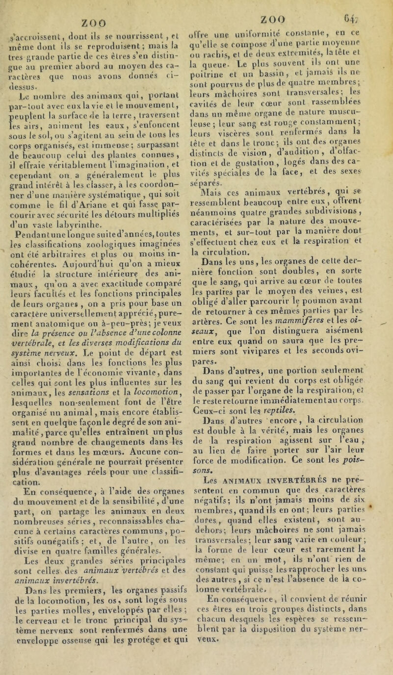 s’accroissent i dont ils se nourrissent, et meme dont ils se reproduisent; mais la très grande partie de ces êtres s’en distin- gue au premier abord au moyen des ca- ractères que nous avons donnés ci- dessus. Le nombre des animaux qui, portant par-tout avec euxlavie et le mouvement, peuplent la surface de ia terre, traversent les airs, animent les eaux, s’enfoncent sous le sol, ou s’agitent au sein de tous les corps organisés, est immense; surpassant de beaucoup celui des plantes connues, il effraie véritablement l'imagination , et cependant on a généralement le plus grand intérêt à les classer, à les coordon- ner d’une manière systématique , qui soit comme le fil d’Ariane et qui fasse par- courir avec sécurité les détours multipliés d’un vaste labyrinthe. Pendantune longue suited’années, toutes les classifications zoologiques imaginées ont été arbitraires et plus ou moins in- cohérentes. Aujourd’hui qu’on a mieux étudié la structure intérieure des ani- maux, qu’on a avec exactitude comparé leurs facultés et les fonctions principales de leurs organes , on a pris pour hase un caractère universellement apprécié, pure- ment anatomique ou à-peu-près; je veux dire la présence ou l’absence d’une colonne vertébrale, et les diverses modifications du système nerveux. Le point de départ est ainsi choisi dans les fonctions les plus importantes de l'économie vivante, dans celles qui sont les plus influentes sur les animaux, les sensations et la locomotion, lesquelles non-seulement font de l’être organisé un animal, mais encore établis- sent en quelque façon le degré de son ani- malité , parce qu’elles entraînent un plus grand nombre de changements dans lés formes et dans les mœurs. Aucune con- sidération générale rie pourrait présenter plus d’avantages réels pour une classifi- cation. En conséquence, à l’aide des organes du mouvement et de la sensibilité , d’une part, on partage les animaux en deux nombreuses séries, reconnaissables cha- cune à certains caractères communs , po- sitifs ounégatifs ; et, de l’autre, on les divise en quatre familles générales. Les deux grandes séries principales sont celles des animaux vertébrés et des animaux invertébrés. Da ns les premiers, les organes passifs de la locomotion, les os, sont logés sous les parties molles , enveloppés par elles ; le cerveau et le tronc principal du sys- tème nerveux sont renfermés dans une enveloppe osseuse qui les protège et qni zoo 64; offre une uniformité constante, en ce qu’elle se compose d’une partie moyenne ou rachis, et de deux extrémités, iatete et la queue. Le plus souvent ils ont une poitrine et un bassin 9 t*t jamais ils ne sont pourvus de plus de quatre membres; leurs mâchoires sont transversales; les cavités de leur coeur sont rassemblées dans un même organe de nature muscu- leuse; leur sang est rouge constamment; leurs viscères sont renfermes dans la tête et dans le tronc; ils ont des organes distincts de vision , d’audition , d olfac- tion et de gustation , logés dans des ca- vités spéciales de la face, et des sexes séparés. Mais ces animaux vertébrés, qui se ressemblent beaucoup entre eux , offrent néanmoins quatre grandes subdivisions , caractérisées par la nature des mouve- ments, et sur-tout par la manière dont s’effectuent chez eux et la respiration et la circulation. Dans les uns, les organes de cette der- nière fonction sont doubles, en sorte que le sang, qui arrive au cœur de toutes les parties par le moyen des veines, est obligé d’aller parcourir le poumon avant de retourner à ces mêmes parties par les artères. Ce sont les mammifères et les oi- seaux, que l’on distinguera aisément entre eux quand on saura que les pre- miers sont vivipares et les seconds ovi- pares. Dans d’autres, une portion seulement, du sang qui revient du corps est obligée de passer par l’organe de la respiration, e! le reste retourne immédiatementau corps. Ceux-ci sont les reptiles. Dans d’autres encore, la circulation est double à la vérité, mais les organes de la respiration agissent sur l’eau , au lieu de faire porter sur l’air leur force de modification. Ce sont les pois- sons. Les ANIMAUX INVERTÉBRÉS ne pré- sentent en commun que des caractères négatifs; ils n’ont jamais moins de six membres, quand ils en ont ; leurs parties * dures, quand elles existent, sont au- dehors; leurs mâchoires ne sont jamais transversales; leur sang varie en couleur; la forme de leur cœur est rarement la même; en un mot, ils n’ont rien de constant qui puisse les rapprocher les uns. des autres , si ce n’est l’absence de la co- lonne vertébrale. En conséquence, il convient de réunir ces êtres en trois groupes distincts, dans chacun desquels les espères se ressem- blent par la disposition du système ner- veux.