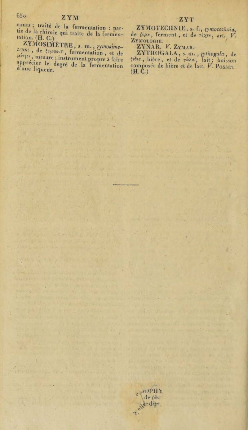 B5o Z YM cours ; traité ,le la fermentation : par- tie de la rhume qui traite de la fermen- tation. (H. C.) ZYMOSIMR TRE , s. m., lymostme- , > fle tvp**ir , fermentation , et de /xirjor, mesure; instrument propre à faire apprécier le degré de la fermentation « une liqueur. ZYT ZYMOTECHNIE, s. f., ymotechnia, de iv/xn, ferment, et de art. y Zymologie. ZYNAR. V. Zymar. ZYTHOGALA , s. m. , \ythogala , de £é8cr, bière, et de y«a« , lait; boisson composée de bière et de lait. V. Posset (H. C.)