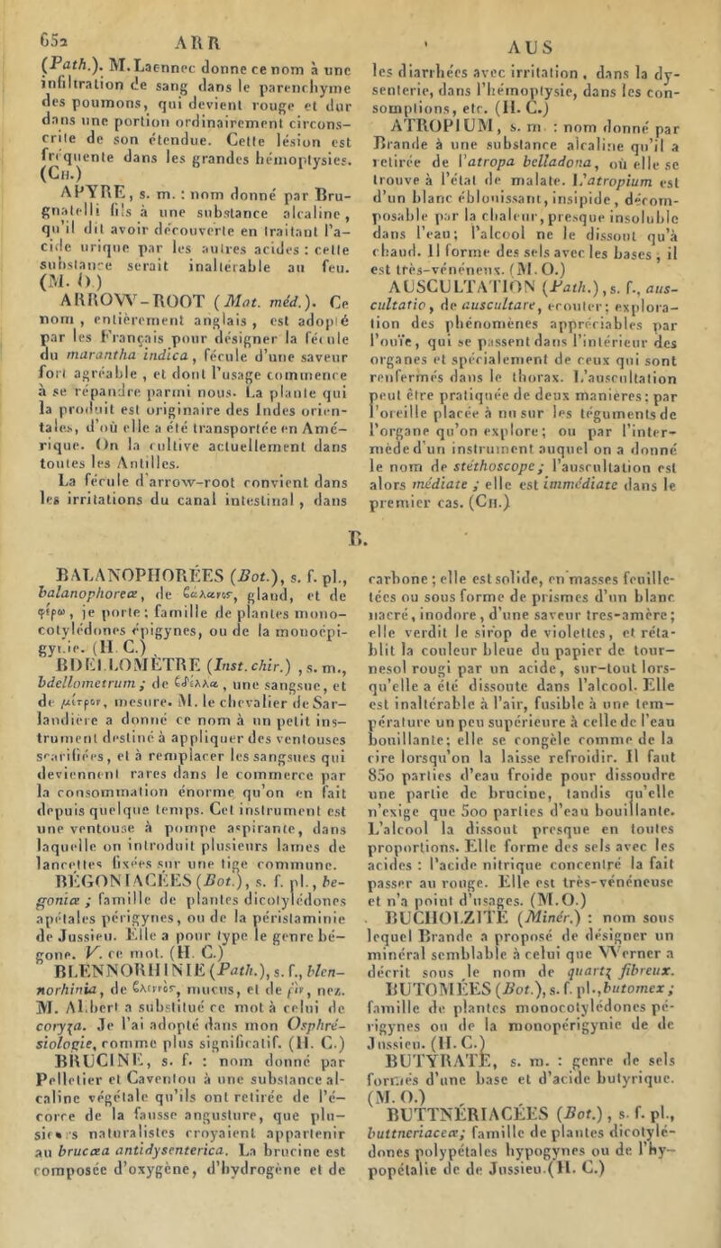 65a A KR (Path.). M. Laenncc donne ce nom à une infiltration de sang dans le parenchyme des poumons, qui devient rouge et dur dans une portion ordinairement circons- crite de son étendue. Cette lésion est fréquente dans les grandes hémoptysies. (Ch.) ARYRE, s. m. : nom donné par Bru- gnatelli fils à une substance alcaline, qu il dit avoir découverte en traitant l’a- cide urique par les autres acides : celle substance serait inaltérable au feu. (M. <>.) ARROW-ROOT (Mat. méd.). Ce nom , entièrement anglais , est adopté par les Français pour désigner la fécule du marantha indica, fécule d’une saveur fort agréable , et dont l’usage commence à se répandre parmi nous. I.a plante qui la produit est originaire des Indes orien- tales, d’où elle a été transportée en Amé- rique. On la cultive actuellement dans toutes les Antilles. La fécule d arrow-root convient dans les irritations du canal intestinal , dans ' AUS les diarrhées avec irritation . dans la dy- senterie, dans l’hémoptysie, dans les con- somptions, etr. (II. C.) ATROPIUM, s. ni : nom donné par Brande à une substance alcaline qu’il a retirée de Vatropa bclladona, où elle se trouve à l’état de malate. 1 .'atropium est d’un blanc éblouissant,insipide, dérorn- posahle par la chaleur, presque insoluble dans l’eau; l’alcool ne le dissout qu’à chaud. 11 forme des sels avec les bases , il est très-vénéneux. fM. O.) AUSCULTATION (Path.),s. f., aus- cultatio, d c auscultare, écouter; explora- tion des phénomènes appréciables par l’ouïe, qui se passent dans l’intérieur des organes et spécialement de ceux qui sont renfermés dans le thorax. L’auscultation peut être pratiquée de deux maniérés ; par l’oreille placée à nu sur les téguments de l’organe qu’on explore ; ou par l’inter- mède d’un instrument auquel on a donné le nom de stéthoscope ; l’auscultation est alors médiate ; elle est immédiate dans le premier cas. (Ch.) r,. B A LA NOPHOR ÉES (Bot.), s. f. pl., balanophorece, de êcUaror, glaud, et de <f<f“ , je porte; famille de plantes mono- cotylédones épigynes, ou de la monoépi- gyt.ie. (II. C.) , BD El LO METRE (Inst.chir.) ,s.m., bdellometrum ; de «.t une sangsue, et de /xtrpoj-, mesure* M. le ch evalier de Sar- landière a donné ce nom à un petit ins- trument destiné à appliquer des ventouses scarifiées, et à remplacer les sangsues qui deviennent rares dans le commerce par la consommation énorme qu’on en fait depuis quelque temps. Cet instrument est une ventouse à pompe aspirante, dans laquelle on introduit plusieurs lames de lancettes fixées sur une tige commune. BÉGON LACÉES (Bot.), s. f. ni., bé- gonia ; famille de plantes dicotylédones apétales périgyncs, ou de la péristaminie de Jussieu. Elle a pour type le genre bé- gone. V. ce mot. (II. C.) BLENNORHI NIE (Path.), s. f., blen- norhinia, de Cwrror, mucus, et de fit, ne*. M. Al.berl a substitué ce mot à celui de coryza. Je l’ai adopté dans mon Osphré- siologie, rom rue pins significatif. (11. C.) BRUCINE, s. f. : nom donné par Pelletier et Cavenlou à une substance al- caline végétale qu’ils ont retirée de l’é- corce de la fausse angusture, que plu- sir» s naturalistes croyaient appartenir au bruccea antidysenterica. La brucine est rarhone ; elle est solide, en masses feuille- tées ou sous forme de prismes d’un blanc nacré, inodore , d’une saveur tres-anière ; elle verdit le sirop de violettes, et réta- blit la couleur bleue du papier de tour- nesol rougi par un acide, sur-tout lors- qu’elle a été dissoute dans l’alcool. Elle est inaltérable à l’air, fusible à une tem- pérature un peu supérieure à celle de l’eau bouillante; elle se congèle comme de la rire lorsqu’on la laisse refroidir. Il faut 85o parties d’eau froide pour dissoudre une partie de brucine, tandis qu’elle n’exige que 5oo parties d’eau bouillante. L’alcool la dissout presque en toutes proportions. Elle forme des sels avec les acides : l’acide nitrique concentré la fait passer au rouge. Elle est très-vénéneuse et n’a point d’usages. (M.O.) BUCIIOLZ1TE (Miner.) : nom sous lequel Brande a proposé de désigner un minéral semblable à celui que YVcrncr a décrit sous le nom de quart\ fibreux. BUTOMÉES (iïof.),s.f. \)\.,butomcx ; famille de plantes monocotylédones pé- rigynes ou de la monoperigynie de de J nssieu. (H. C.) BUTYRATE, s. m. : genre de sels formés d’une base et d’acide butyrique. (M.O.) , BUTTNERI AGEES (Bot.), s. f. pl., buttncriacea; famille de plantes dicotylé- dones polypétales bypogynes ou de l’hy-