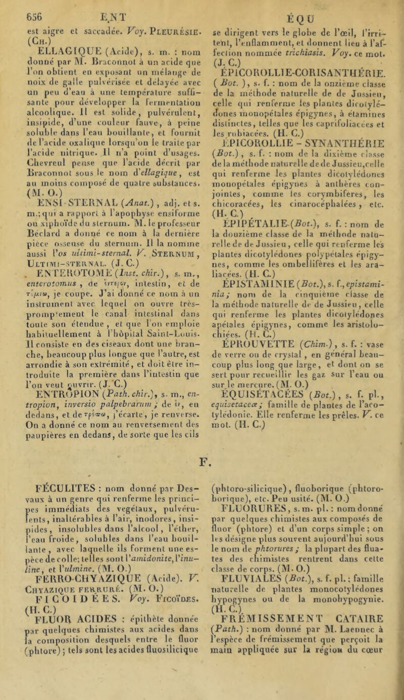 est aigre et saccadée. Voy. PLEURÉSIE. (Ch.) ELLAG1QUE (Acid e), s. in. : nom donné par M. Braconnol à un aride que l’on obtient en exposant un mélange de noix de galle pulvérisée et délayée avec un peu d’eau à une température suffi- sante pour développer la Fermentation alcoolique. Il est solide, pulvérulent, insipide, d’une couleur fauve-, à peine soluble dans l’eau bouillante, et fournit de l’acide oxalique lorsqu’on le traite par l'acide nitrique, il n’a point d’usages. Cbevreul pense que l’aride décrit par Braconnât sous le nom d Magique , est au moins composé de quatre substances. (M.O.) ENM STERNAL (Anat.), adj. et s. m.;qui a rapport à l'apophyse ensiforme ou xiphoïde du sternum. M. le professeur Beclard a donné ce nom à la dernière pièce osseuse du sternum. Il la nomme aussi l’os ultimi-sternal. K. STERNUM , Ultimi-sternal. (J. C.) . ENTEROTOME (Inst, chir.), s. in., enteroiomus , de «mf&y, intestin, et de t'/j-vu, je coupe. J’ai donné ce nom à un instrument avec lequel on ouvre très- promp'emeot le canal intestinal dans toute son étendue , et que I on emploie habituellement à l'hôpital Saint-Louis- Il consiste en des ciseaux dont une bran- che, beaucoup plus longue que l’autre, est arrondie à son extrémité, et doit être in- troduite la première dans l’intestin que l’on veut ouvrir. (J. C.) ENTRoPION (Path.chir.), s. m., en- tropion, inversio palpebrarum ; de b, en dedans, et derpi-w», j’érarte, je renverse. On a donné ce nom au renversement des paupières en dedans, de sorte que les cils se dirigent vers le globe de l’œil, l'irri- tent, l’enflamment, et donnent lieu à l'af- fection nommée trichiasis. Voy. ce mot. (J,C.) EP1COROLL1E-CORISANTHERIE. ( Bot. ), s. f. : nom de la onzième classe de la méthode naturelle de de Jussieu, celle qui renferme les plantes dicotylé- dones monopétales épigynes, à étamines distinctes, telles que les caprifoliacees et lesrnbiat.écs. (H. C.) EPICOROLLIE - SYNANTI1ERIE (Bot.) , s. f. : nom de la dixième classe de la méthode naturelle dede Jussieu,celle qui renferme les plantes dicotylédones monopélales épigynes à anthères con- jointes, comme les corymbifcrcs, les chicorarées, les cinarocéphalées , etc. (H. C.) , EPlPÉTALIE-(2?ot.), s. f. : norn de la douzième classe de la méthode natu- relle de de Jussieu , celle qui renferme les plantes dicotylédones polypétales épigy- nes, comme les ombellifères et les ara- liacées. (H. G.) ÉPISTAMINIE (Bot.), s. f., eplstami- nia; nom de la cinquième classe de la méthode naturelle de de Jussieu, celle qui renferme les plantes dicotylédones apétales épigynes, comme les arislolo- cniées. (H. C.) ÉPROUVETTE (Chim.), s. f. : vase de verre ou de crystal, en général beau- coup plus long que large, et dont on se sert pour recueillir les gaz Sur l’eau ou sur le mercure. (M. O.) ÉQUJSÉTACÉES (Bot.), s. f. pl., equisetacea; famille de plantes de l’aco- lylédonic. Elle renferme les prèles. V. ce mot. (H. C.) F. FÉCULITES : nom donné par Des- vaux à un genre qui renferme les princi- fics immédiats des végétaux, pulvéru- ents, inaltérables à l’air, inodores, insi- pides, insolubles dans l’alcool, l’éther, l’eau froide, solubles dans l’eau bouil- lante , avec laquelle ils forment une es- pèce. de colle; telles sont Vamidonite,l’i/iu- line, et Vulmine. (M. O.) FERRO CHYAZÏQUE (Acide). V. Chyaziqoe ferrure. (iM.O.) F I C O I D É E S. Voy. FicoVrf.s. (H. C.) FLUOR ACIDES : épithète donnée par quelques chimistes aux acides dans la composition desquels entre le fluor (phtore); tels sont les acides fluosilicique (phtoro-silicique) , fluoborique (phtoro- borique), etc. Peu usité. (M. O.) FLUORURES, s. m. pl. : nom donné par quelques chimistes aux composés de fluor (phtore) et d’un corps simple ; on les désigne plus souvent aujourd’hui sous le nom de phtorures ; la plupart des Huâ- tes des chimistes rentrent dans cette classe de corps. (M - O.) FLUVIALES (Bot.), s. f. pl.; famille naturelle de. plantes monocotylédones hypogynes ou de la monohypogynie. (H. G.). FREMISSEMENT CATAIRE (Path.) : nom donné par M. Laennec à l’espèce de frémissement que perçoit la main appliquée sur la région du cœur