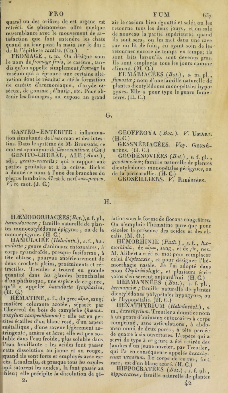 FRO quand un des orifices de cet organe est rétréci. Ce phénomène offre quelque ressemblance avec le mouvement de sa- tisfaction que font entendre les chats quand on leur passe la inain sur le dos : de là l’épithète cataire. (Ch.) FROMAGE , s. m. On désigne sous le nom de fromage frais, le caséum, tan- dis qu’on appelle simplemeut./romage le caséum qui a éprouvé une certaine alté- ration dont le résultat a été la formation de caséate d’ammoniaque, d’oxyde ca- séeux, de gomme , d’huile, etc. Pour ob- tenir les fromages, on expose au grand F U M 65? air le caséum Lien égoutté et salé; on les retourne tous les deux jours, et on sale de nouveau la partie supérieure; quand ils sont secs, on les met dans une cave sur un lit de foin, en ayant soin de les' retourner encore de temps en temps; ils sont faits lorsqu’ils sont devenus gras. Ils sont employés tous les jours comme aliment. (M. O.)^ FU MAR IACÉES (Bot.), s. m. pl., fumarix ; nom d’une famille naturelle de plantes dicotylédones monopétales hypo- gynes. Elle a pour type le genre fume- lerre. (fl. C.) G. GAS1 RO - ENTÉRITE : inflamma- tion simultanée de l’estomac et des intes- tins. Dans le système de M. Broussais, ce mot est synonyme de fièvre continue. (Ch-) GEN1TO-GR U R AL , ALE (Anat.), adj., genito-cruralis ; qui a rapport aux parties génitales et à la cuisse. Bichat a donné ce nom à l’une des branches du ple;-us lombaire. C’est le nerf sus-pubien. K. ce mot. (J. C.) GEOFFROYA (Bot.). V. UMàm. (H- C.) , ' , GESSNERI AGEES. Voy. Gesné- K.IKES. (H. C.) GOODËNOVIÉES (Bot.), s. f. pl. , goodenoyiex ; famille naturelle déplantés dicotylédones rnonopétales périgynes, ou de la péricorollie. (H.C.) GROSEILLIERS. V. Ribésikes. II. HÆMODORHACÉES(2?ot.), s. f. pl., hxmodoracex ; famille naturelle de plan- tes monocotylédones épigynes , ou de la monoépigynie. (H. C.) H AM U LAI RE (Helmintli.), s. f., ha~ mularia ; genre d’animaux entozoaires, à corps cylindroïde, presque fusiforme , à tète obtuse, pourvue antérieurement de ! deux crochets pleins, proéminents et ré- tractiles. Treutler a trouvé en grande quantité dans les glandes bronchiales d’un phthisique , une espèce de ce genre, qu’il a appelée hamutaria lymphatica. IIÉMATINE, s. f-, du grec a7/uc, sang; j matière colorante azotée , séparée par i Chevreul du bois de campèche (htenia- i toxylum campcchianum) : elle est en pe- itites écailles d’un blanc rosé, d’un aspect métallique , d’une saveur légèrement as- tringente, amère et âcre; elle est peu so- luble dans l’eau froide, plus soluble dans l’eau bouillante : les acides font passer cette dissolution au jaune et au rouge, iquand ils sont forts et employés avec ex- cès. Les alcalis, et presque tous tes oxydes qui saturent les acides , la font passer au bleu; elle précipite la dissolution de gé- 2, latine sous la forme de flocons rougeâtres. On n’emploie l’hématine pure que pour déceler la présence des acides et des al- calis. ,(M. O.) rir.iYiun.tnixib. [Jrat/i.) , s. f. hæ- morhinia, de ct.ip.ee, sang, et de pif, nez. M. Alibert a créé ce mot pour remplacer celui d’épistaxis, et pour désigner l’hé- morrhagie nasale. Je l’ai adopté dans mon Osphrésiologie , et plusieurs écri- vains s’en servent aujourd'hui (II C) IIERMANNÉES (Bot.), f. pi hermannix ; famille naturelle de plantes dicotylédones polypétales hypogynes, ou de 1 hypopétalie. (II. C.) HEXATHYRIUM (Helminthol.) , s. m., hexathynum. Treuller a donné ce nom a un genre d animaux entozoaires à corps comprimé, sans articulations, à abdo- men muni de deux pores , à tète percée de quatre à six ouvertures. L’espèce qui a servi de type à ce genre a été retirée des jambes d un jeune ouvrier, par Treutler qui l’a en conséquence appelée hexathy- nun venarum. Le corps de ce ver, fort rare, est d’un blanc azuré (H C ) HIPPOCRATE LS (Bot.) , l f. pi., hippocratex; famille naturelle de plantes 4*