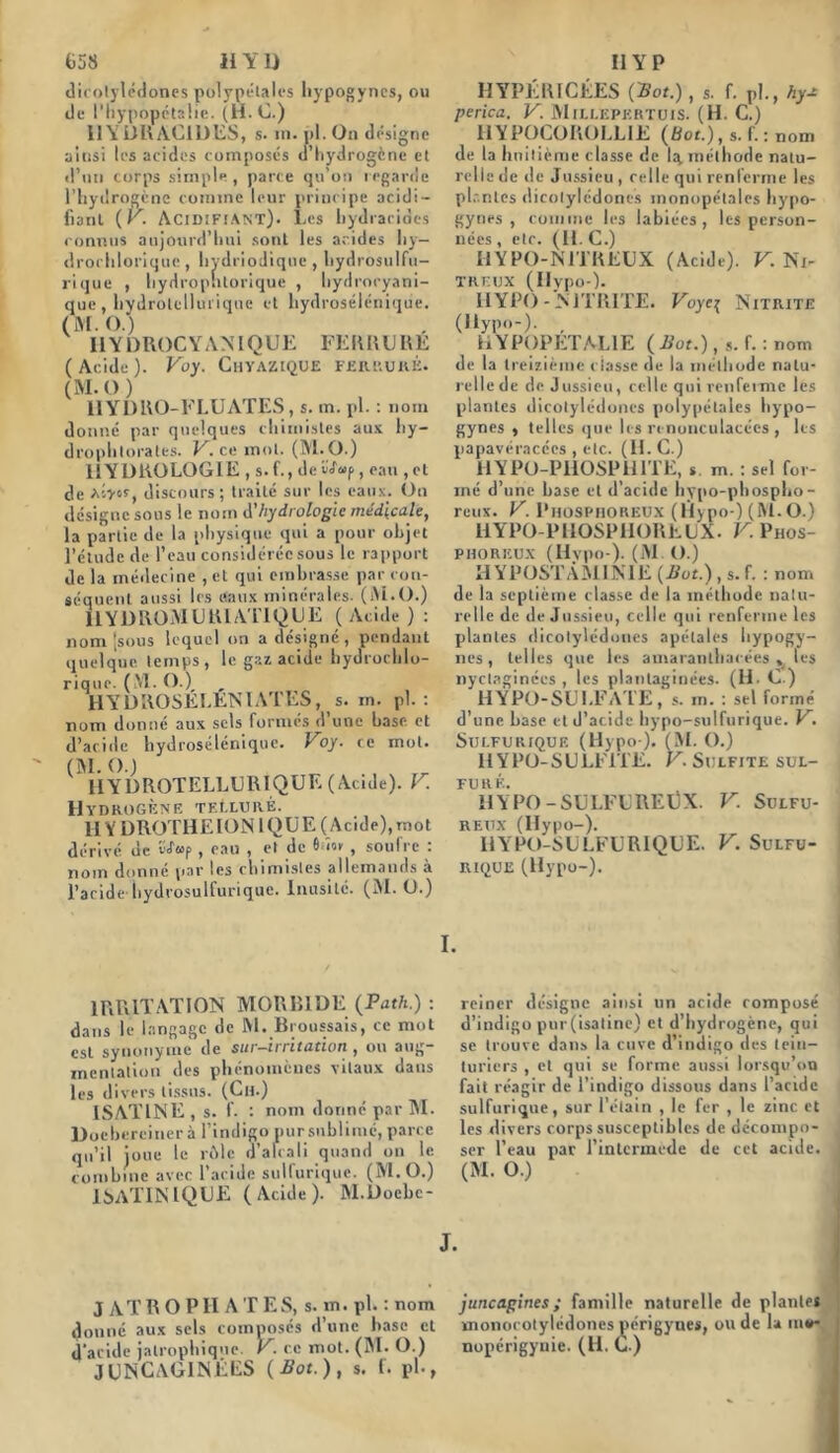 dicotylédones polypétales liypogyncs, ou de l’hypopétaüe. (H.C.) IIYÙRACIDES, s. m. pl. On désigne ainsi les acides composés d’hydrogcne et d’un corps simple, parce qu’on regarde l’hydrogène comme leur principe acidi- fiant (V. Acidifiant). Les hydracides connus aujourd’hui sont les acides hy— drorhlorique , hydriodique , hydrosulfu- rique , hyrlrophtorique , hydrocyani- que, hydrolcllurique et hydrosélénique. (M. O.) 11Y DROC Y A M Q U E FE R Il LI 11 E (Acide). Voy. Chyazique FERRURE. (M. O) IIYDRO-FLUATES, s. m. pl. : nom donné par quelques chimistes aux hy- drophtorates. V. ce mot. (M.O.) HYDROLOGIE , s. f., de S<f«p, eau , et de V.yor, discours; traité sur les eaux. On désigne sous le nom d’hydrologie médicale, la partie de la physique qui a pour objet l’étude de l’eau considérée sous le rapport de la médecine , et qui embrasse par con- séquent aussi les eaux minérales. (M.O.) llYDROMURIATIQUE (Acide) : nom [sous lequel on a désigné , pendant quelque temps, le gaz acide hydrochlo- rique. (M. O.) „ HYDROSELKNIATES, s. in. pl. : nom donné aux sels formes d’une base et d’acide hydrosélénique. Voy. ce mot. ^HYDROTELLURIQUE (Acide). V. Hydrogène teI.luré. HYDROTHE IONIQUE (Acide), mot dérivé de v<f«P , eau , et de 6 lov , soufre : nom donné par les chimistes allemands a l’acide hydrosulfurique. Inusité. (M. O.) HYPÉRICÉES (Bot.), s. f. pl., hy* perica. V. Millepertuis. (H. C.) HYPOCOROLL1E (Bot.) , s. f. : nom de la huitième classe de Iq. méthode natu- relle de de Jussieu , celle qui renferme les plantes dicotylédones inonopélales hypo- gynes , comme les labiées, les person- uées , etc. (H. C.) HYPO-N1TREUX (Acide). V. Ni- treux (Ilypo-). IIYPO - NITRITE. Voyct Nitrite (Ilypo-). , HYPOPETAL1E (Bot.), s. f. : nom de la treizième classe de la méthode natu- relle de de Jussieu, celle qui renferme les plantes dicotylédones polypétales hy-po- gynes , telles que les renonculacées , les papavéracécs , etc. (H.C.) 11YPO-PHOSP 11 1TE, s. m. : sel for- mé d’une hase et d’acide hypo-phospho- reux. V. Phosphoreux (Hypo-) (M.O.) HYPO-PHOSPIIORELX. V. Phos- phoreux (Hvpo-). (M. O.) HYPOSTAMIN1E (Bot.), s. f. : nom de la septième classe de la méthode natu- relle de de Jussieu, celle qui renferme les plantes dicotylédones apétales hypogy- nes , telles que les amaranthaeées » les nyctaginécs , les plantaginées. (H. C.) HYPO-SULFATE, s. m. : sel formé d’une hase et d’acide hypo-sulfurique. V. Sulfurique (Hypo ). (M. O.) H Y PO-SULFITE. V. Sulfite sul- FU R É. HYPO -SULFUREÜX. V. Sulfu- reux (Ilypo-). IiYPO-SULFURIQLE. V. Sulfu- rique (Hypo-). I. IRRITATION MORBIDE (Path.) : dans le langage de M. Broussais, ce mot est synonyme de sur-irritation, on aug- mentation des phénomènes vilaux daus les divers tissus. (Ch.) ISATINE , s. f. : nom donné par M. Doebereiner à l’indigo pur sublimé, parce qu’il joue le rôle d’alcali quand on le combine avec l’acide sulfurique. (M.O.) 1 SATINIQUE (Acide). M.Doebe- reiner désigne ainsi un acide composé d’indigo pur(isatine) et d’hydrogène, qui se trouve dans la cuve d’indigo des tein- turiers , et qui se forme aussi lorsqu’on fait réagir de l’indigo dissous dans l’acide sulfurique, sur l’étain , le fer , le zinc et les divers corps susceptibles de décompo- ser l’eau par l’mlermede de cet acide. (M. O.) J. J ATR O PII A TES, s. m. pl. : nom donné aux sels composés d’une hase et d’acide jalrophique. V. ce mot. (M. O.) JUNCAGINÉES (Bot.), s. f. pl-, juncagines; famille naturelle de plantes monocotylédones périgynes, ou de la in*- nopérigynie. (H. C.)