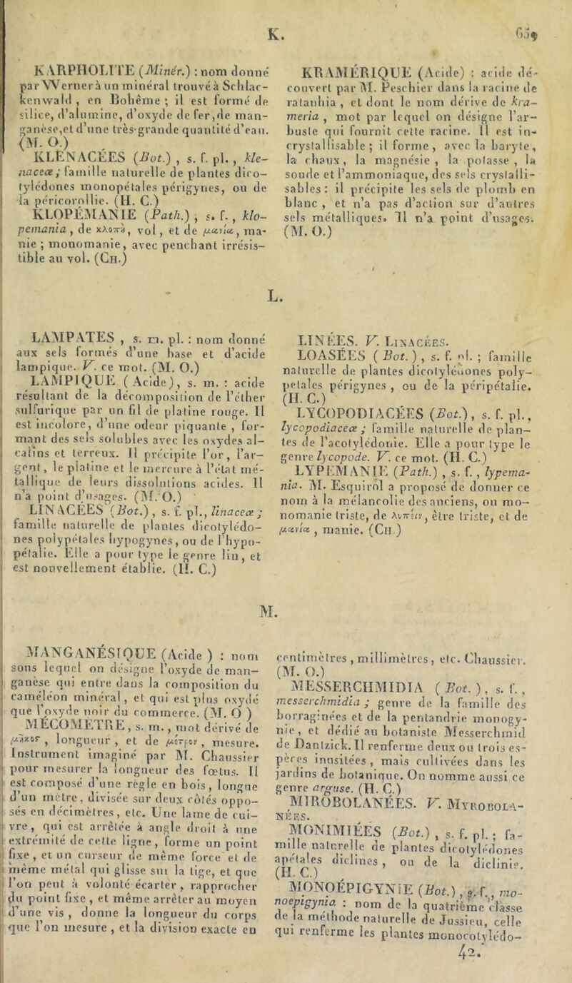 K. KARPHOLITE (Minér.) :nom donné par Wcrnerà un minéral trouvéà Schlar- kenwald , en Bohème ; il est formé de silice, d’alumine, d’oxyde de fer,de man- ganèse,et d’une très-grande quantité d’eau. <M. O ) KLEN AGEES (Bot.) , s. f. pl., kU- lia cece; famille naturelle de plantes diro- tylcdoncs monopétales périgynes, ou de la péricornllie. (H. C.) KLOPÉMANIE (Path.), *. f., klo- pemania , de xA07ra, voi, et de //«via, ma- nie ; monomanie, avec penchant irrésis- tible au vol. (Ch.) f>.îç KRAMÉRIQUE (Acide) : aride dé- couvert par M. Peschier dans la racine de ratanhia , et dont le nom dérive de kra- meria , mot par lequel on désigne l’ar- buste qui fournit rette racine. Il est in- rrystalfisable ; il forme, avec la baryte, la chaux, la magnésie, la potasse, la soude et l’ammoniaque, des sels cryslalli- sables: il précipite les sels de plomb en blanc , et n’a pas d’action sur d’autres sels métalliques. 11 n’a point d’usages. (M. O.) L. CAMPATES , s. m. pl. : nom donné aux sels formés d’une base et d’acide lampique. V. ce mot. (M. O.) LAMP1QLIE (Acide), s. m. : aride résultant de la décomposition de l’éther sulfurique par un fil de platine rouge. Il est incolore, d’une odeur piquante , for- mant des sels solubles avec les oxydes al- | câlins et terreux. Il précipite l’or, l’ar- gent , le platine et le mercure à l’état mé- i tallique de leurs dissolutions acides. Il ! n’a point d’usages. (M. O.) LIN AGEES (Bot.) , s. f. pl., llnacece ; | famille naturelle de plantes dicotylédo- I nés poly pétales liypogynes , ou de l’hypo- j pétalie. Elle a pour type le genre lin, et est nouvellement établie. (U. C.) LINÉES. V. Likackes. LOASÉES ( Bot. ) , s. f. pl. ; famille naturelle de plantes dicotyléuones poly- pelalcs périgynes , ou de la péri pétalie. I.YCOPODIÂGÉES (Bot.) , s. f. pl., lycopodiacece ; famille naturelle déplan- tés de l’acolylédonie. Elle a pour type le genre lycopode. V. ce mot. (H. G.) LA P EM AN IG (Path.) , s. f., lypema- nla. M. Esqnirol a proposé de donner ce nom à la mélancolie des anciens, ou mo- nomanie triste, de Avs-hf, être triste, et de , manie. (Ch ) M. MANGANÉSIQUE (Acide ) : nom sons lequel on désigné l’oxyde de man- ganèse qui entre dans la composition du caméléon minéral, et qui est plus oxydé que l'oxyde noir du commerce. (M. O ) ^MÉGOMÈTRE, s. in., mot dérivé de /xaxiir , longueur , et de , mesure, i Instrument imaginé par M. Gliaussier pour mesurer la longueur des fœtus. Il est composé d’une règle en bois, longue d’un mètre, divisée sur deux rôles oppo- sés en décimètres, etc. Une lame de cui- vre, qui est arrêtée à angle droit à une i extrémité de rette ligne, forme un point fixe, et un curseur de même force et de !! même métal qui glisse sut la tige, et que l’on peut à volonté écarter, rapprocher du point fixe , et même arrêterait moyen d’une vis , donne la longueur du corps i que l’on mesure, et la division exacte eu centimètres , millimètres, etc. Ghaussier. (M. O.) MESSERCHMIDÏA ( Bot. ), s. f., messerchmidia ; genre de la famille des borraginées et de la pentandrie monogy- nie, et dédié au botaniste Mcsserchmid de Dantzick. Il renferme deux ou trois es- pères inusitées, mais cultivées dans les jardins de botanique. On nomme aussi ce genre argtise. (H. G.) M1ROBOLANEES. V. Myrobola- NÉES. MONIMIÉES (Bot.) , s. f. pl.. fa- mille naturelle de plantes dicotylédones apétajes dirlines , ou de la diclinie. MONOÉPIGYN iE (Bot.), 9 r v.io- noepigyma : nom de la quatrième'classe de la méthode naturelle de Jussieu, celle qui renferme les plantes monocolvlédo- 42/