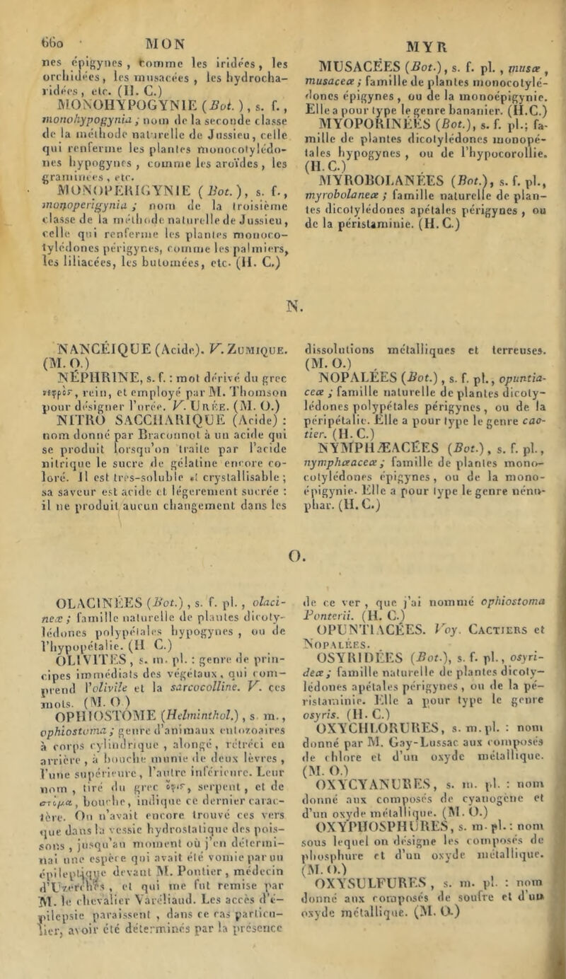 Mo M O N ncs épigynes , tomme les iridées, les orchidées, les musacées , les hydrocha- ridées , elc. (II. C.) MONOHYPOGYN1E {But. ), s. f., monohypopynia ; nom de la seconde classe de la méthode naturelle de Jussieu, celle qui renferme les plantes nionocolylédo- nes hypogyncs , comme les aroïdcs , les graminées , etc. JYIONOPEKIGYNIE {Bot.), s. f., inoQoperigyniii ; nom de la troisième classe de la méthode naturelle de Jussieu, celle qui renferme les plantes mouoco- tylédones périgyncs, comme les palmiers, les lil iacées, les bulomées, etc- (H. C.) MYR MUSACÉES {Bot.), s. f. pl., musc? , musacea ; famille de plantes monocotylc- doncs épigynes , ou de la inonoépigynie. Elle a pour type le genre bananier. (IEC.) MYOPORINÉES {Bot.), s. f. pl.; fa- mille de plantes dicotylédones monopé- tales hypogyncs , ou de l’hypocorollie. (H. C.) MYROBOLANEES {Bot.), s.f.pl., myrobolanetx ; famille naturelle de plan- tes dicotylédones apétales périgyncs , ou de la péristaminie. (II. C.) N. NANCÉ1QUE (Acide). V. Zumioue. (M. O.) ISEPIIRINE, s. f. : mot dérivé du grec «sçpès-, rein, et employé par M. Thomson pour désigner l’urée. V. Urée. (M. O.) NITRO SACC11ARIQUE (Aride): nom donné par Braronnot à un acide qui se produit lorsqu’on traite par l’aride nitrique le sucre de gélatine encore co- loré. Jl est trps-soluble •! crystallisablc ; sa saveur est aride et légèrement sucrée : il ne produit aucun changement dans les dissolutions métalliques et terreuses. (M. O.) 1NOPALÉES {Bot.) , s. f. pl., opuntia- cca ; famille naturelle de plantes dicoty- lédones polypétalc-s périgyncs, ou de la péri péta lie. Elle a pour type le genre cao- tier. (H. C.) NYM’PIIÆACËES {Bot.), s. f. pl., nymphaacca; famille de plantes mono- colylédones épigynes, ou de la mono- épigynie. Elle a pour type le genre nénu- phar. (H. C.) O. OLAC1NÉES {Bot.), s. f. pl., olaci- nex ; famille naturelle de plantes dicoty- lédones polypélalcs hypogyncs , ou de l’hypopétalie. (II C.) OL1 VITES , s. m. pl. : genre de prin- cipes immédiats des végétaux, qui com- prend Yolivile et la sarcocolline. V. ces mots. (M. O ) OPHIOSTOME {Helminthol.), s m., ophiostoma ; genre d’animaux cnloïoaires à corps cylindrique , alongc, rétréci eu arrière , à bouche munie de deux lèvres , l’une supérieure , l’autre inférieure. Leur nom , tiré du grec serpent, et de ctipa., bom be, indique ce dernier carac- tère. On n’avait encore trouvé ces vers que dans la vessie hydrostatique des pois- sons , jusqu’au moment où j’en détermi- nai une espère qui avait été vomie par un épileptique devant M. Pontier , médecin »,.et qui me fut remise par M . le chevalier YaréÜaud. Les accès d’é- pilepsie paraissent , dans ce cas particu- lier, avoir etc déterminés par la présence de ce ver , que. j’ai nommé ophiostoma Ponterii. (H. C.) OPUNT1ACÉES. Vay. Cactjers et j Nopalées. OSYRIDÉES {Bot.), s. f. pl., osyri- decc; famille naturelle de plantes dicoty- lédones apétales périgyncs, on de la pé- ristaminie. Elle a pour type le genre osyris. (IEC.) OX Y CHLORURES, s. m.pl. : nom donné par M. Cay-Lussac aux composés de chlore et d’un oxyde métallique. (M. O.) OXYCYANUBES, s. m. pl. : nom donné aux composés de cyanogène et i d’un oxyde mêla lliquc. (M. O.) OXY PIIOSPH U RES, s. m- pl.: nom sous lequel on désigne les composés de î phosphure et d’un oxyde métallique. I (M. o.) OXYrSULFURES, s. m. pl. : nom donné aux composés de soufre et d ut» oxyde métallique. (M. O.)