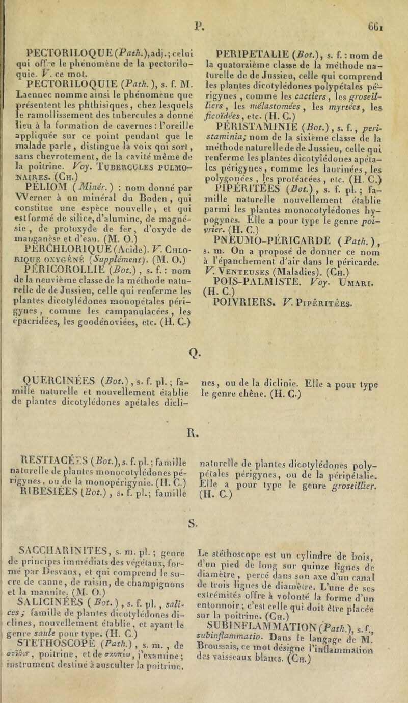 PECT0R1LOQ UE (Path.),adj. ; celui qui offre le phénomène de la pectorilo- quic. V. ce mot. PECTOR1LOQUIE (Path. ), s. f. M. Laenuec nomme ainsi le phénomène que irésenlont les phthisiques, chez lesquels e ramollissement des tubercules a donné lieu à la formation de cavernes: l’oreille appliquée sur ce point pendant que le malade parle , distingue la vois qui sort, sans chevrotement, de la cavité même de la poitrine. Voy. TUBERCULES PULMO- NAIRES. (Ch.) PELIOM (Miner.) : nom donné par Werner à un minéral du Boden , qui constitue une espèce nouvelle , et qui estformé de silice,d’alumine, de magné- sie , de protoxyde de fer, d’oxyde de manganèse et d’eau. (M. O.) PEllCHLORlQ UE (Acide). V. Chlo- RIQUE OXYGÉNÉ (Supplément). (M. OA PÉRICOROLLIE (Bot.) , s. f. : nom de la neuvième classe de la méthode natu- relle de de Jussieu, celle qui renferme les plantes dicotylédones monopétales péri— gynes , comme les carnpanulacées , les épacridées, les goodénoviées, etc. (H. C-) Q. PER1PETAL1E (Bot.), s. f. : nom de la quatorzième classe de la méthode na- turelle de de Jussieu, celle qui comprend les plantes dicotylédones polypétales pé- rigynes , comme les cJ.ctiers , les groseil- liers , les ruélastomées, les myrtées, les ficoïdées, etc. (H. C.) PÉR1STAM1NIE (Bot.), s. f., péri- staminiaj nom de la sixième classe de la méthode naturelle de de Jussieu, celle qui renferme les plantes dicotylédones apéta- les périgynes , comme les lam inées , les polygonces , les protéacées, etc. (H. C.) PiPÉRITEES (Bot.) , s. f. pl. ; fa- mille naturelle nouvellement établie parmi les plantes monorotylédones hy- pogynes. Elle a pour type le genre poi- vrier. (H. C.) PINEXJMO-PÉRICARDE (Path.), s. m. On a proposé de donner ce nom à l’épanchement d’air dans le péricarde. V. Venteuses (Maladies). (Ch.) POIS-PALMISTE. Voy. Umari. (IJ. C.) POIVRIERS. V. PiPÉRiTÉES. QUERCINÉES (Bot.), s. f. pl. ; fa- mille naturelle et nouvellement établie de plantes dicotylédones apétales dicli— nés, ou de la diclinie. Elle a pour type le genre chêne. (H. C.) R. RES ! IAUÉ .'.S (Bot.),s. f. pl. ; famille naturelle de plantes monorotylédones pé- rigynes, on de la inonopérigynie. (II. C.) RIBES1ÉES (Bot.) , s. f. pl.; famille naturelle de plantes dicotylédones poly- pétales périgynes, ou de la péripélalie. Elle a pour type le genre groseillier. 1 SACCIIARIMITES, s. m. pl. ; genre de principes immédiats des végétaux, for- ; nié par Desvaux, et qui comprend le su- ! cre de canne, de raisin, de champignons et la mannite. (M. O.) SA L1CINÉES ( Bot. ), s. f. pl., sali. j ce?>' famille de plantes dicotylédones di- clines, nouvellement établie, et ayant le genre saule pour type. (H. C.) STETHOSCOPE (Path.) , s. m. , de poitrine, et de o-xoïrlu, j’examine; instrument destiné à ausculter la poitrine. Le stéthoscope est un cylindre de Lois, d tm pied de long sur quinze lignes de diamètre , percé clans son axe d’un canal de trois lignes de diamètre. L’une de scs extrémités offre a volonté la forme d’un entonnoir; c’est celle qui doit être placée sur la poitrine. (Ch.) SUBINFLAMMATION (Path ) s f subinflammatio. Dans le langage de M.’ Broussais, ce mot désigne l’inflammation des vaisseaux blancs. (Ch.)