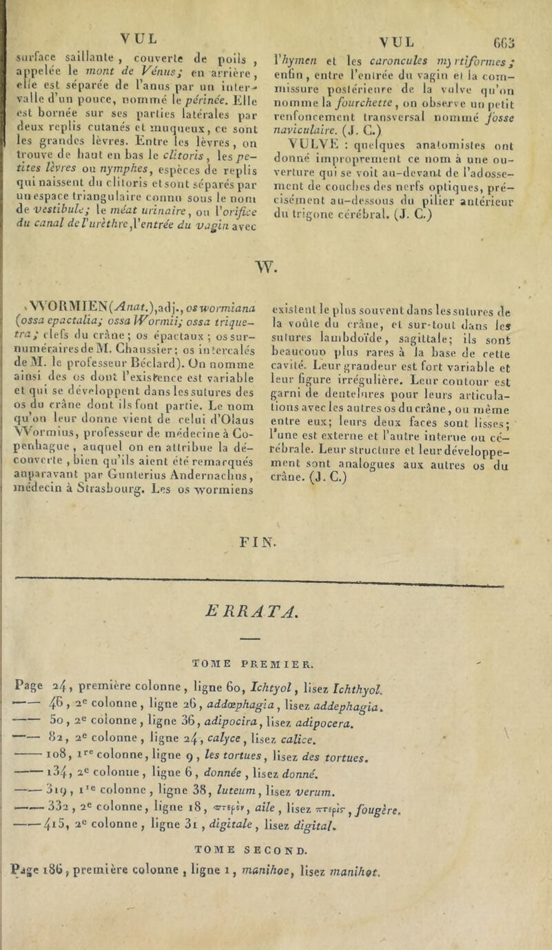 VUL surface saillante , couverte de poils , appelée le mont de Vénus; en arrière, elle est séparée de l’anus par un inter- valle d’un pouce, nommé le périnée. Elle est bornée sur ses parties latérales par deux replis cutanés et muqueux, ce sont les grandes lèvres. Entre les lèvres, on trouve de liaut en bas le clitoris, les pé- rîtes lèvres ou nymphes, espèces de replis qui naissent du clitoris etsont séparés par un espace triangulaire connu sous le nom de vestibule; le méat urinaire, ou Y orifice du canal deVurethre,l’entrée du vagin avec VUL 6G3 Y hymen et les caroncules ny rtiformes ; enfin, entre l’entrée dti vagin et la com- missure postérieure de la vulve qu’on nomme la fourchette , on observe un petit renfoncement transversal nommé Josse navtculaire. (J. C.) VULVE : quelques anatomistes ont donné improprement ce nom à une ou- verture qui se voit au-devant de l’adosse- ment de couches des nerfs optiques, pré- cisément au-dessous du pilier antérieur du trigone cérébral. (J. C.) w. * WrORMIEN(a4rtflf.),adj., oswormiana (ossa epactalia; ossa IVormii; ossa trique— tra; clefs du crâne; os épactaux ; os sur- numéraires de M. (-haussier; os intercalés de M. le professeur Déclare!). Ou nomme ainsi ries os dont Inexistence est variable ! et qui se développent dans les sutures des os du crâne dont ils font partie. Le nom qu’on leur donne vient de celui d’Olaus Wormius, professeur de. médecine à Co- penhague , auquel on en attribue la dé- couverte , bien qu’ils aient été remarqués auparavant par Gunlerius Andernacluis, médecin à Strasbourg. Les os wormiens existent le plus souvent dans lessntures de la voûte du crâne, et sur-tout dans les sutures lambdoïde, sagittale; ils sont beaucoup plus rares à la base de cette cavité. Leur grandeur est fort variable et leur figure irrégulière. Leur contour est garni de dentelures pour leurs articula- tions avec les autres os du crâne, ou même entre eux; leurs deux faces sont lisses; l’une est externe et l’antre interne ou cé- rébrale. Leur structure et leurdéveloppe- ment sont analogues aux autres os du crâne. (J. C.) FI N. ERRATA. TOME PREMIER. Page a/t, première colonne, ligne 60, Iclityol, lisez Ichthyol. 4& » 26 colonne , ligne 26 , addæphagia , lisez addephagia. 5o, 2e coionne, ligne 36, adipocira, lisez adipocera. 62, 2e colonne , ligne 24, calyce, lisez calice. 1 108, colonne, ligne 9 , les tortues, lisez des tortues. i34, 2e colonne , ligne 6, donnée , lisez donné. 3iq , i’e colonne , ligne 38, luteum, lisez verum. ——— .>j2 , 2e colonne, ligne 18 , -o-refs», aile , lisez 7rr£pis- ; fougère. 415, 2“ colonne , ligne 3i , digitale , lisez digital. TOME SECOND. Page 186, première colonne , ligne 1, manihoe, lisez manihoe.