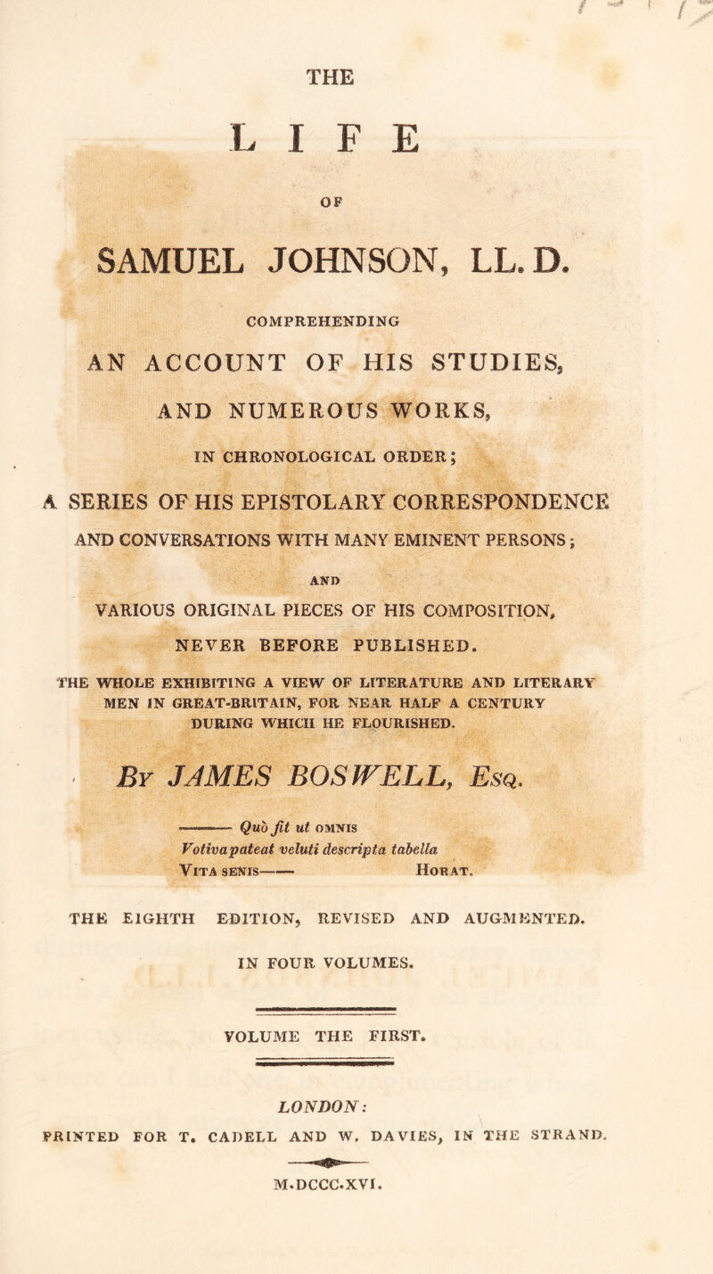 THE LIFE OF SAMUEL JOHNSON, LL.D. COMPREHENDING \ AN ACCOUNT OF HIS STUDIES^ AND NUMEROUS WORKS, IN CHRONOLOGICAL ORDER; A SERIES OF HIS EPISTOLARY CORRESPONDENCE AND CONVERSATIONS WITH MANY EMINENT PERSONS; ANI> VARIOUS ORIGINAL PIECES OF HIS COMPOSITION, NEVER BEFORE PUBLISHED. THE WHOLE EXHIBITING A VIEW OF LITERATURE AND LITERARY MEN IN GREAT-BRITAIN, FOR NEAR HALF A CENTURY DURING WHICH HE FLOURISHED. Bv JAMES BOSWELL, Esq. — Quo Jit ut OMNIS Votivapateat veluti descripta tabella Vita senis Horat. THE EIGHTH EDITION, REVISED AND AUGMENTED. IN FOUR VOLUMES. VOLUME THE FIRST. LONDON: PRINTED FOR T. CADELL AND W. DAVIES, IN THE STRAND, M.DCCC.XVI
