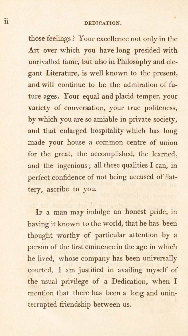 those feelings } Your excellence not only in the Art over which you have long presided with unrivalled fame, but also in Philosophy and ele- gant Literature, is well known to the present, and will continue to be the admiration of fu- ture ages. Your equal and placid temper, your variety of conversation, your true politeness, by which you are so amiable in private society, and that enlarged hospitality which has long made your house a common centre of union for the great, the accomplished, the learned, and the ingenious ; all these qualities I can, in perfect confidence of not being accused of flat- tery, ascribe to you. If a man may indulge an honest pride, in having it known to the world, that he has been thought worthy of particular attention by a person of the first eminence in the age in which he lived, whose company has been universally courted, I am justified in availing myself of the usual privilege of a Dedication, when I mention that there has been a long and unin- terrupted friendship between us.