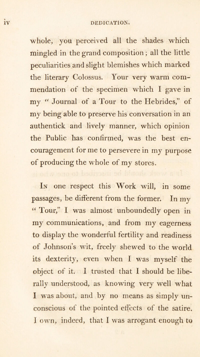 whole, you perceived all the shades which mingled in the grand composition; all the little peculiarities and slight blemishes which marked the literary Colossus. Your very warm com- mendation of the specimen which I gave in my Journal of a Tour to the Hebrides,” of my being able to preserve his conversation in an authentick and lively manner, which opinion the Public has confirmed, was the best en- couragement for me to persevere in my purpose of producing the whole of my stores. In one respect this Work will, in some passages, be different from the former. In my Tour,” I was almost unboundedly open in my communications, and from my eagerness to display the wonderful fertility and readiness of Johnson’s wit, freely shewed to the world its dexterity, even when I was myself the object of it. I trusted that I should be libe- rally understood, as knowing very well what I was about, and by no means as simply un- conscious of the pointed effects of the satire. I own, indeed, that I was arrogant enough to
