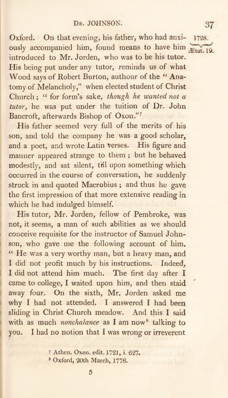 Oxford. On that evenings his father, who had anxi» ously accompanied him, found means to have him introduced to Mr. Jorden, who was to be his tutor. His being put under any tutor, reminds us of what Wood says of Robert Burton, authour of the Ana- tomy of Melancholy,” when elected student of Christ Church ; for form’s sake, though he wanted not a tutor, he was put under the tuition of Dr. John Bancroft, afterwards Bishop of Oxon.”^ His father seemed very full of the merits of his son, and told the company he was a good scholar, and a poet, and wrote Latin Verses. His figure and manner appeared strange to them ; but he behaved modestly, and sat silent, till upon something which occurred in the course of conversation, he suddenly struck in and quoted Macrobius ; and thus he gave the first impression of that more extensive reading in which he had indulged himself. His tutor, Mr. Jorden, fellow of Pembroke, was not, it seems, a man of such abilities as we should conceive requisite for the instructor of Samuel John- son, who gave me the following account of him. He was a very worthy man, but a heavy man, and I did not profit much by his instructions. Indeed, I did not attend him much. The first day after I came to college, I waited upon him, and then staid away four. On the sixth, Mr. Jorden asked me why I had not attended. I answered I had been sliding in Christ Church meadow. And this I said with as much nonchalance as I am now® talking to you. I had no notion that I was wrong or irreverent 37 1728. iEtat. 19. ✓ 7 Athen. Oxon. edit. 1721, i. 627^ ^ Oxford, 20th March, 1776.