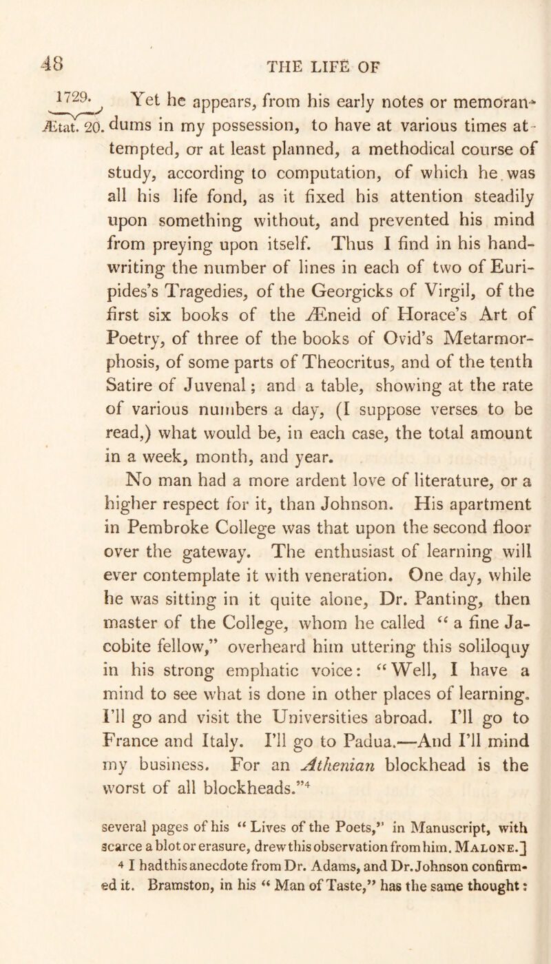 ^ Yet he appears^ from his early notes or memoran^ JEtat. 20. dums in my possession, to have at various times at- tempted, or at least planned, a methodical course of study, according to computation, of which he.was all his life fond, as it fixed his attention steadily upon something without, and prevented his mind from preying upon itself. Thus I find in his hand- writing the number of lines in each of two of Euri- pides’s Tragedies, of the Georgicks of Virgil, of the first six books of the ^neid of Horace’s Art of Poetry, of three of the books of Ovid’s Metarmor- phosis, of some parts of Theocritus, and of the tenth Satire of Juvenal; and a table, showing at the rate of various numbers a day, (I suppose verses to be read,) what would be, in each case, the total amount in a week, month, and year. No man had a more ardent love of literature, or a higher respect for it, than Johnson. His apartment in Pembroke College was that upon the second floor over the gateway. The enthusiast of learning will ever contemplate it with veneration. One day, while he was sitting in it quite alone. Dr. Panting, then master of the College, whom he called a fine Ja- cobite fellow,” overheard him uttering this soliloquy in his strong emphatic voice: ^^Well, I have a mind to see what is done in other places of learning, ril go and visit the Universities abroad. I’ll go to France and Italy. I’ll go to Padua.—And I’ll mind my business. For an Athenian blockhead is the worst of all blockheads.”'^ several pages of his “ Lives of the Poets,” in Manuscript, with scarce a blot or erasure, drewthis observation fromhim. Malone.] 4 I had this anecdote from Dr. Adams, and Dr. Johnson confirm- ed it. Bramston, in his Man of Taste,’’ has the same thought;