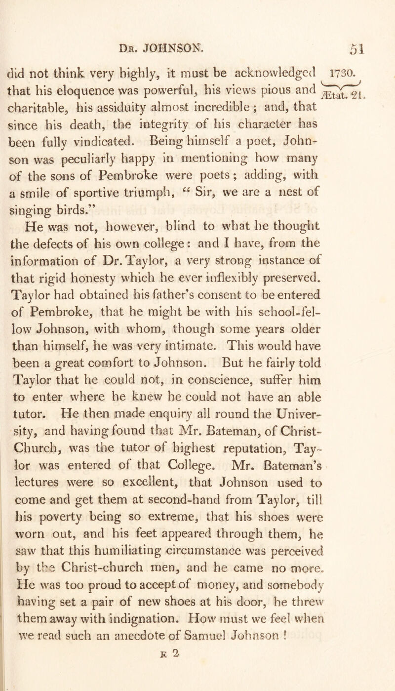 did not think very highly, it must be acknowledged that his eloquence was powerful, his views pious and charitable, his assiduity almost incredible ; and, that since his death, the integrity of his character has been fully vindicated. Being himself a poet, John- son was peculiarly happy in mentioning how many of the sons of Pembroke were poets ; adding, with a smile of sportive triumph, Sir, we are a nest of singing birds.” He was not, however, blind to what he thought the defects of his own college: and I have, from the information of Dr. Taylor, a very strong instance of that rigid honesty which he ever inflexibly preserved^ Taylor had obtained his father’s consent to be entered of Pembroke, that he might be with his school-fel- low Johnson, with w^hom, though some years older than himself, he was very intimate. This would have been a great comfort to Johnson. But he fairly told Taylor that he could not, in conscience, suffer him to enter where he knevv^ he could not have an able tutor. He then made enquiry all round the Univer- sity, and having found that Mr. Bateman, of Christ- Church, was the tutor of highest reputation, Tay- lor was entered of that College. Mr. Bateman’s lectures were so excellent, that Johnson used to come and get them at second-hand from Taylor, till his poverty being so extreme, that his shoes were worn out, and his feet appeared through them, he saw that this humiliating circumstance was perceived by the Christ-church men, and he came no more. He was too proud to accept of money, and somebody having set a pair of new shoes at his door, he threw them away with indignation. How must we feel when we read such an anecdote of Samuel Johnson !