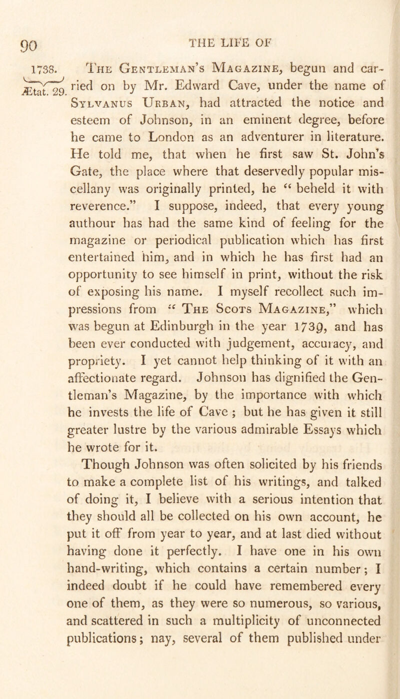 The Gentleman’s Magazine, begun and car- ried on by Mr. Edward Cave, under the name of Sylvanus Urban, had attracted the notice and esteem of Johnson, in an eminent degree, before he came to London as an adventurer in literature. He told me, that when he first saw St. John’s Gate, the place where that deservedly popular mis- cellany was originally printed, he beheld it with reverence.” I suppose, indeed, that every young authour has had the same kind of feeling for the magazine or periodical publication which has first entertained him, and in which he has first had an opportunity to see himself in print, without the risk of exposing his name. I myself recollect such im- pressions from The Scots Magazine,” which was begun at Edinburgh in the year 1730, and has been ever conducted with judgement, accuracy, and propriety. I yet cannot help thinking of it with an affectionate regard. Johnson has dignified the Gen- tleman’s Magazine, by the importance with which he invests the life of Cave ; but he has given it still greater lustre by the various admirable Essays which he wrote for it. Though Johnson was often solicited by his friends to make a complete list of his writings, and talked of doing it, I believe with a serious intention that they should all be collected on his own account, he put it off from year to year, and at last died without having done it perfectly. I have one in his own hand-writing, which contains a certain number; I indeed doubt if he could have remembered every one of them, as they were so numerous, so various, and scattered in such a multiplicity of unconnected publications; nay, several of them published under