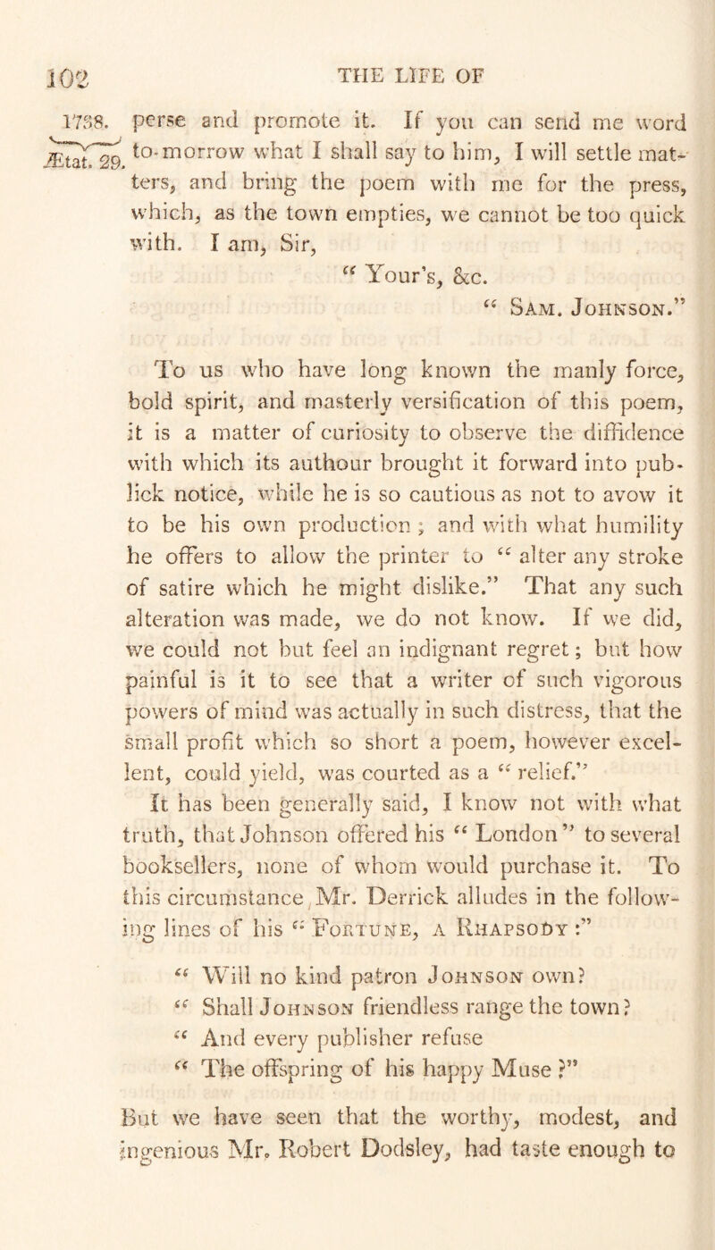 vm, jEtat. 29. perse and promote it. If you can send me word to-morrow what I shall say to hiuL I will settle mat- ters, and bring the poem with me for the press, which, as the town empties, we cannot be too quick with. I am, Sir, Your’s, kc. Sam. Johnson.” To us who have long known the manly force, bold spirit, and masterly versification of this poem, it is a matter of cariosity to observe the diffidence with which its aiithoar brought it forward into pub- lick notice, while he is so cautions as not to avow it to be his own production ; and with what humility he offers to allow the printer to alter any stroke of satire which he might dislike.” That any such alteration was made, we do not know. If we did, we could not but feel an indignant regret; but how painful is it to see that a writer of such vigorous powers of mind was actually in such distress, that the small profit which so short a poem, however excel- lent, could yield, w’as courted as a relief.” It has been generally said, I know not with what truth, that Johnson offered his ^‘London” to several booksellers, none of whom would purchase it. To this circumstance Mr, Derrick alludes in the follow- ing lines of his Fortune, a Rhapsody Will no kind patron Johnson own? Shall Johnson friendless range the town? And every publisher refuse The offspring of his happy Muse ?” But we have seen that the worthy, modest, and mgenious Mi% Robert Dodsley, had taste enough to