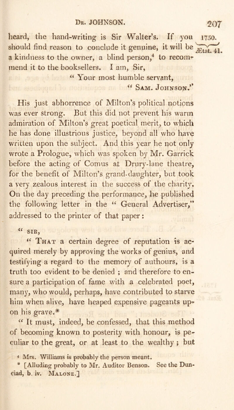 heard, the hand-writing is Sir Walter’s. If you 1750. should find reason to conclude it genuine, it will be a kindness to the owner, a blind person/ to recom- mend it to the booksellers. I am. Sir, Your most humble servant, Sam. Johnson.’’ His just abhorrence of Milton’s political notions was ever strong. But this did not prevent his warm admiration of Milton’s great poetical merit, to which he has done illustrious justice, beyond all who have written upon the subject. And this year he not only wrote a Prologue, which was spoken by Mr. Garrick before the acting of Comus at Drury-lane theatre, for the benefit of Milton’s grand-danghter, but took a very zealous interest in the success of the charity. On the day preceding the performance, he published the following letter in the General Advertiser,” addressed to the printer of that paper: SIR, That a certain degree of reputation is ac- quired merely by approving the works of genius, and testifying a regard to the memory of authours, is a truth too evident to be denied ; and therefore to en- sure a participation of fame with a celebrated poet, many, who would, perhaps, have contributed to starve him when alive, have heaped expensive pageants up^ on his grave.* It must, indeed, be confessed, that this method of becoming known to posterity with honour, is pe- culiar to the great, or at least to the wealthy ; but 4 Mrs. Williams is probably the person meant. * [Alluding probably to Mr. Auditor Benson. See the Dun-