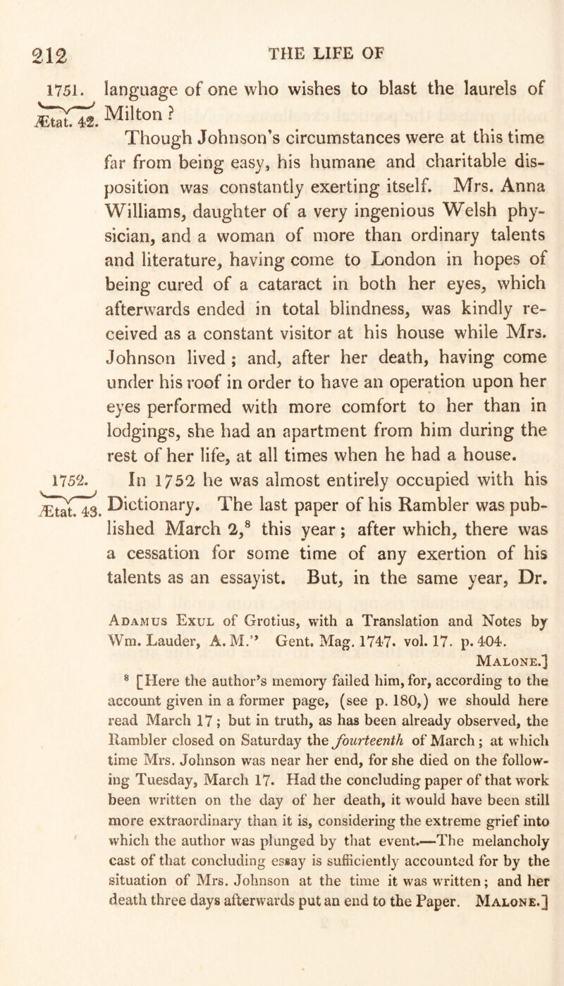 language of one who wishes to blast the laurels of Milton ? Though Johnson’s circumstances were at this time far from being easy, his humane and charitable dis- position was constantly exerting itself. Mrs. Anna Williams, daughter of a very ingenious Welsh phy- sician, and a woman of more than ordinary talents and literature, having come to London in hopes of being cured of a cataract in both her eyes, which afterwards ended in total blindness, was kindly re- ceived as a constant visitor at his house while Mrs. Johnson lived ; and, after her death, having come under his roof in order to have an operation upon her eyes performed with more comfort to her than in lodgings, she had an apartment from him during the rest of her life, at all times when he had a house. In 1752 he was almost entirely occupied with his ^ Dictionary. The last paper of his Rambler was pub- lished March 2,® this year; after which, there was a cessation for some time of any exertion of his talents as an essayist. But, in the same year, Dr. A DAM us Exul of Grotius, with a Translation and Notes by Wm. Lauder, A. M.” Gent, Mag. 174)7. vol. 17. p. 404. Malone.3 ® [Here the author’s memory failed him, for, according to the account given in a former page, (see p. 180,) we should here read March 17; but in truth, as has been already observed, the Rambler closed on Saturday the fourteenth of March ; at which time Mrs. Johnson was near her end, for she died on the follow- ing Tuesday, March 17. Had the concluding paper of that work been written on the day of her death, it would have been still more extraordinary than it is, considering the extreme grief into which the author was plunged by that event.—The melancholy cast of that concluding essay is sufficiently accounted for by the situation of Mrs, Johnson at the time it was written; and her death three days afterwards put an end to the Paper. Malone.]