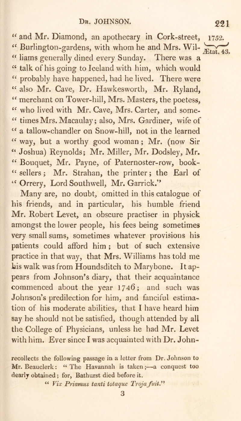 and Mr. Diamond^ an apothecary in Cork-street, Burlington-gardens, with whom he and Mrs. Wil- liams generally dined every Sunday. There was a talk of his going to Iceland with him, which would probably have happened, had he lived. There were also Mr. Cave, Dr. Hawkesworth, Mr. Ryland, merchant on Tower-hill, Mrs. Masters, the poetess, who lived with Mr. Cave, Mrs. Carter, and some- times Mrs. Macaulay; also, Mrs. Gardiner, wife of a tallow-chandler on Snow-hill, not in the learned way, but a worthy good woman ; Mr. (now Sir Joshua) Reynolds; Mr. Miller, Mr. Dodsley, Mr. Bouquet, Mr. Payne, of Paternoster-row, book- sellers; Mr. Strahan, the printer; the Earl of Orrery, Lord Southwell, Mr. Garrick.” Many are, no doubt, omitted in this catalogue of his friends, and in particular, his humble friend Mr. Robert Levet, an obscure practiser in physick amongst the lower people, his fees being sometimes very small sums, sometimes whatever provisions his patients could afford him ; but of such extensive practice in that way, that Mrs. Williams has told me his walk was from Houndsditch to Marybone. It ap- pears from Johnson’s diary, that their acquaintance commenced about the year 1746; and such was Johnson’s predilection for him, and fanciful estima- tion of his moderate abilities, that I have heard him say he should not be satisfied, though attended by all the College of Physicians, unless he had Mr. Levet with him. Ever since I was acquainted with Dr. John- 1752, ^tat. 43. recollects the following passage in a letter from Dr. Johnson to Mr. Beauclerk: “ The Havannah is taken-a conquest too dearly obtained; for, Bathurst died before it. << Vix Priamus tanti totaque Troja fuitP 3