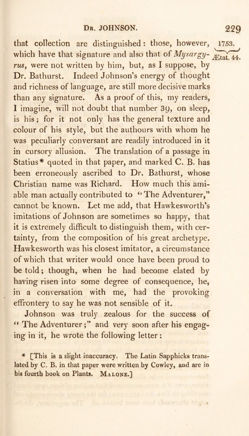 that collection are distinguished: those, however, 1Y53. which have that signature and also that of Mysargy- rus, were not written hy him, but, as I suppose, by Dr. Bathurst. Indeed Johnson’s energy of thought and richness of language, are still more decisive marks than any signature. As a proof of this, my readers, 1 imagine, will not doubt that number 3y, on sleep, is his; for it not only has the general texture and colour of his style, but the authours with whom he was peculiarly conversant are readily introduced in it in cursory allusion. The translation of a passage in Statius* quoted in that paper, and marked C. B. has been erroneously ascribed to Dr. Bathurst, whose Christian name was Richard. How much this ami- able man actually contributed to The Adventurer,” cannot be known. Let me add, that Hawkesworth’s imitations of Johnson are sometimes so happy, that it is extremely difficult to distinguish them, with cer- tainty, from the composition of his great archetype. Hawkesworth was his closest imitator, a circumstance of which that writer would once have been proud to be told; though, when he had become elated by having risen into some degree of consequence, he, in a conversation with me, had the provoking effrontery to say he was not sensible of it. Johnson was truly zealous for the success of The Adventurerand very soon after his engag- ing in it, he wrote the following letter: * [This Is a slight inaccuracy. The Latin Sapphicks trans- lated by C. B. in that paper were written by Cowley, and are in his fourth book on Plants. Malone.]