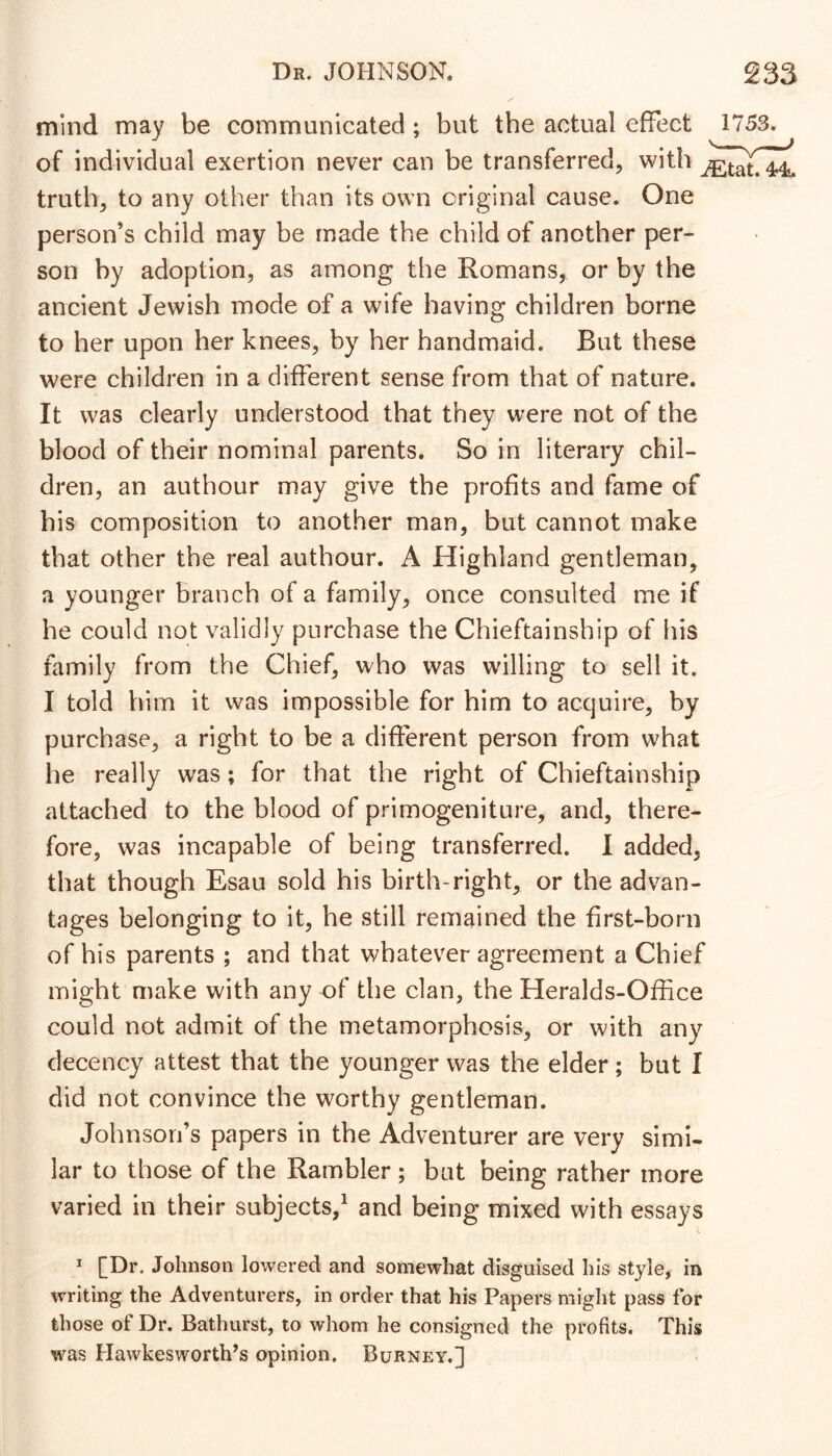 mind may be communicated; but the actual effect 1753. of individual exertion never can be transferred, with truth, to any other than its own original cause. One person’s child may be made the child of another per- son by adoption, as among the Romans, or by the ancient Jewish mode of a wife having children borne to her upon her knees, by her handmaid. But these were children in a different sense from that of nature. It was clearly understood that they were not of the blood of their nominal parents. So in literary chil- dren, an authour may give the profits and fame of his composition to another man, but cannot make that other the real authour. A Highland gentleman, a younger branch of a family, once consulted me if he could not validly purchase the Chieftainship of his family from the Chief, who was willing to sell it. I told him it was impossible for him to acquire, by purchase, a right to be a different person from what he really was; for that the right of Chieftainship attached to the blood of primogeniture, and, there- fore, was incapable of being transferred. 1 added, that though Esau sold his birth-right, or the advan- tages belonging to it, he still remained the first-born of his parents ; and that whatever agreement a Chief might make with any of the clan, the Heralds-Office could not admit of the metamorphosis, or with any decency attest that the younger was the elder; but I did not convince the worthy gentleman. Johnson’s papers in the Adventurer are very simi- lar to those of the Rambler ; bat being rather more varied in their subjects,^ and being mixed with essays * [Dr. Johnson lowered and somewhat disguised his style, in writing the Adventurers, in order that his Papers might pass for those of Dr. Bathurst, to whom he consigned the profits. This was Hawkesworth’s opinion. Burney.]