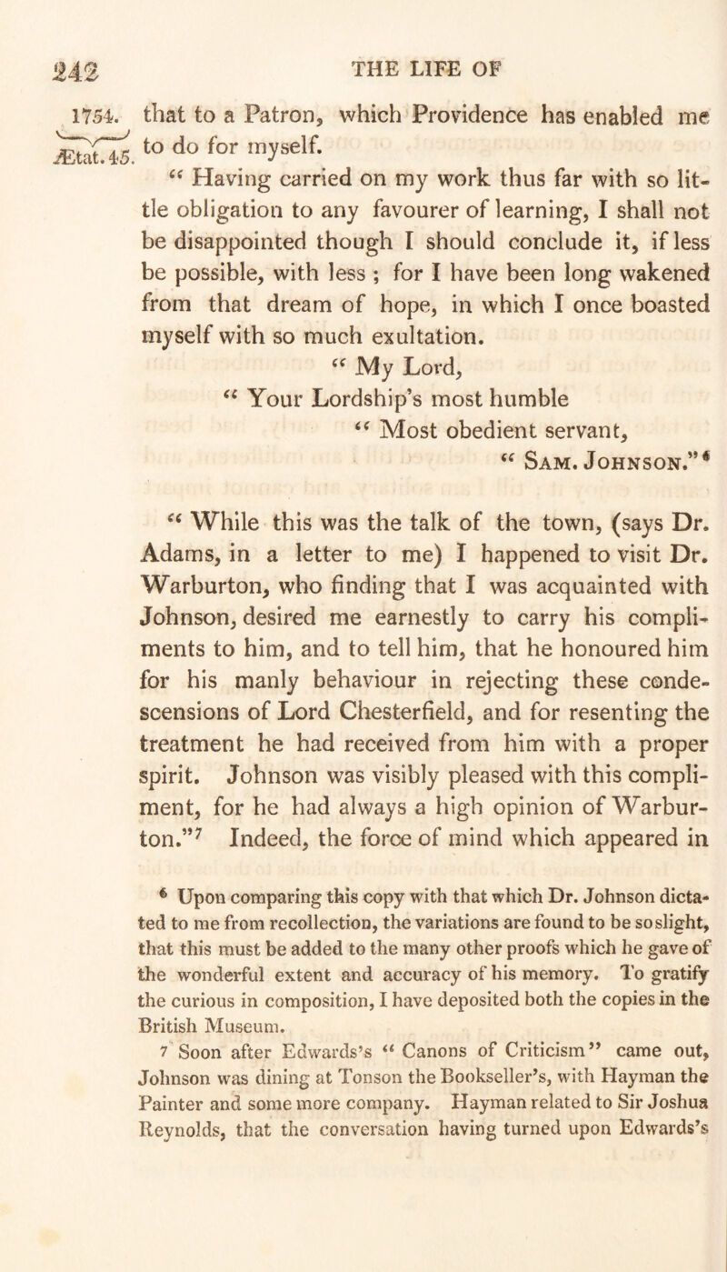 1754. 45. that to a Patron, which Providence has enabled me to do for myself. Having carried on my work thus far with so lit- tle obligation to any favourer of learning, I shall not be disappointed though I should conclude it, if less be possible, with less ; for I have been long wakened from that dream of hope, in which I once boasted myself with so much exultation. My Lord, Your Lordship’s most humble Most obedient servant, Sam. Johnson.”* While this was the talk of the town, (says Dr. Adams, in a letter to me) I happened to visit Dr. Warburton, who finding that I was acquainted with Johnson, desired me earnestly to carry his compli- ments to him, and to tell him, that he honoured him for his manly behaviour in rejecting these conde- scensions of Lord Chesterfield, and for resenting the treatment he had received from him with a proper spirit. Johnson was visibly pleased with this compli- ment, for he had always a high opinion of Warbur- ton.”^ Indeed, the force of mind which appeared in ^ Upon comparing this copy with that which Dr. Johnson dicta- ted to me from recollection, the variations are found to be so slight, that this must be added to the many other proofs which he gave of the wonderful extent and accuracy of his memory. To gratify the curious in composition, I have deposited both the copies in the British Museum. 7 Soon after Edwards’s Canons of Criticism” came out, Johnson was dining at Tonson the Bookseller’s, with Hayman the Painter and some more company. Hayman related to Sir Joshua Reynolds, that the conversation having turned upon Edwards’s