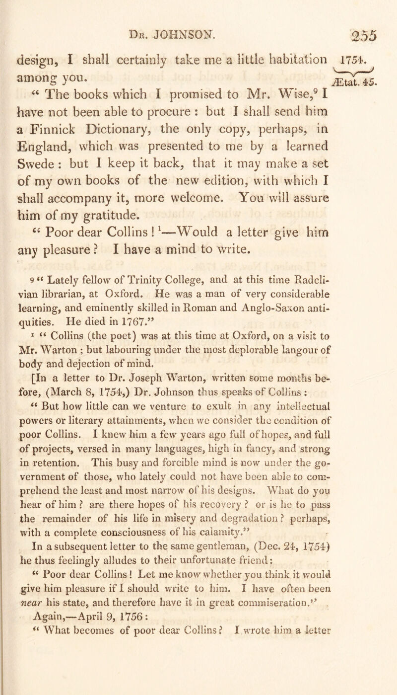 design, I shall certainly take me a little habitation 1754. among you. The books which I promised to Mr. Wise,^ I have not been able to procure : but I shall send him a Finnick Dictionary, the only copy, perhaps, in England, which was presented to me by a learned Swede : but 1 keep it back, that it may make a set of my own books of the new edition, with which I shall accompany it, more welcome. You will assure him of my gratitude. Poor dear Collins ! ^—Would a letter give him any pleasure ? I have a mind to write. 9 ‘‘ Lately fellow of Trinity College, and at this time Iladcli- vian librarian, at Oxford. He was a man of very considerable learning, and eminently skilled in Roman and Anglo-Saxon anti- quities. He died in 1767.’’ * “ Collins (the poet) was at this time at Oxford, on a visit to Mr. Warton ; but labouring under the most deplorable langour of body and dejection of mind. [In a letter to Dr. Joseph Warton, written some months be- fore, (March 8, 1754,) Dr. Johnson thus speaks of Collins : “ But how little can we venture to exult in any intellectual powers or literary attainments, when we consider the condition of poor Collins. I knew him a few years ago full of hopes, and full of projects, versed in many languages, high in fancy, and strong in retention. This busy and forcible mind is now under the go- vernment of those, who lately could not have been able to com- prehend the least and most narrow of his designs. What do you hear of him ? are there hopes of his recovery ? or is he to pass the remainder of his life in misery and degradation ? perhaps, with a complete consciousness of his calamity.” In a subsequent letter to the same gentleman, (Dec. 24, 1754) he thus feelingly alludes to their unfortunate friend: “ Poor dear Collins! Let me know whether you think it would give him pleasure if I should write to him. I have often been near his state, and therefore have it in great commiseration.” Again,—April 9, 1756 : What becomes of poor dear Collins? I wrote him a letter