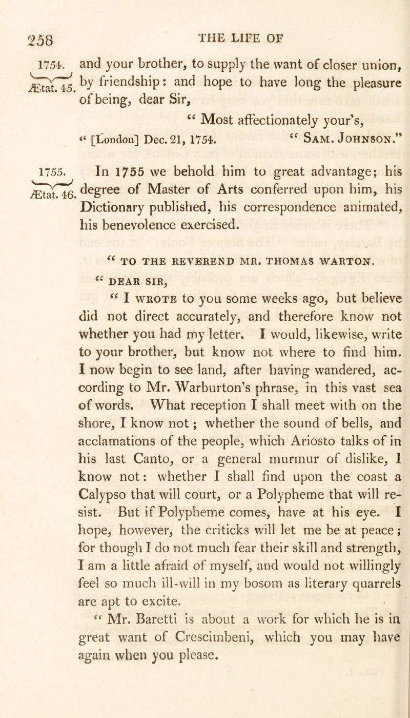 1754<. and your brother, to supply the want of closer union, by friendship: and hope to have long the pleasure of being, dear Sir, Most affectionately your’s, “ [London] Dec. 21,175L Sam. Johnson.’* 1755. In 1755 we behold him to great advantage; his degree of Master of Arts conferred upon him, his Dictionary published, his correspondence animated, his benevolence exercised. TO THE REVEREND MR. THOMAS WARTON. DEAR SIR, I WROTE to you some weeks ago, but believe did not direct accurately, and therefore know not whether you had my letter. I would, likewise, write to your brother, but know not where to find him. I now begin to see land, after having wandered, ac- cording to Mr. Warburton’s phrase, in this vast sea of words. What reception I shall meet with on the shore, I know not; whether the sound of bells, and acclamations of the people, which Ariosto talks of in his last Canto, or a general murmur of dislike, 1 know not; whether I shall find upon the coast a Calypso that will court, or a Polypheme that will re- sist. But if Polypheme comes, have at his eye. I hope, however, the criticks will let me be at peace; for though I do not much fear their skill and strength, I am a little afraid of myself, and would not willingly feel so much ill-will in my bosom as literary quarrels are apt to excite. Mr. Baretti is about a work for which he is in great want of Crescimbeni, which you may have again when you please.