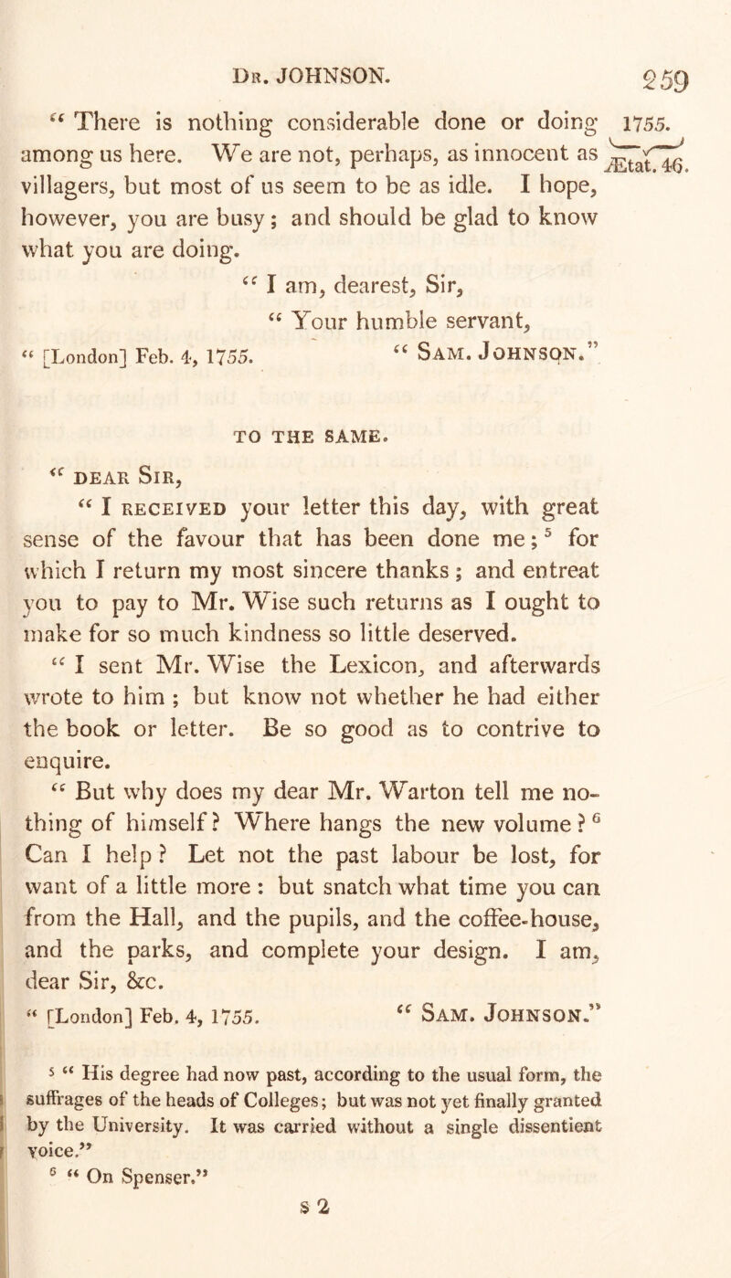 There is nothing considerable done or doing among us here. We are not, perhaps, as innocent as villagers, but most of us seem to be as idle. I hope, however, you are busy; and should be glad to know what you are doing. 1755. '' ^Etat. 46. I am, dearest. Sir, Your humble servant, [London] Feb. 4, 1755. Sam. JoHNSpN. TO THE SAME. DEAR Sir, I RECEIVED your letter this day, with great sense of the favour that has been done me; ^ for which I return my most sincere thanks ; and entreat you to pay to Mr. Wise such returns as I ought to make for so much kindness so little deserved. I sent Mr. Wise the Lexicon, and afterwards wrote to him ; but know not whether he had either the book or letter. Be so good as to contrive to enquire. But why does my dear Mr. Warton tell me no- thing of himself? Where hangs the new volume?^ Can I help ? Let not the past labour be lost, for want of a little more : but snatch what time you can from the Hall, and the pupils, and the coffee-house, and the parks, and complete your design. I am, dear Sir, &c. ‘‘ [London] Feb. 4, 1755. Sam. Johnson.’* 5 “ His degree had now past, according to the usual form, the ! suffrages of the heads of Colleges; but was not yet finally granted I by the University. It was carried without a single dissentient F Yoice.’^ ® “ On Spenser.” S 2