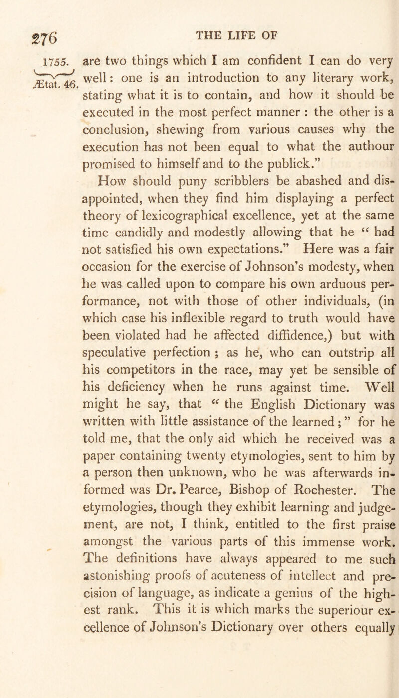 are two things which I am confident I can do very well: one is an introduction to any literary work, stating what it is to contain, and how it should be executed in the most perfect manner : the other is a conclusion, shewing from various causes why the execution has not been equal to what the authour promised to himself and to the publick.” How should puny scribblers be abashed and dis- appointed, when they find him displaying a perfect theory of lexicographical excellence, yet at the same time candidly and modestly allowing that he had not satisfied his own expectations.” Here was a fair occasion for the exercise of Johnson’s modesty, when he was called upon to compare his own arduous per- formance, not with those of other individuals, (in which case his inflexible regard to truth would have been violated had he affected diffidence,) but with speculative perfection ; as he, who can outstrip all his competitors in the race, may yet be sensible of his deficiency when he runs against time. Well might he say, that the English Dictionary was written with little assistance of the learned ; ” for he told me, that the only aid which he received was a paper containing twenty etymologies, sent to him by a person then unknown, who he was afterwards in- formed was Dr. Pearce, Bishop of Rochester. The etymologies, though they exhibit learning and judge- ment, are not, I think, entitled to the first praise amongst the various parts of this immense work. The definitions have always appeared to me such astonishing proofs of acuteness of intellect and pre- cision of language, as indicate a genius of the high- est rank. This it is which marks the superiour ex- cellence of Johnson’s Dictionary over others equally