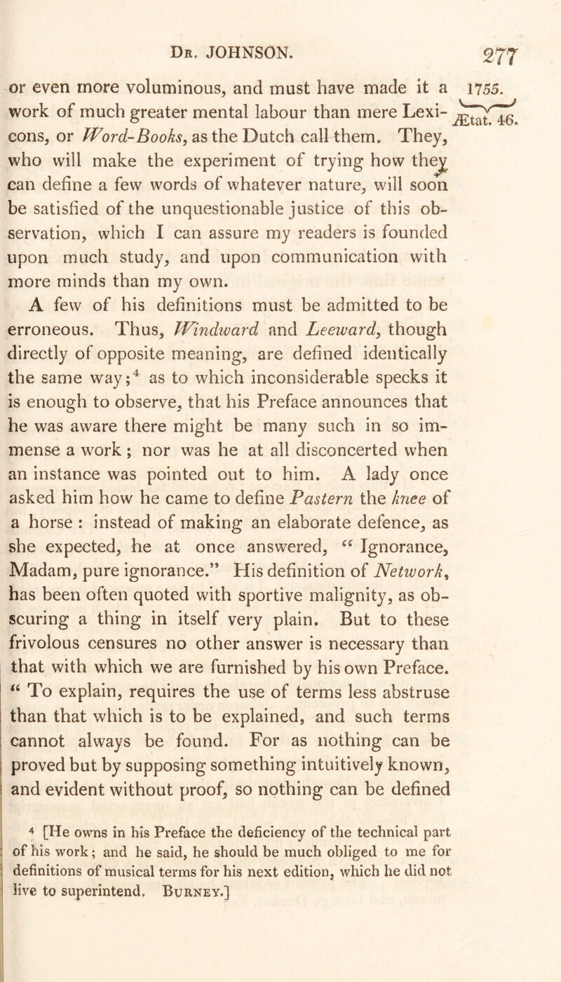 or even more voluminous, and must have made it a 1755. work of much greater mental labour than mere Lexi- cons, or Word-Books, as the Dutch call them. They, can define a few words of whatever nature, will soon be satisfied of the unquestionable justice of this ob- servation, which I can assure my readers is founded upon much study, and upon communication with more minds than my own. A few of his definitions must be admitted to be erroneous. Thus, Windward and Leeward, though directly of opposite meaning, are defined identically the same way;^ as to which inconsiderable specks it is enough to observe, that his Preface announces that he was aware there might be many such in so im- mense a work; nor was he at all disconcerted when an instance was pointed out to him. A lady once asked him how he came to define Pastern the knee of a horse : instead of making an elaborate defence, as she expected, he at once answered, Ignorance, Madam, pure ignorance.” His definition of Network, has been often quoted with sportive malignity, as ob- scuring a thing in itself very plain. But to these frivolous censures no other answer is necessary than that with which we are furnished by his own Preface. To explain, requires the use of terms less abstruse j than that which is to be explained, and such terms ! cannot always be found. For as nothing can be I proved but by supposing something intuitively known, j and evident without proof, so nothing can be defined I I 4 [He owns in his Preface the deficiency of the technical part 1 of his work; and he said, he should be much obliged to me for definitions of musical terms for his next edition, which he did not live to superintend. Burney.]