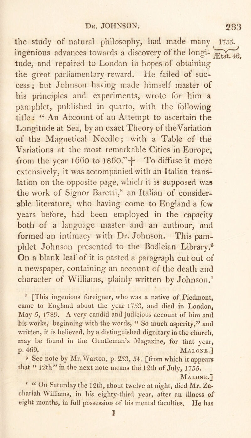 the study of natural philosophy, had made many 1755. ingenious advances towards a discovery of the longi- tude, and repaired to London in hopes of obtaining the great parliamentary reward. He failed of suc- cess; but Johnson having made himself master of his principles and experiments, wrote for him a pamphlet, published in quarto, with the following title: An Account of an Attempt to ascertain the * Longitude at Sea, by an exact Theory of theVariation of the Mairnetical Needle; with a Table of the Variations at the most remarkable Cities in Europe, from the year l66o to To diffuse it more extensively, it was accompanied with an Italian trans- lation on the opposite page, which it is supposed was the work of Signor Baretti,^ an Italian of consider- able literature, who having come to England a few years before, bad been employed in the capacity both of a language master and an authour, and formed an intimacy with Dr. Johnson. This pam- phlet Johnson presented to the Bodleian Library.^ On a blank leaf of it is pasted a paragraph cut out of a newspaper, containing an account of the death and character of Williams, plainly written by Johnson.^ [This ingenious foreigner, who was a native of Piedmont, came to England about the year 1753, and died in London, May 5, l789. A very candid and judicious account of him and his works, beginning with the words, “ So much asperity,” and written, it is believed, by a distinguished dignitary in the church, may be found in the Gentleman’s Magazine, for that year, p. 469. Malone.] 9 See note by Mr.Warton, p, 253, 54. [from which it appears that “ 12th” in the next note means the 12th of July, 1755. Malone.] * On Saturday the 12th, about twelve at night, died Mr. Za- chariah Williams, in his eighty-third year, after an illness of eight months, in full possession, of his mental faculties. He has