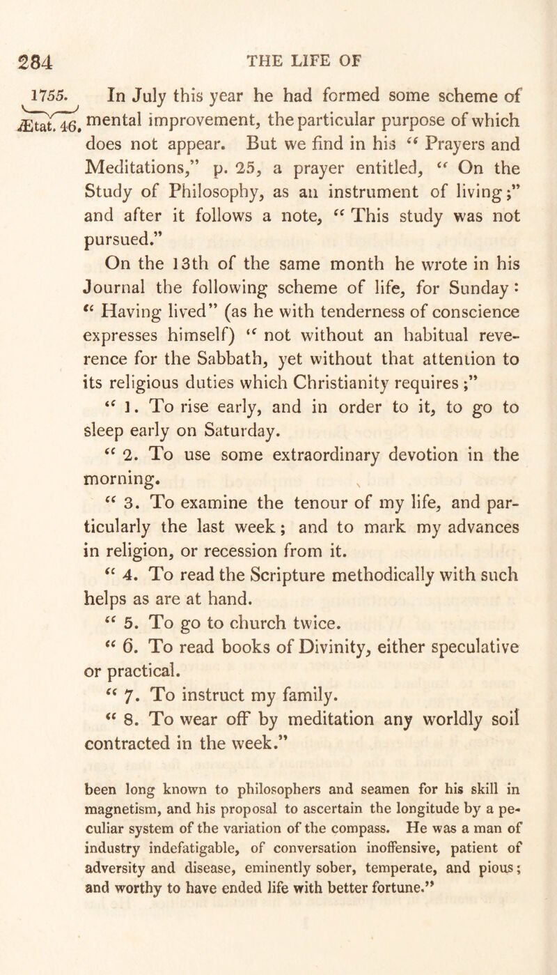 1755. In July this year he had formed some scheme of mental improvement, the particular purpose of which does not appear. But we find in his Prayers and Meditations,” p. 25, a prayer entitled, On the Study of Philosophy, as an instrument of living;” and after it follows a note, This study was not pursued.” On the 13th of the same month he wrote in his Journal the following scheme of life, for Sunday ^ Having lived” (as he with tenderness of conscience expresses himself) not without an habitual reve- rence for the Sabbath, yet without that attention to its religious duties which Christianity requires 1. To rise early, and in order to it, to go to sleep early on Saturday. 2. To use some extraordinary devotion in the morning. 3. To examine the tenour of my life, and par- ticularly the last week; and to mark my advances in religion, or recession from it. 4. To read the Scripture methodically with such helps as are at hand. 5. To go to church twice. 6. To read books of Divinity, either speculative or practical. 7- To instruct my family. 8. To wear off by meditation any worldly soil contracted in the week.” been long known to philosophers and seamen for his skill in magnetism, and his proposal to ascertain the longitude by a pe- culiar system of the variation of the compass. He was a man of industry indefatigable, of conversation inoffensive, patient of adversity and disease, eminently sober, temperate, and pious; and worthy to have ended life with better fortune.**