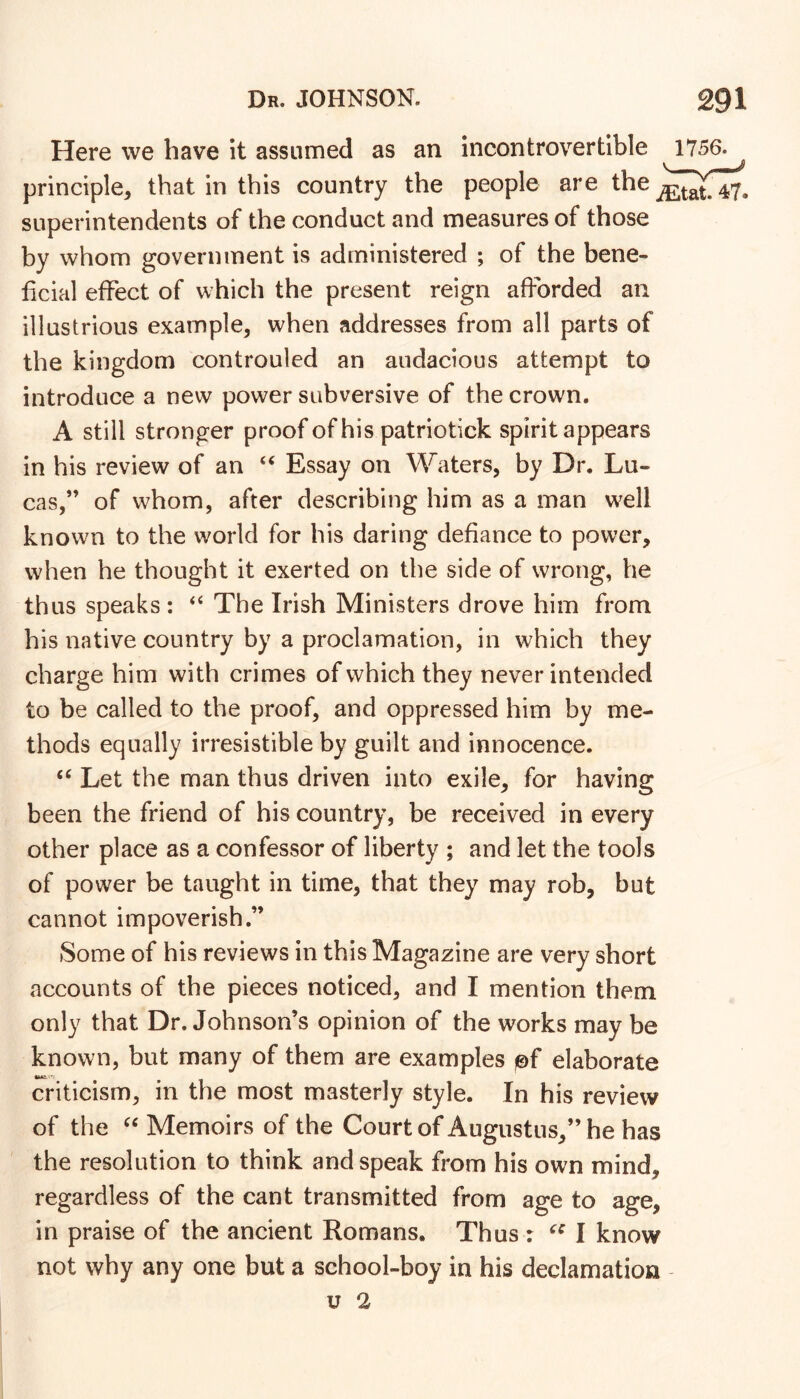 Here we have it assumed as an incontrovertible 1756. principle, that in this country the people are the superintendents of the conduct and measures of those by whom government is administered ; of the bene- licial effect of which the present reign afforded an illustrious example, when addresses from all parts of the kingdom controuled an audacious attempt to introduce a new power subversive of the crown. A still stronger proof of his patriotick spirit appears in his review of an ‘‘ Essay on Waters, by Dr. Lu- cas,” of whom, after describing him as a man well known to the world for his daring defiance to power, when he thought it exerted on the side of wrong, he thus speaks: ‘‘ The Irish Ministers drove him from his native country by a proclamation, in which they charge him with crimes of which they never intended to be called to the proof, and oppressed him by me- thods equally irresistible by guilt and innocence. “ Let the man thus driven into exile, for having been the friend of his country, be received in every other place as a confessor of liberty ; and let the tools of power be taught in time, that they may rob, but cannot impoverish.” Some of his reviews in this Magazine are very short accounts of the pieces noticed, and I mention them only that Dr. Johnson’s opinion of the works may be known, but many of them are examples )©f elaborate criticism, in the most masterly style. In his review of the Memoirs of the Court of Augustus,” he has the resolution to think and speak from his own mind, regardless of the cant transmitted from age to age, in praise of the ancient Romans. Thus : I know not why any one but a school-boy in his declamation u 2