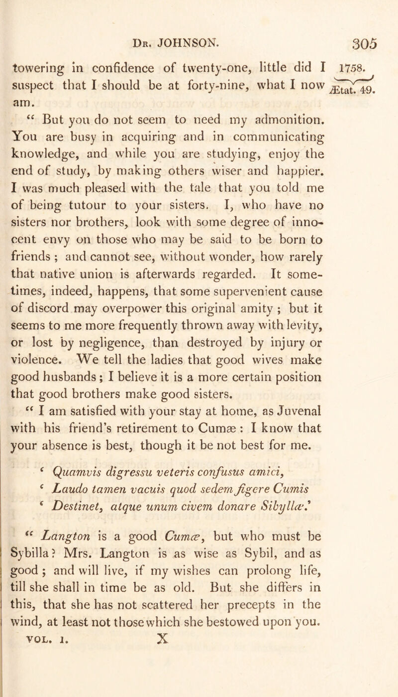 towering In confidence of twenty-one, little did I 1758. suspect that I should be at forty-nine, what I now am. But you do not seem to need my admonition. You are busy in acquiring and in communicating knowledge, and while you are studying, enjoy the end of study, by making others wiser and happier. I was much pleased with the tale that you told me of being tutour to your sisters. I, who have no sisters nor brothers, look with some degree of inno- cent envy on those who may be said to be born to friends ; and cannot see, without wonder, how rarely that native union is afterwards regarded. It some- times, indeed, happens, that some supervenient cause of discord may overpower this original amity ; but it seems to me more frequently thrown away with levity, or lost by negligence, than destroyed by injury or violence. We tell the ladies that good wives make good husbands ; I believe it is a more certain position that good brothers make good sisters. I am satisfied with your stay at home, as Juvenal with his friend’s retirement to Cumae : I know that your absence is best, though it be not best for me. ^ Quamvis digressu veteris confasus amici, ^ Laudo tamen vacuis quod sedem Jigere Cumis ^ Destinet, atque unum civem donare Sibyllas Langton is a good Cumce, but who must be Sybilla? Mrs. Langton is as wise as Sybil, and as j good ; and will live, if my wishes can prolong life, I till she shall in time be as old. But she differs in i this, that she has not scattered her precepts in the ^ wind, at least not those which she bestowed upon you. VOL. I. X