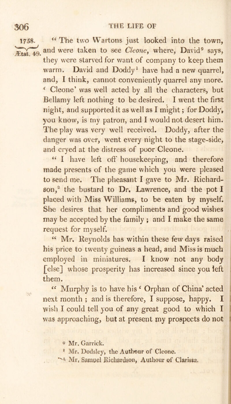 The two Wartons just looked into the town, and were taken to see Cleone, where, David® says, they were starved for want of company to keep them warm. David and Doddy^ have had a new quarrel, and, I think, cannot conveniently quarrel any more. ^ Cleone’ was well acted by all the characters, but Bellamy left nothing to be desired. I went the first night, and supported it as well as I might; for Doddy, you know, is my patron, and I would not desert him. The play was very well received. Doddy, after the danger was over, went every night to the stage-side, and cryed at the distress of poor Cleone. I have left off housekeeping, and therefore made presents of the game which you were pleased to send me. The pheasant I gave to Mr. Richard- son,^ the bustard to Dr. Lawrence, and the pot I placed with Miss Williams, to be eaten by myself. She desires that her compliments and good wishes may be accepted by the family ; and I make the same j request for myself. . I Mr, Reynolds has within these few days raised his price to twenty guineas a head, and Missis much employed in miniatures. I know not any body [else] whose prosperity has increased since you left them. Murphy is to have his ^ Orphan of China’ acted J next month ; and is therefore, I suppose, happy. I ,1 wish I could tell you of any great good to which I I was approaching, but at present my prospects do not :l i I I I 9 Mr, Garrick, * Mr. Dodsley, the Autheur of Cleone. Mr, Samuel Eiclmrdson, Authour of Clarissa.