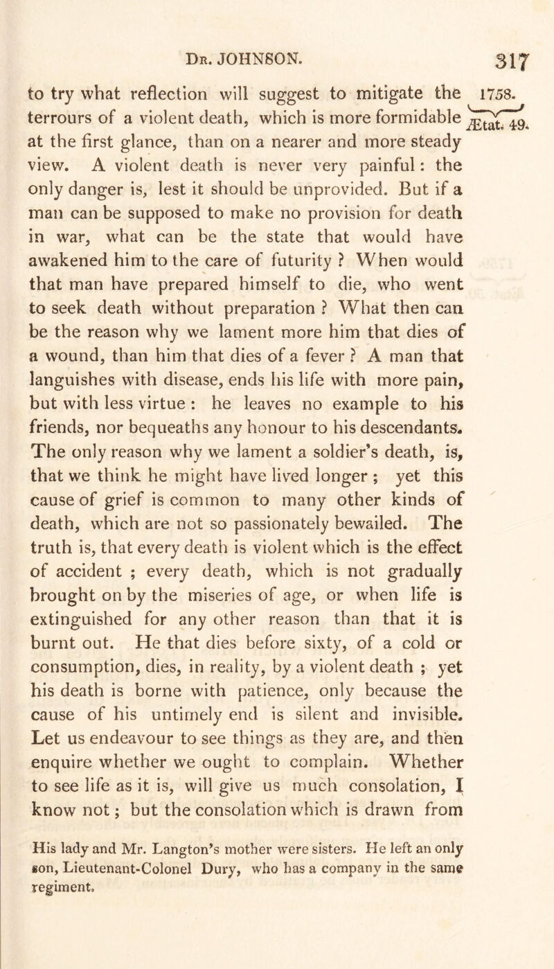 to try what reflection will suggest to mitigate the terrours of a violent death, which is more formidable at the first glance, than on a nearer and more steady view. A violent death is never very painful: the only danger is, lest it should be unprovided. But if a man can be supposed to make no provision for death in war, what can be the state that would have awakened him to the care of futurity ? When would that man have prepared himself to die, who went to seek death without preparation ? What then can be the reason why we lament more him that dies of a wound, than him that dies of a fever ? A man that languishes with disease, ends his life with more pain, but with less virtue : he leaves no example to his friends, nor bequeaths any honour to his descendants- The only reason why we lament a soldier’s death, is, that we think he might have liv^ed longer ; yet this cause of grief is common to many other kinds of death, which are not so passionately bewailed. The truth is, that every death is violent which is the effect of accident ; every death, which is not gradually brought on by the miseries of age, or when life is extinguished for any other reason than that it is burnt out. He that dies before sixty, of a cold or consumption, dies, in reality, by a violent death ; yet his death is borne with patience, only because the cause of his untimely end is silent and invisible. Let us endeavour to see things as they are, and then enquire whether we ought to complain. Whether to see life as it is, will give us much consolation, I know not; but the consolation which is drawn from His lady and Mr. Langton’s mother were sisters. He left an only son, Lieutenant-Colonel Dury, who has a company in the same regiment.