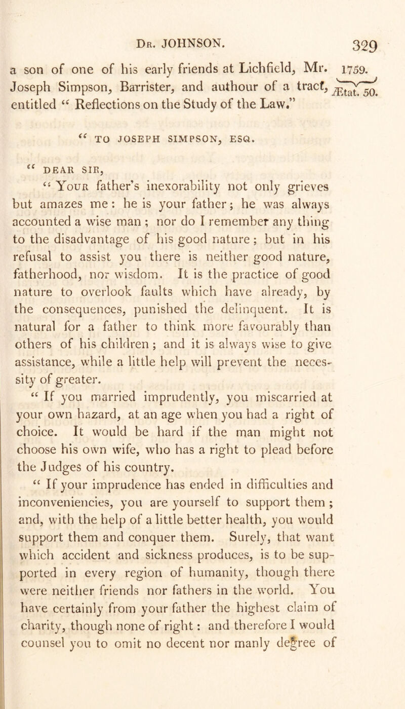 a son of one of his early friends at Lichfield, Mr. 1759. Joseph Simpson, Barrister, and authour of a tract, entitled Reflections on the Study of the Law.” TO JOSEPH SIMPSON, ESQ. DEAR SIR, Your father’s inexorability not only grieves but amazes me : he is your father; he was always accounted a wise man ; nor do I remember any thing to the disadvantage of his good nature; but in his refusal to assist you there is neither good nature, fatherhood, nor wisdom. It is the practice of good nature to overlook faults which have already, by the consequences, punished the delinquent. It is natural for a father to think more favourably than others of his children ; and it is always wise to give assistance, while a little help will prevent the neces- sity of greater. If you married imprudently, you miscarried at your own hazard, at an age when you had a right of choice. It w^ould be hard if the man might not choose his own wife, who has a right to plead before the Judges of his country. If your imprudence has ended in difflculties and inconveniencies, you are yourself to support them ; and, with the help of a little better health, you would support them and conquer them. Surely, that want which accident and sickness produces, is to be sup- 1 ported in every region of humanity, though there ' were neither friends nor fathers in the world. You have certainly from your father the highest claim of charity, though none of right: and therefore I would counsel you to omit no decent nor manly decree of