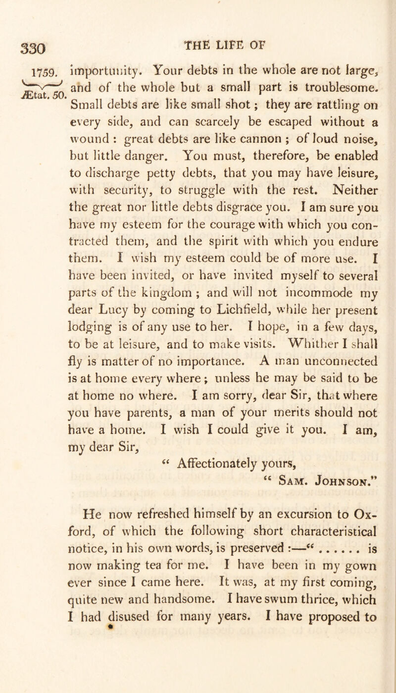 1759. ^tat. 50. Importunity. Your debts in the whole are not large^ and of the whole but a small part is troublesome. Small debts are like small shot; they are rattling on every side, and can scarcely be escaped without a wound : great debts are like cannon ; of loud noise, but little danger. You must, therefore, be enabled to discharge petty debts, that you may have leisure, with security, to struggle with the rest. Neither the great nor little debts disgrace you. I am sure you have my esteem for the courage with which you con- tracted them, and the spirit with which you endure them. I wish my esteem could be of more use. I have been invited, or have invited myself to several parts of the kingdom ; and will not incommode my dear Lucy by coming to Lichfield, while her present lodging is of any use to her. I hope, in a few days, to be at leisure, and to make visits. Whither I shall fly is matter of no importance. A man unconnected is at home every where ; unless he may be said to be at home no where. I am sorry, dear Sir, that where you have parents, a man of your merits should not have a home. I wish I could give it you. I am, my dear Sir, Affectionately yours, Sam. Johnson.” He now refreshed himself by an excursion to Ox- ford, of which the following short characteristical notice, in his own words, is preserved :— is now making tea for me. I have been in my gown ever since 1 came here. It was, at my first coming, quite new and handsome. I have swum thrice, which I had disused for many years. I have proposed to