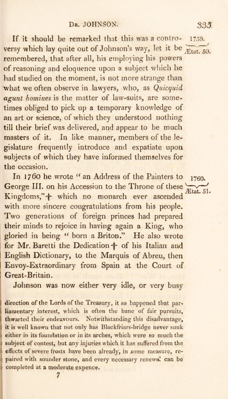 If it should be remarked that this was a contro- 1759. versy which lay quite out of Johnson’s way, let it be remembered, that after all, his employing bis powers of reasoning and eloquence upon a subject which he had studied on the moment is not more strange than what we often observe in lawyers, who, as Quicquid agunt homines is the matter of law-suits, are some- times obliged to pick up a temporary knowledge of an art or science, of which they understood nothing till their brief was delivered, and appear to be much masters of it. In like manner, members of the le- gislature frequently introduce and expatiate upon subjects of which they have informed themselves for the occasion. In 1760 he wrote an Address of the Painters to 2760. Georee III. on his Accession to the Throne of these ® . . iEtat. 5h Kingdoms,”'i' which no monarch ever ascended with more sincere congratulations from his people. Two generations of foreign princes had prepared their minds to rejoice in having again a King, who : gloried in being born a Briton.” He also wrote I for Mr. Baretti the Dedication of his Italian and I English Dictionary, to the Marquis of Abreu, then 1 Envoy-Extraordinary from Spain at the Court of ! Great-Britain. Johnson was now either very idle, or very busy 1 direction of the Lords of the Treasury, it so happened that par-* I liamentary interest, which is often the bane of fair pursuits, I thwarted their endeavours. Notwithstanding this disadvantage, 1 it is well known that not only has Blackfriars-bridge never sunk ! either in its foundation or in its arches, which were so much the I subject of contest, but any injuries which it has suffered from the ; effects of severe frosts have been already, in some measure, re- I paired with sounder stone, and every necessary renewa! can be > completed at a moderate expence, 7