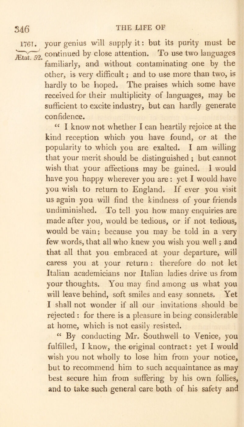 your genius will supply it; but its purity must be continued by close attention. To use two languages familiarly, and without contaminating one by the other, is very difficult; and to use more than two, is hardly to be hoped. The praises which some have received for their multiplicity of languages, may be sufficient to excite industry, but can hardly generate confidence. I know not whether I can heartily rejoice at the kind reception which you have found, or at the popularity to which you are exalted. I am willing that your merit should be distinguished ; but cannot wish that your affections may be gained, i would have you happy wherever you are; yet I would have you wish to return to England. If ever you visit us again you will find the kindness of your friends undiminished. To tell you how many enquiries are made after you, would be tedious, or if not tedious, would be vain; because you may be told in a very few words, that ail who knew you wish you well; and that all that you embraced at your departure, will caress you at your return : therefore do not let Italian academicians nor Italian ladies drive us from your thoughts. You may find among us what you will leave behind, soft smiles and easy sonnets. Yet I shall not wonder if all our invitations should be rejected ; for there is a pleasure in being considerable at home, which is not easily resisted. ‘‘ By conducting Mr. Southwell to Venice, you fulfilled, I know, the original contract: yet I would wish you not wholly to lose him from your notice, but to recommend him to such acquaintance as may best secure him from suffering by his own follies, and to take such general care both of his safety and